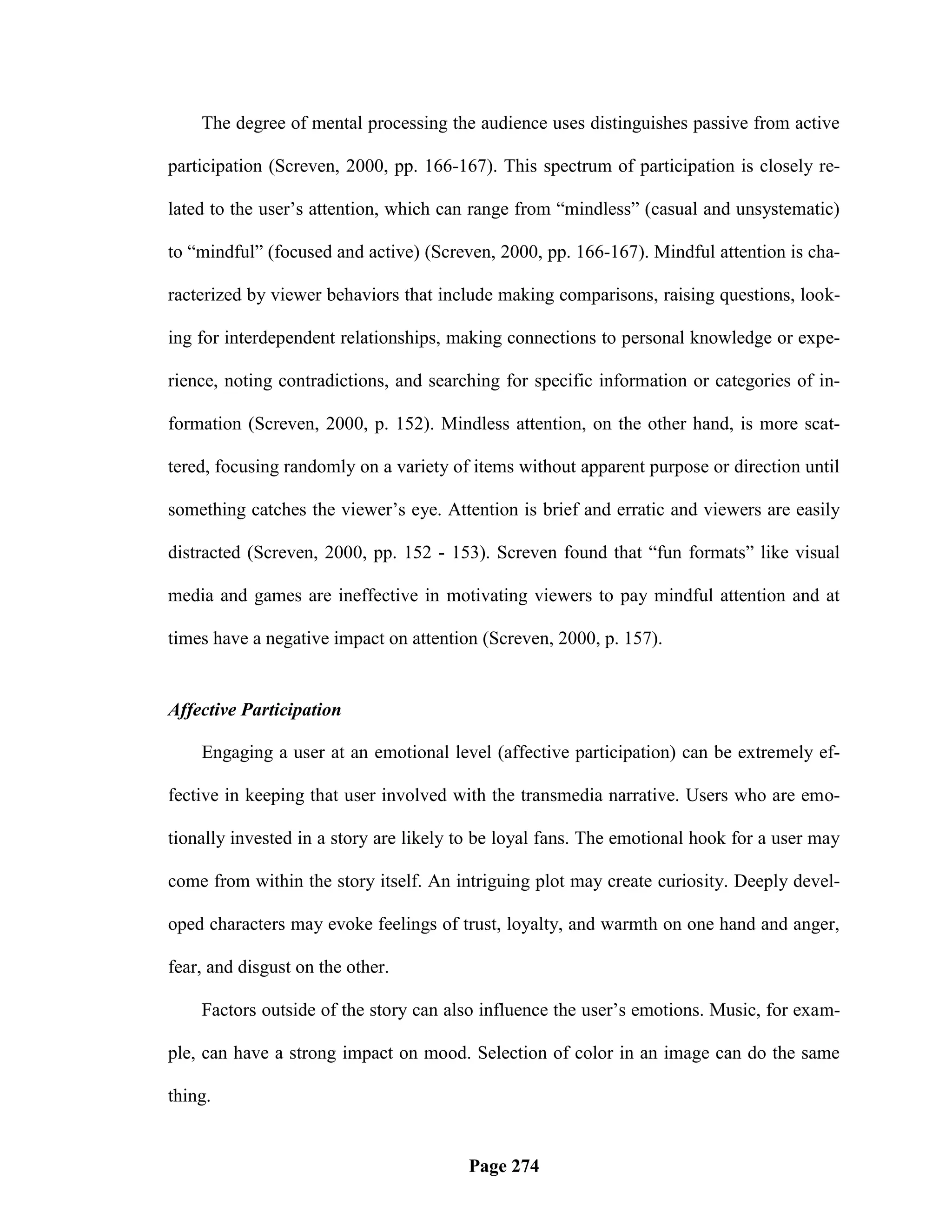 The degree of mental processing the audience uses distinguishes passive from active

participation (Screven, 2000, pp. 166-167). This spectrum of participation is closely re-

lated to the user‘s attention, which can range from ―mindless‖ (casual and unsystematic)

to ―mindful‖ (focused and active) (Screven, 2000, pp. 166-167). Mindful attention is cha-

racterized by viewer behaviors that include making comparisons, raising questions, look-

ing for interdependent relationships, making connections to personal knowledge or expe-

rience, noting contradictions, and searching for specific information or categories of in-

formation (Screven, 2000, p. 152). Mindless attention, on the other hand, is more scat-

tered, focusing randomly on a variety of items without apparent purpose or direction until

something catches the viewer‘s eye. Attention is brief and erratic and viewers are easily

distracted (Screven, 2000, pp. 152 - 153). Screven found that ―fun formats‖ like visual

media and games are ineffective in motivating viewers to pay mindful attention and at

times have a negative impact on attention (Screven, 2000, p. 157).


Affective Participation

    Engaging a user at an emotional level (affective participation) can be extremely ef-

fective in keeping that user involved with the transmedia narrative. Users who are emo-

tionally invested in a story are likely to be loyal fans. The emotional hook for a user may

come from within the story itself. An intriguing plot may create curiosity. Deeply devel-

oped characters may evoke feelings of trust, loyalty, and warmth on one hand and anger,

fear, and disgust on the other.

    Factors outside of the story can also influence the user‘s emotions. Music, for exam-

ple, can have a strong impact on mood. Selection of color in an image can do the same

thing.


                                        Page 274
 