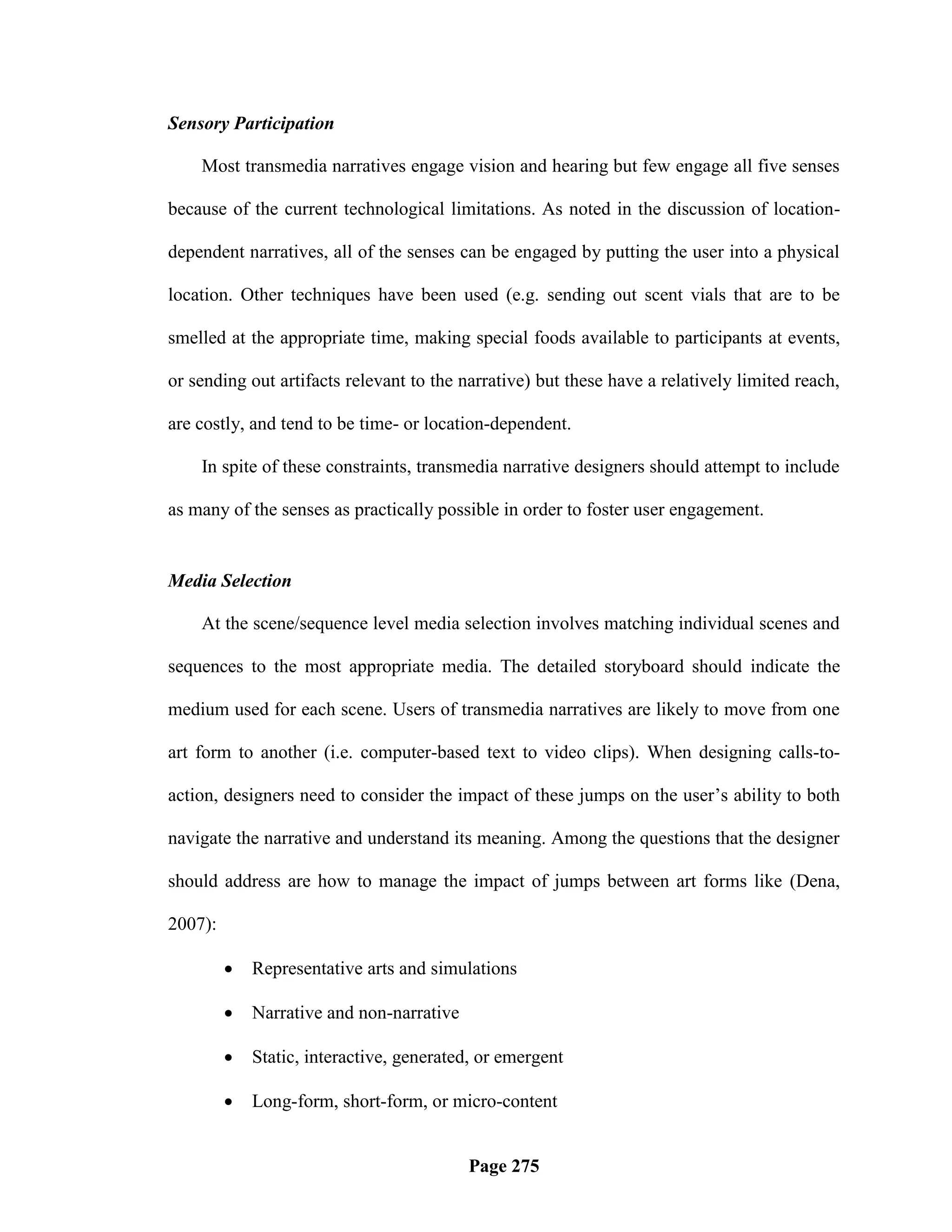 Sensory Participation

    Most transmedia narratives engage vision and hearing but few engage all five senses

because of the current technological limitations. As noted in the discussion of location-

dependent narratives, all of the senses can be engaged by putting the user into a physical

location. Other techniques have been used (e.g. sending out scent vials that are to be

smelled at the appropriate time, making special foods available to participants at events,

or sending out artifacts relevant to the narrative) but these have a relatively limited reach,

are costly, and tend to be time- or location-dependent.

    In spite of these constraints, transmedia narrative designers should attempt to include

as many of the senses as practically possible in order to foster user engagement.


Media Selection

    At the scene/sequence level media selection involves matching individual scenes and

sequences to the most appropriate media. The detailed storyboard should indicate the

medium used for each scene. Users of transmedia narratives are likely to move from one

art form to another (i.e. computer-based text to video clips). When designing calls-to-

action, designers need to consider the impact of these jumps on the user‘s ability to both

navigate the narrative and understand its meaning. Among the questions that the designer

should address are how to manage the impact of jumps between art forms like (Dena,

2007):

            Representative arts and simulations

            Narrative and non-narrative

            Static, interactive, generated, or emergent

            Long-form, short-form, or micro-content


                                           Page 275
 