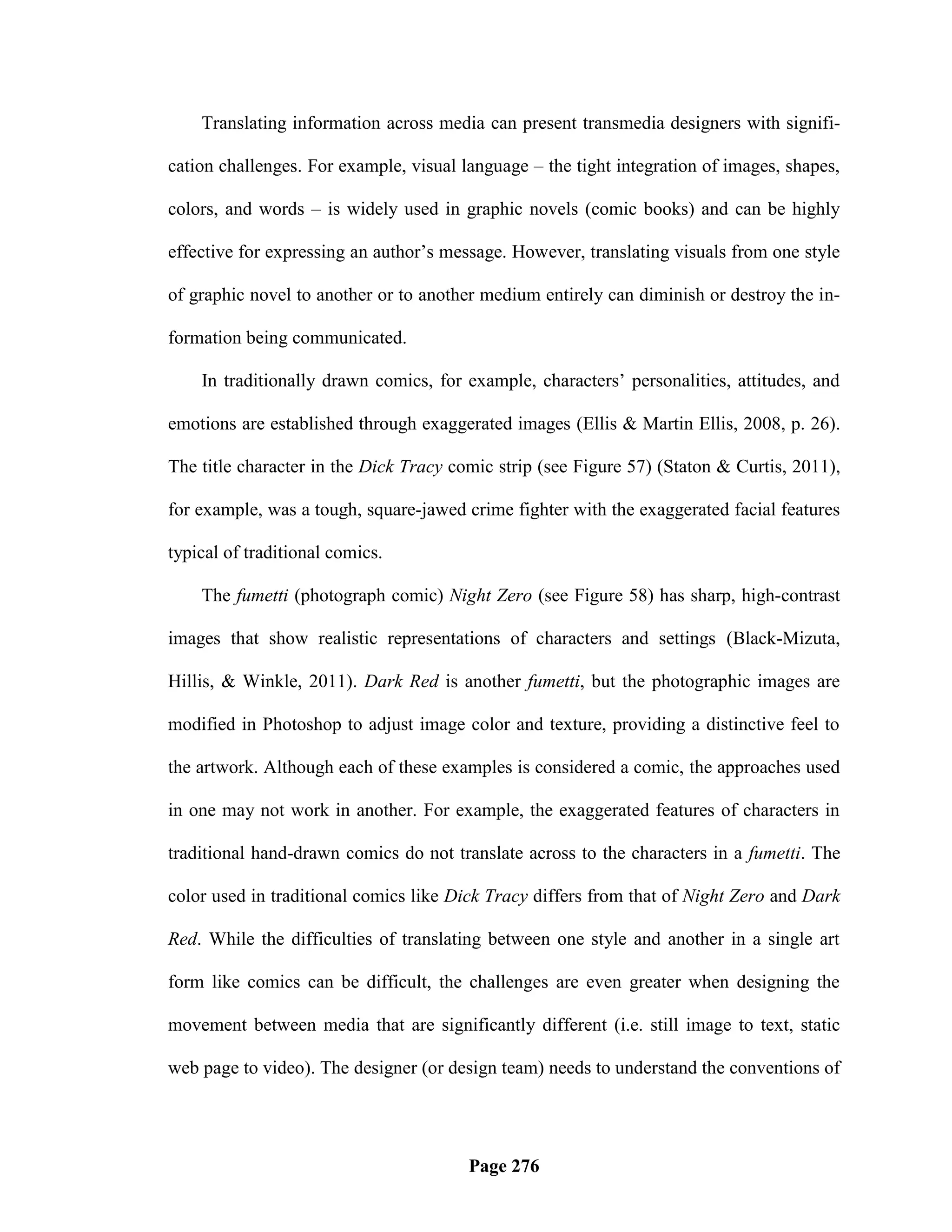 Translating information across media can present transmedia designers with signifi-

cation challenges. For example, visual language – the tight integration of images, shapes,

colors, and words – is widely used in graphic novels (comic books) and can be highly

effective for expressing an author‘s message. However, translating visuals from one style

of graphic novel to another or to another medium entirely can diminish or destroy the in-

formation being communicated.

    In traditionally drawn comics, for example, characters‘ personalities, attitudes, and

emotions are established through exaggerated images (Ellis & Martin Ellis, 2008, p. 26).

The title character in the Dick Tracy comic strip (see Figure 57) (Staton & Curtis, 2011),

for example, was a tough, square-jawed crime fighter with the exaggerated facial features

typical of traditional comics.

    The fumetti (photograph comic) Night Zero (see Figure 58) has sharp, high-contrast

images that show realistic representations of characters and settings (Black-Mizuta,

Hillis, & Winkle, 2011). Dark Red is another fumetti, but the photographic images are

modified in Photoshop to adjust image color and texture, providing a distinctive feel to

the artwork. Although each of these examples is considered a comic, the approaches used

in one may not work in another. For example, the exaggerated features of characters in

traditional hand-drawn comics do not translate across to the characters in a fumetti. The

color used in traditional comics like Dick Tracy differs from that of Night Zero and Dark

Red. While the difficulties of translating between one style and another in a single art

form like comics can be difficult, the challenges are even greater when designing the

movement between media that are significantly different (i.e. still image to text, static

web page to video). The designer (or design team) needs to understand the conventions of




                                        Page 276
 