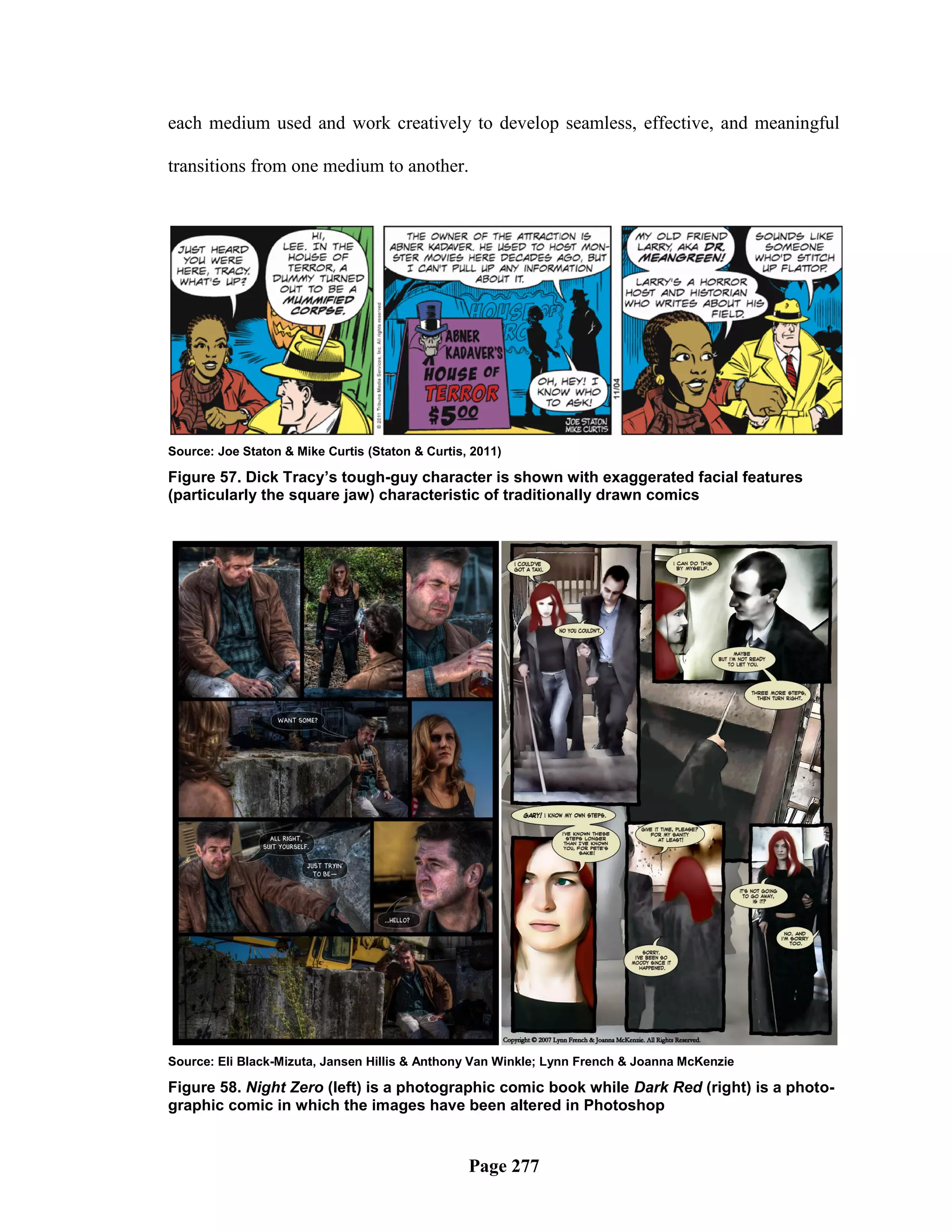 each medium used and work creatively to develop seamless, effective, and meaningful

transitions from one medium to another.




Source: Joe Staton & Mike Curtis (Staton & Curtis, 2011)

Figure 57. Dick Tracy’s tough-guy character is shown with exaggerated facial features
(particularly the square jaw) characteristic of traditionally drawn comics




Source: Eli Black-Mizuta, Jansen Hillis & Anthony Van Winkle; Lynn French & Joanna McKenzie

Figure 58. Night Zero (left) is a photographic comic book while Dark Red (right) is a photo-
graphic comic in which the images have been altered in Photoshop


                                                  Page 277
 