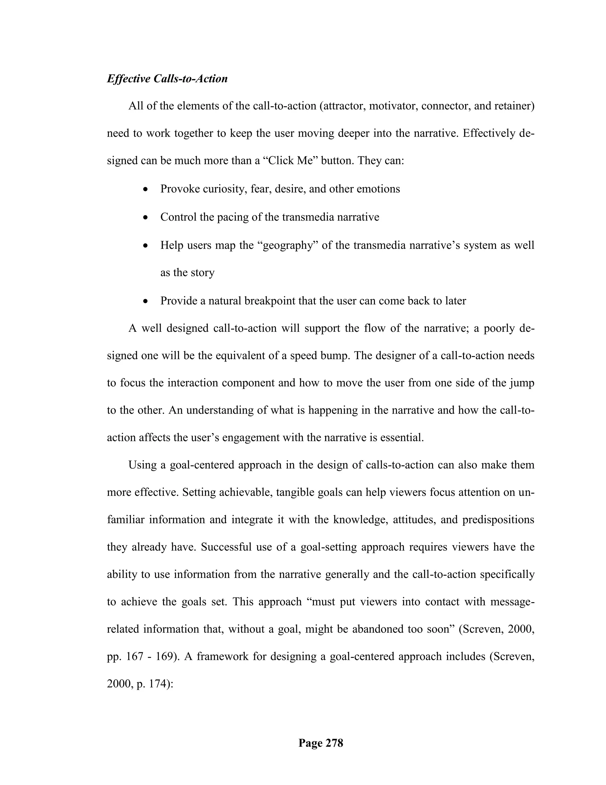 Effective Calls-to-Action

    All of the elements of the call-to-action (attractor, motivator, connector, and retainer)

need to work together to keep the user moving deeper into the narrative. Effectively de-

signed can be much more than a ―Click Me‖ button. They can:

          Provoke curiosity, fear, desire, and other emotions

          Control the pacing of the transmedia narrative

          Help users map the ―geography‖ of the transmedia narrative‘s system as well

           as the story

          Provide a natural breakpoint that the user can come back to later

    A well designed call-to-action will support the flow of the narrative; a poorly de-

signed one will be the equivalent of a speed bump. The designer of a call-to-action needs

to focus the interaction component and how to move the user from one side of the jump

to the other. An understanding of what is happening in the narrative and how the call-to-

action affects the user‘s engagement with the narrative is essential.

    Using a goal-centered approach in the design of calls-to-action can also make them

more effective. Setting achievable, tangible goals can help viewers focus attention on un-

familiar information and integrate it with the knowledge, attitudes, and predispositions

they already have. Successful use of a goal-setting approach requires viewers have the

ability to use information from the narrative generally and the call-to-action specifically

to achieve the goals set. This approach ―must put viewers into contact with message-

related information that, without a goal, might be abandoned too soon‖ (Screven, 2000,

pp. 167 - 169). A framework for designing a goal-centered approach includes (Screven,

2000, p. 174):



                                         Page 278
 