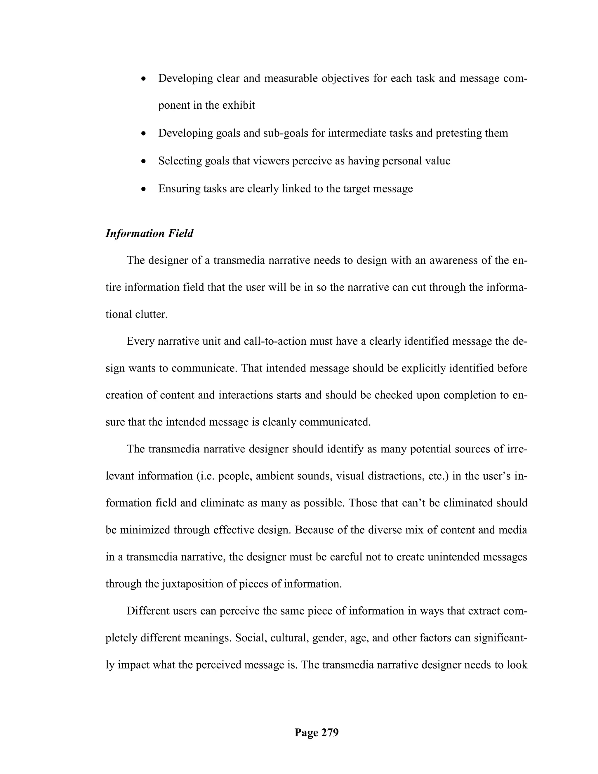    Developing clear and measurable objectives for each task and message com-

            ponent in the exhibit

           Developing goals and sub-goals for intermediate tasks and pretesting them

           Selecting goals that viewers perceive as having personal value

           Ensuring tasks are clearly linked to the target message


Information Field

     The designer of a transmedia narrative needs to design with an awareness of the en-

tire information field that the user will be in so the narrative can cut through the informa-

tional clutter.

     Every narrative unit and call-to-action must have a clearly identified message the de-

sign wants to communicate. That intended message should be explicitly identified before

creation of content and interactions starts and should be checked upon completion to en-

sure that the intended message is cleanly communicated.

     The transmedia narrative designer should identify as many potential sources of irre-

levant information (i.e. people, ambient sounds, visual distractions, etc.) in the user‘s in-

formation field and eliminate as many as possible. Those that can‘t be eliminated should

be minimized through effective design. Because of the diverse mix of content and media

in a transmedia narrative, the designer must be careful not to create unintended messages

through the juxtaposition of pieces of information.

     Different users can perceive the same piece of information in ways that extract com-

pletely different meanings. Social, cultural, gender, age, and other factors can significant-

ly impact what the perceived message is. The transmedia narrative designer needs to look




                                         Page 279
 