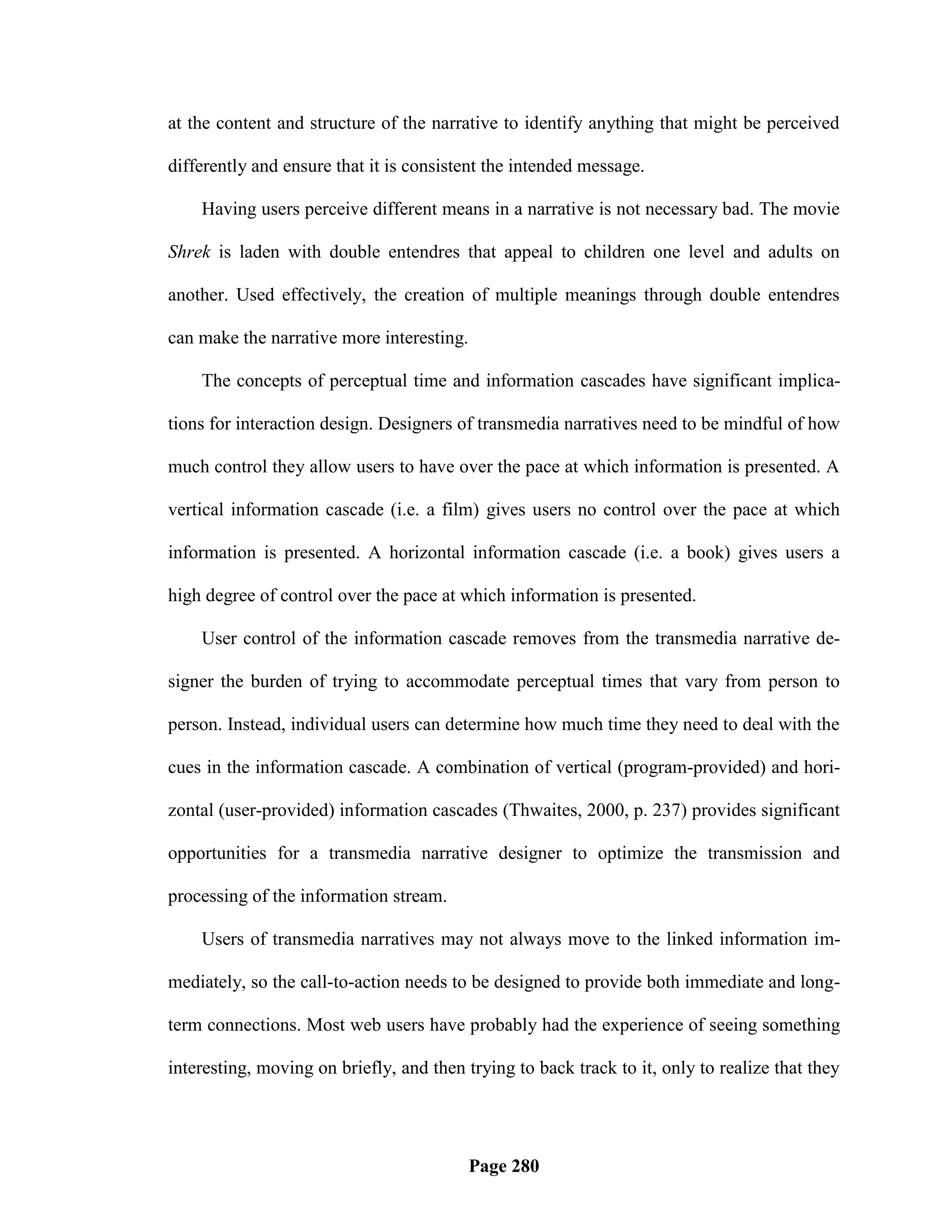 at the content and structure of the narrative to identify anything that might be perceived

differently and ensure that it is consistent the intended message.

    Having users perceive different means in a narrative is not necessary bad. The movie

Shrek is laden with double entendres that appeal to children one level and adults on

another. Used effectively, the creation of multiple meanings through double entendres

can make the narrative more interesting.

    The concepts of perceptual time and information cascades have significant implica-

tions for interaction design. Designers of transmedia narratives need to be mindful of how

much control they allow users to have over the pace at which information is presented. A

vertical information cascade (i.e. a film) gives users no control over the pace at which

information is presented. A horizontal information cascade (i.e. a book) gives users a

high degree of control over the pace at which information is presented.

    User control of the information cascade removes from the transmedia narrative de-

signer the burden of trying to accommodate perceptual times that vary from person to

person. Instead, individual users can determine how much time they need to deal with the

cues in the information cascade. A combination of vertical (program-provided) and hori-

zontal (user-provided) information cascades (Thwaites, 2000, p. 237) provides significant

opportunities for a transmedia narrative designer to optimize the transmission and

processing of the information stream.

    Users of transmedia narratives may not always move to the linked information im-

mediately, so the call-to-action needs to be designed to provide both immediate and long-

term connections. Most web users have probably had the experience of seeing something

interesting, moving on briefly, and then trying to back track to it, only to realize that they




                                           Page 280
 