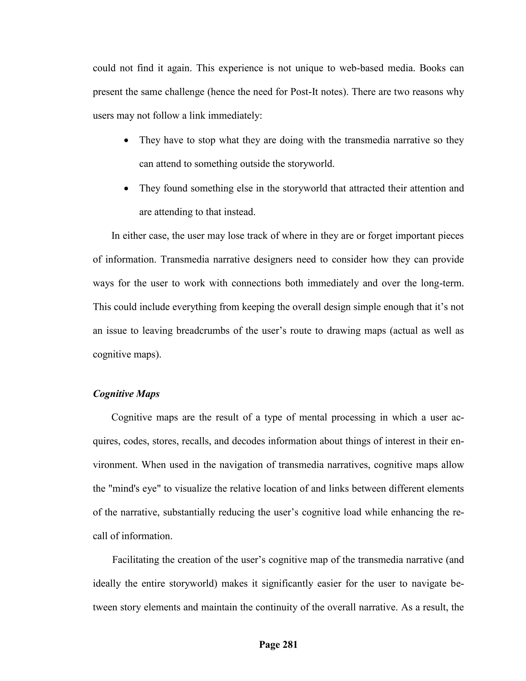 could not find it again. This experience is not unique to web-based media. Books can

present the same challenge (hence the need for Post-It notes). There are two reasons why

users may not follow a link immediately:

          They have to stop what they are doing with the transmedia narrative so they

           can attend to something outside the storyworld.

          They found something else in the storyworld that attracted their attention and

           are attending to that instead.

    In either case, the user may lose track of where in they are or forget important pieces

of information. Transmedia narrative designers need to consider how they can provide

ways for the user to work with connections both immediately and over the long-term.

This could include everything from keeping the overall design simple enough that it‘s not

an issue to leaving breadcrumbs of the user‘s route to drawing maps (actual as well as

cognitive maps).


Cognitive Maps

    Cognitive maps are the result of a type of mental processing in which a user ac-

quires, codes, stores, recalls, and decodes information about things of interest in their en-

vironment. When used in the navigation of transmedia narratives, cognitive maps allow

the "mind's eye" to visualize the relative location of and links between different elements

of the narrative, substantially reducing the user‘s cognitive load while enhancing the re-

call of information.

    Facilitating the creation of the user‘s cognitive map of the transmedia narrative (and

ideally the entire storyworld) makes it significantly easier for the user to navigate be-

tween story elements and maintain the continuity of the overall narrative. As a result, the


                                            Page 281
 