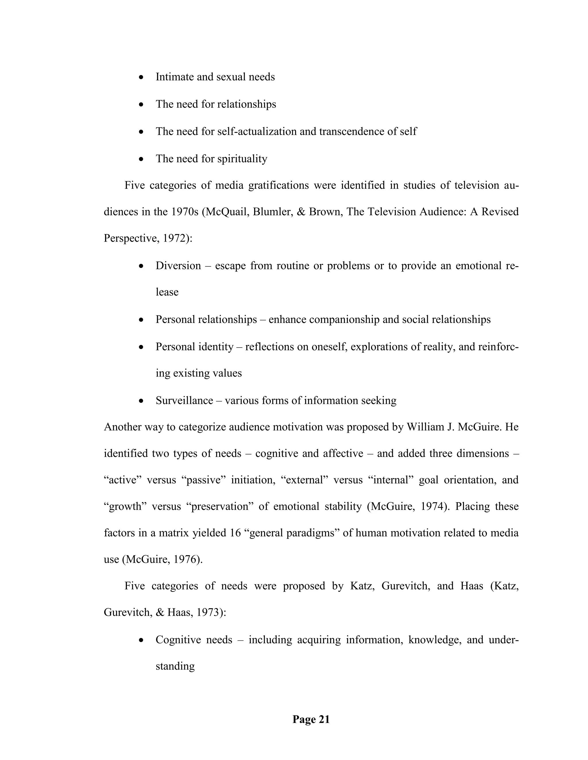    Intimate and sexual needs

          The need for relationships

          The need for self-actualization and transcendence of self

          The need for spirituality

    Five categories of media gratifications were identified in studies of television au-

diences in the 1970s (McQuail, Blumler, & Brown, The Television Audience: A Revised

Perspective, 1972):

          Diversion – escape from routine or problems or to provide an emotional re-

           lease

          Personal relationships – enhance companionship and social relationships

          Personal identity – reflections on oneself, explorations of reality, and reinforc-

           ing existing values

          Surveillance – various forms of information seeking

Another way to categorize audience motivation was proposed by William J. McGuire. He

identified two types of needs – cognitive and affective – and added three dimensions –

―active‖ versus ―passive‖ initiation, ―external‖ versus ―internal‖ goal orientation, and

―growth‖ versus ―preservation‖ of emotional stability (McGuire, 1974). Placing these

factors in a matrix yielded 16 ―general paradigms‖ of human motivation related to media

use (McGuire, 1976).

    Five categories of needs were proposed by Katz, Gurevitch, and Haas (Katz,

Gurevitch, & Haas, 1973):

          Cognitive needs – including acquiring information, knowledge, and under-

           standing



                                         Page 21
 