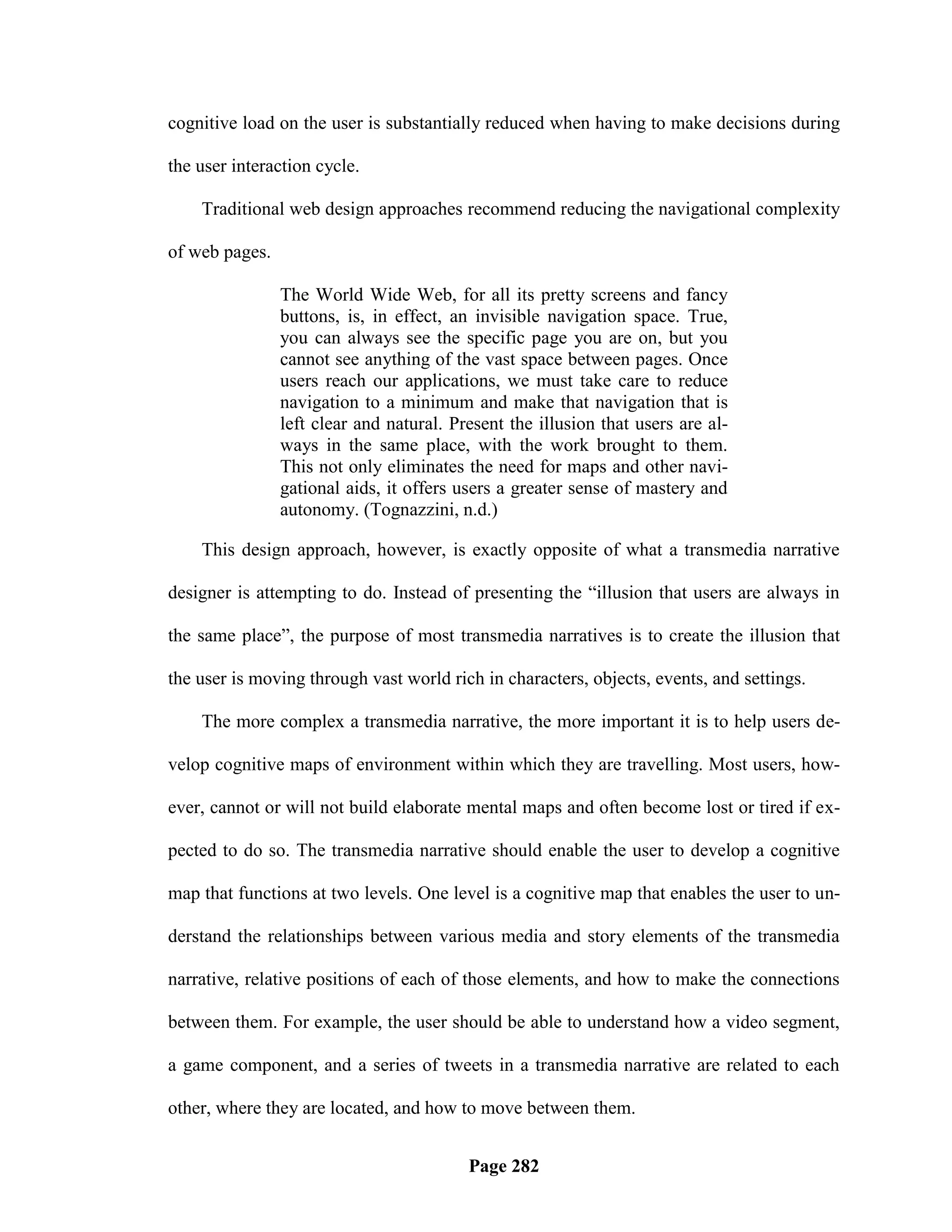 cognitive load on the user is substantially reduced when having to make decisions during

the user interaction cycle.

    Traditional web design approaches recommend reducing the navigational complexity

of web pages.

                The World Wide Web, for all its pretty screens and fancy
                buttons, is, in effect, an invisible navigation space. True,
                you can always see the specific page you are on, but you
                cannot see anything of the vast space between pages. Once
                users reach our applications, we must take care to reduce
                navigation to a minimum and make that navigation that is
                left clear and natural. Present the illusion that users are al-
                ways in the same place, with the work brought to them.
                This not only eliminates the need for maps and other navi-
                gational aids, it offers users a greater sense of mastery and
                autonomy. (Tognazzini, n.d.)

    This design approach, however, is exactly opposite of what a transmedia narrative

designer is attempting to do. Instead of presenting the ―illusion that users are always in

the same place‖, the purpose of most transmedia narratives is to create the illusion that

the user is moving through vast world rich in characters, objects, events, and settings.

    The more complex a transmedia narrative, the more important it is to help users de-

velop cognitive maps of environment within which they are travelling. Most users, how-

ever, cannot or will not build elaborate mental maps and often become lost or tired if ex-

pected to do so. The transmedia narrative should enable the user to develop a cognitive

map that functions at two levels. One level is a cognitive map that enables the user to un-

derstand the relationships between various media and story elements of the transmedia

narrative, relative positions of each of those elements, and how to make the connections

between them. For example, the user should be able to understand how a video segment,

a game component, and a series of tweets in a transmedia narrative are related to each

other, where they are located, and how to move between them.


                                          Page 282
 