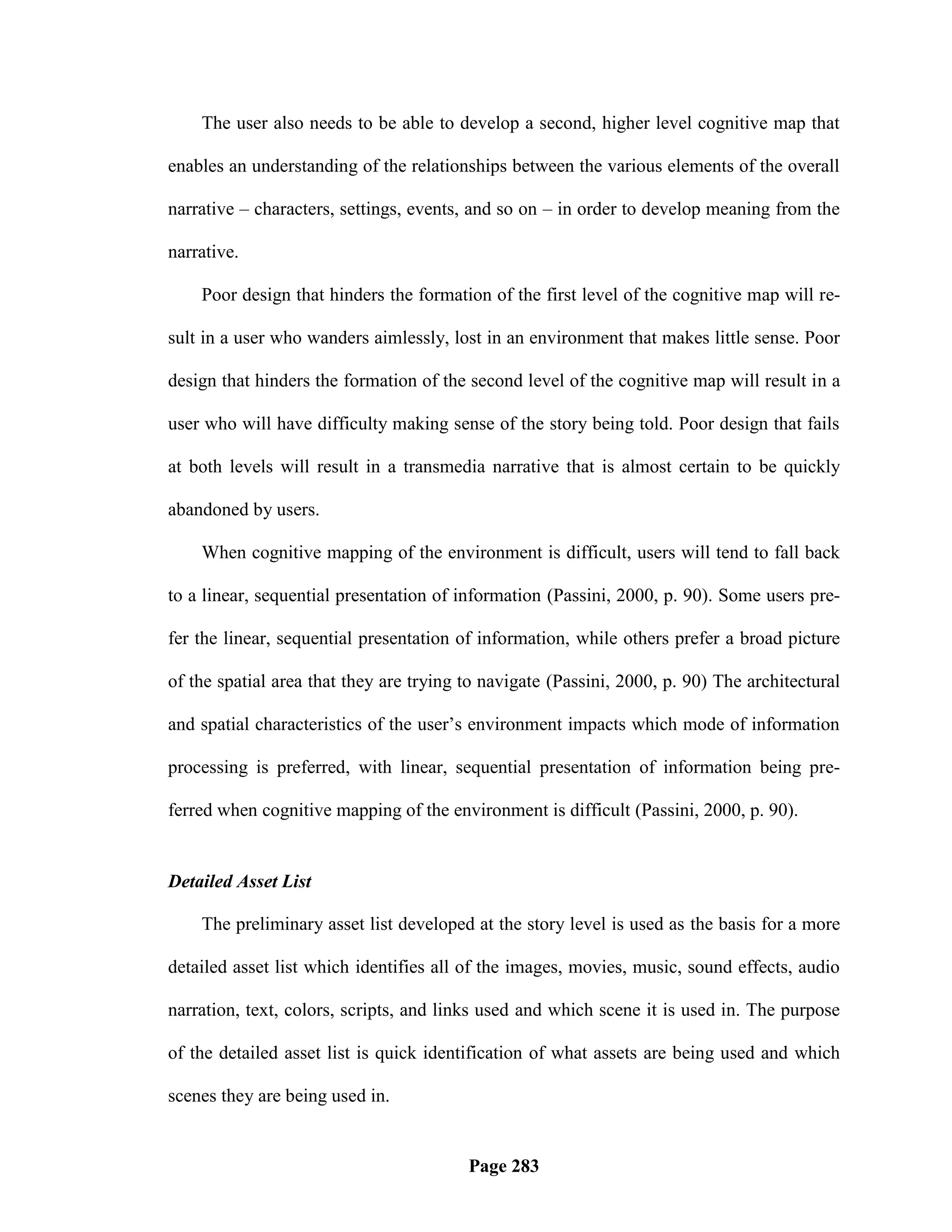 The user also needs to be able to develop a second, higher level cognitive map that

enables an understanding of the relationships between the various elements of the overall

narrative – characters, settings, events, and so on – in order to develop meaning from the

narrative.

    Poor design that hinders the formation of the first level of the cognitive map will re-

sult in a user who wanders aimlessly, lost in an environment that makes little sense. Poor

design that hinders the formation of the second level of the cognitive map will result in a

user who will have difficulty making sense of the story being told. Poor design that fails

at both levels will result in a transmedia narrative that is almost certain to be quickly

abandoned by users.

    When cognitive mapping of the environment is difficult, users will tend to fall back

to a linear, sequential presentation of information (Passini, 2000, p. 90). Some users pre-

fer the linear, sequential presentation of information, while others prefer a broad picture

of the spatial area that they are trying to navigate (Passini, 2000, p. 90) The architectural

and spatial characteristics of the user‘s environment impacts which mode of information

processing is preferred, with linear, sequential presentation of information being pre-

ferred when cognitive mapping of the environment is difficult (Passini, 2000, p. 90).


Detailed Asset List

    The preliminary asset list developed at the story level is used as the basis for a more

detailed asset list which identifies all of the images, movies, music, sound effects, audio

narration, text, colors, scripts, and links used and which scene it is used in. The purpose

of the detailed asset list is quick identification of what assets are being used and which

scenes they are being used in.


                                         Page 283
 