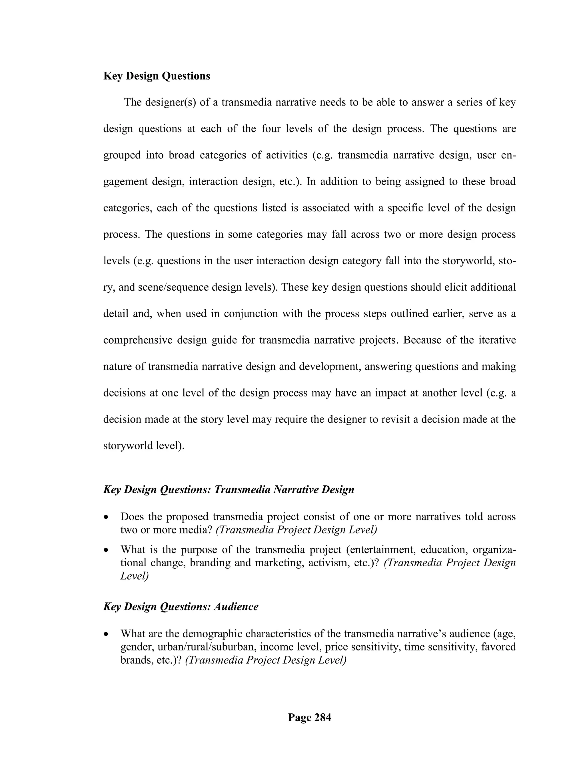 Key Design Questions

    The designer(s) of a transmedia narrative needs to be able to answer a series of key

design questions at each of the four levels of the design process. The questions are

grouped into broad categories of activities (e.g. transmedia narrative design, user en-

gagement design, interaction design, etc.). In addition to being assigned to these broad

categories, each of the questions listed is associated with a specific level of the design

process. The questions in some categories may fall across two or more design process

levels (e.g. questions in the user interaction design category fall into the storyworld, sto-

ry, and scene/sequence design levels). These key design questions should elicit additional

detail and, when used in conjunction with the process steps outlined earlier, serve as a

comprehensive design guide for transmedia narrative projects. Because of the iterative

nature of transmedia narrative design and development, answering questions and making

decisions at one level of the design process may have an impact at another level (e.g. a

decision made at the story level may require the designer to revisit a decision made at the

storyworld level).


Key Design Questions: Transmedia Narrative Design

   Does the proposed transmedia project consist of one or more narratives told across
    two or more media? (Transmedia Project Design Level)
   What is the purpose of the transmedia project (entertainment, education, organiza-
    tional change, branding and marketing, activism, etc.)? (Transmedia Project Design
    Level)

Key Design Questions: Audience

   What are the demographic characteristics of the transmedia narrative‘s audience (age,
    gender, urban/rural/suburban, income level, price sensitivity, time sensitivity, favored
    brands, etc.)? (Transmedia Project Design Level)




                                         Page 284
 