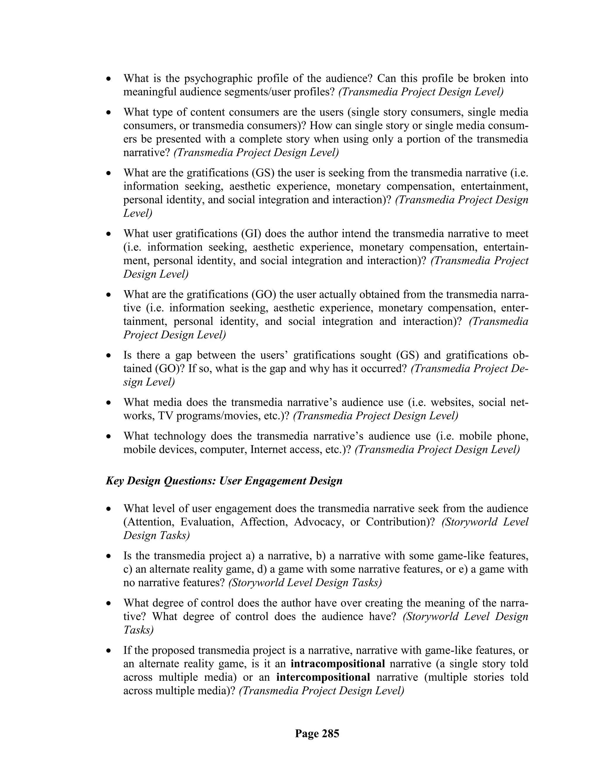    What is the psychographic profile of the audience? Can this profile be broken into
    meaningful audience segments/user profiles? (Transmedia Project Design Level)
   What type of content consumers are the users (single story consumers, single media
    consumers, or transmedia consumers)? How can single story or single media consum-
    ers be presented with a complete story when using only a portion of the transmedia
    narrative? (Transmedia Project Design Level)
   What are the gratifications (GS) the user is seeking from the transmedia narrative (i.e.
    information seeking, aesthetic experience, monetary compensation, entertainment,
    personal identity, and social integration and interaction)? (Transmedia Project Design
    Level)
   What user gratifications (GI) does the author intend the transmedia narrative to meet
    (i.e. information seeking, aesthetic experience, monetary compensation, entertain-
    ment, personal identity, and social integration and interaction)? (Transmedia Project
    Design Level)
   What are the gratifications (GO) the user actually obtained from the transmedia narra-
    tive (i.e. information seeking, aesthetic experience, monetary compensation, enter-
    tainment, personal identity, and social integration and interaction)? (Transmedia
    Project Design Level)
   Is there a gap between the users‘ gratifications sought (GS) and gratifications ob-
    tained (GO)? If so, what is the gap and why has it occurred? (Transmedia Project De-
    sign Level)
   What media does the transmedia narrative‘s audience use (i.e. websites, social net-
    works, TV programs/movies, etc.)? (Transmedia Project Design Level)
   What technology does the transmedia narrative‘s audience use (i.e. mobile phone,
    mobile devices, computer, Internet access, etc.)? (Transmedia Project Design Level)

Key Design Questions: User Engagement Design

   What level of user engagement does the transmedia narrative seek from the audience
    (Attention, Evaluation, Affection, Advocacy, or Contribution)? (Storyworld Level
    Design Tasks)
   Is the transmedia project a) a narrative, b) a narrative with some game-like features,
    c) an alternate reality game, d) a game with some narrative features, or e) a game with
    no narrative features? (Storyworld Level Design Tasks)
   What degree of control does the author have over creating the meaning of the narra-
    tive? What degree of control does the audience have? (Storyworld Level Design
    Tasks)
   If the proposed transmedia project is a narrative, narrative with game-like features, or
    an alternate reality game, is it an intracompositional narrative (a single story told
    across multiple media) or an intercompositional narrative (multiple stories told
    across multiple media)? (Transmedia Project Design Level)


                                         Page 285
 