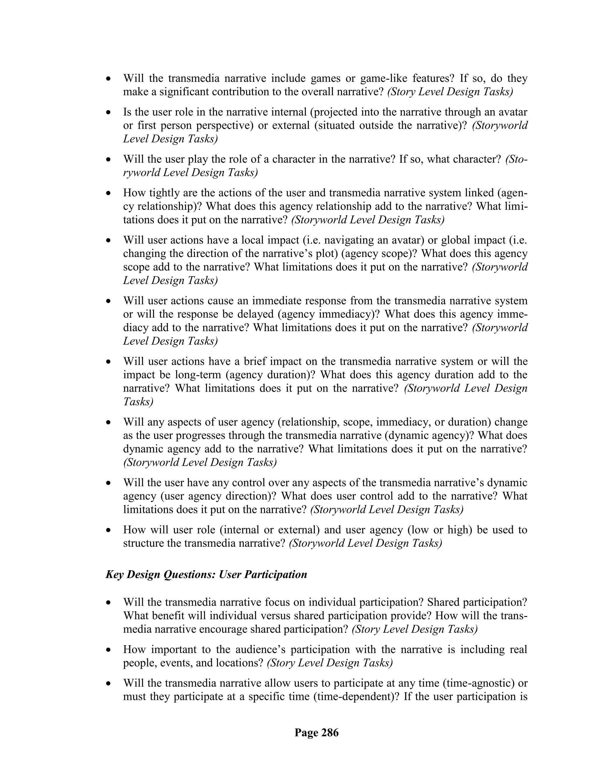    Will the transmedia narrative include games or game-like features? If so, do they
    make a significant contribution to the overall narrative? (Story Level Design Tasks)
   Is the user role in the narrative internal (projected into the narrative through an avatar
    or first person perspective) or external (situated outside the narrative)? (Storyworld
    Level Design Tasks)
   Will the user play the role of a character in the narrative? If so, what character? (Sto-
    ryworld Level Design Tasks)
   How tightly are the actions of the user and transmedia narrative system linked (agen-
    cy relationship)? What does this agency relationship add to the narrative? What limi-
    tations does it put on the narrative? (Storyworld Level Design Tasks)
   Will user actions have a local impact (i.e. navigating an avatar) or global impact (i.e.
    changing the direction of the narrative‘s plot) (agency scope)? What does this agency
    scope add to the narrative? What limitations does it put on the narrative? (Storyworld
    Level Design Tasks)
   Will user actions cause an immediate response from the transmedia narrative system
    or will the response be delayed (agency immediacy)? What does this agency imme-
    diacy add to the narrative? What limitations does it put on the narrative? (Storyworld
    Level Design Tasks)
   Will user actions have a brief impact on the transmedia narrative system or will the
    impact be long-term (agency duration)? What does this agency duration add to the
    narrative? What limitations does it put on the narrative? (Storyworld Level Design
    Tasks)
   Will any aspects of user agency (relationship, scope, immediacy, or duration) change
    as the user progresses through the transmedia narrative (dynamic agency)? What does
    dynamic agency add to the narrative? What limitations does it put on the narrative?
    (Storyworld Level Design Tasks)
   Will the user have any control over any aspects of the transmedia narrative‘s dynamic
    agency (user agency direction)? What does user control add to the narrative? What
    limitations does it put on the narrative? (Storyworld Level Design Tasks)
   How will user role (internal or external) and user agency (low or high) be used to
    structure the transmedia narrative? (Storyworld Level Design Tasks)

Key Design Questions: User Participation

   Will the transmedia narrative focus on individual participation? Shared participation?
    What benefit will individual versus shared participation provide? How will the trans-
    media narrative encourage shared participation? (Story Level Design Tasks)
   How important to the audience‘s participation with the narrative is including real
    people, events, and locations? (Story Level Design Tasks)
   Will the transmedia narrative allow users to participate at any time (time-agnostic) or
    must they participate at a specific time (time-dependent)? If the user participation is


                                          Page 286
 
