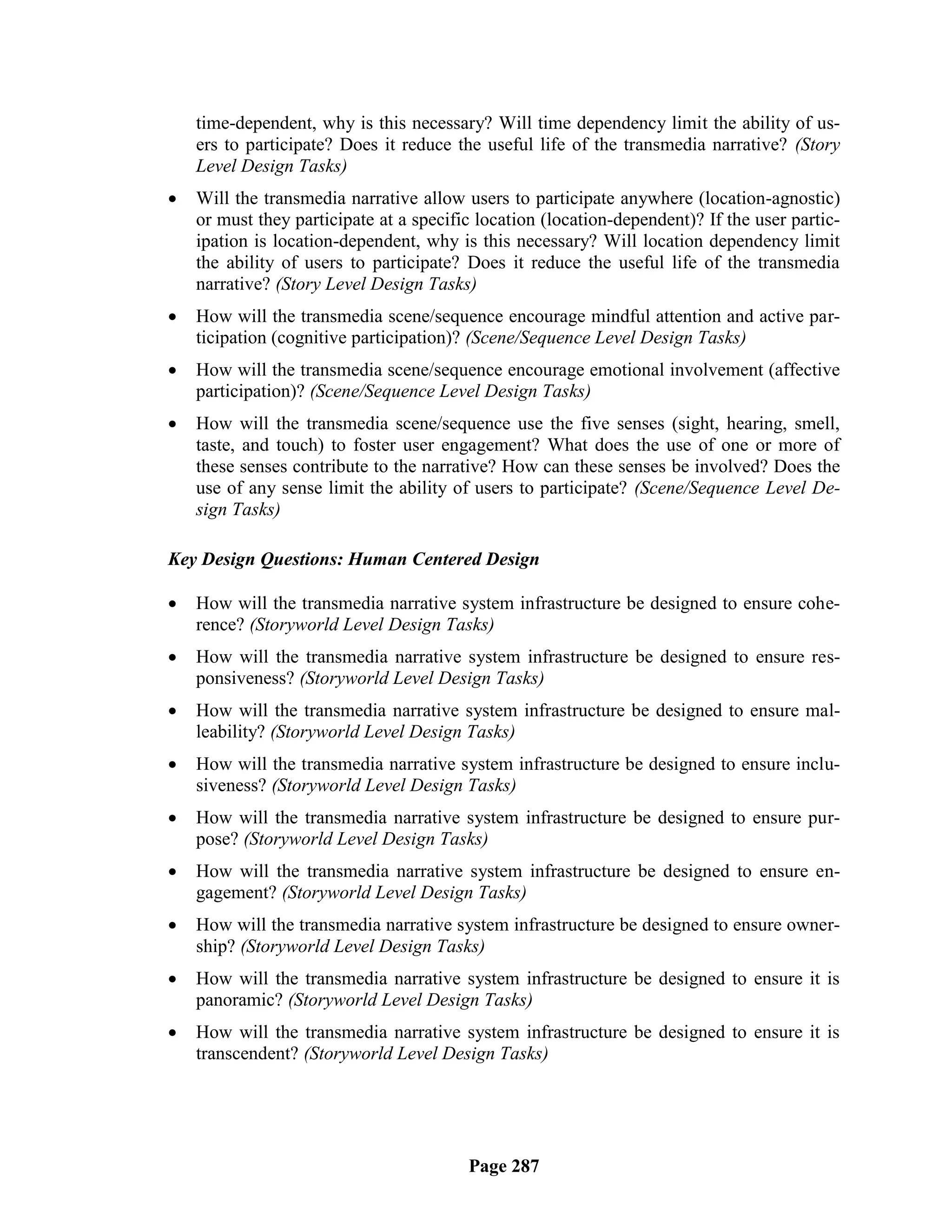 time-dependent, why is this necessary? Will time dependency limit the ability of us-
    ers to participate? Does it reduce the useful life of the transmedia narrative? (Story
    Level Design Tasks)
   Will the transmedia narrative allow users to participate anywhere (location-agnostic)
    or must they participate at a specific location (location-dependent)? If the user partic-
    ipation is location-dependent, why is this necessary? Will location dependency limit
    the ability of users to participate? Does it reduce the useful life of the transmedia
    narrative? (Story Level Design Tasks)
   How will the transmedia scene/sequence encourage mindful attention and active par-
    ticipation (cognitive participation)? (Scene/Sequence Level Design Tasks)
   How will the transmedia scene/sequence encourage emotional involvement (affective
    participation)? (Scene/Sequence Level Design Tasks)
   How will the transmedia scene/sequence use the five senses (sight, hearing, smell,
    taste, and touch) to foster user engagement? What does the use of one or more of
    these senses contribute to the narrative? How can these senses be involved? Does the
    use of any sense limit the ability of users to participate? (Scene/Sequence Level De-
    sign Tasks)

Key Design Questions: Human Centered Design

   How will the transmedia narrative system infrastructure be designed to ensure cohe-
    rence? (Storyworld Level Design Tasks)
   How will the transmedia narrative system infrastructure be designed to ensure res-
    ponsiveness? (Storyworld Level Design Tasks)
   How will the transmedia narrative system infrastructure be designed to ensure mal-
    leability? (Storyworld Level Design Tasks)
   How will the transmedia narrative system infrastructure be designed to ensure inclu-
    siveness? (Storyworld Level Design Tasks)
   How will the transmedia narrative system infrastructure be designed to ensure pur-
    pose? (Storyworld Level Design Tasks)
   How will the transmedia narrative system infrastructure be designed to ensure en-
    gagement? (Storyworld Level Design Tasks)
   How will the transmedia narrative system infrastructure be designed to ensure owner-
    ship? (Storyworld Level Design Tasks)
   How will the transmedia narrative system infrastructure be designed to ensure it is
    panoramic? (Storyworld Level Design Tasks)
   How will the transmedia narrative system infrastructure be designed to ensure it is
    transcendent? (Storyworld Level Design Tasks)




                                         Page 287
 