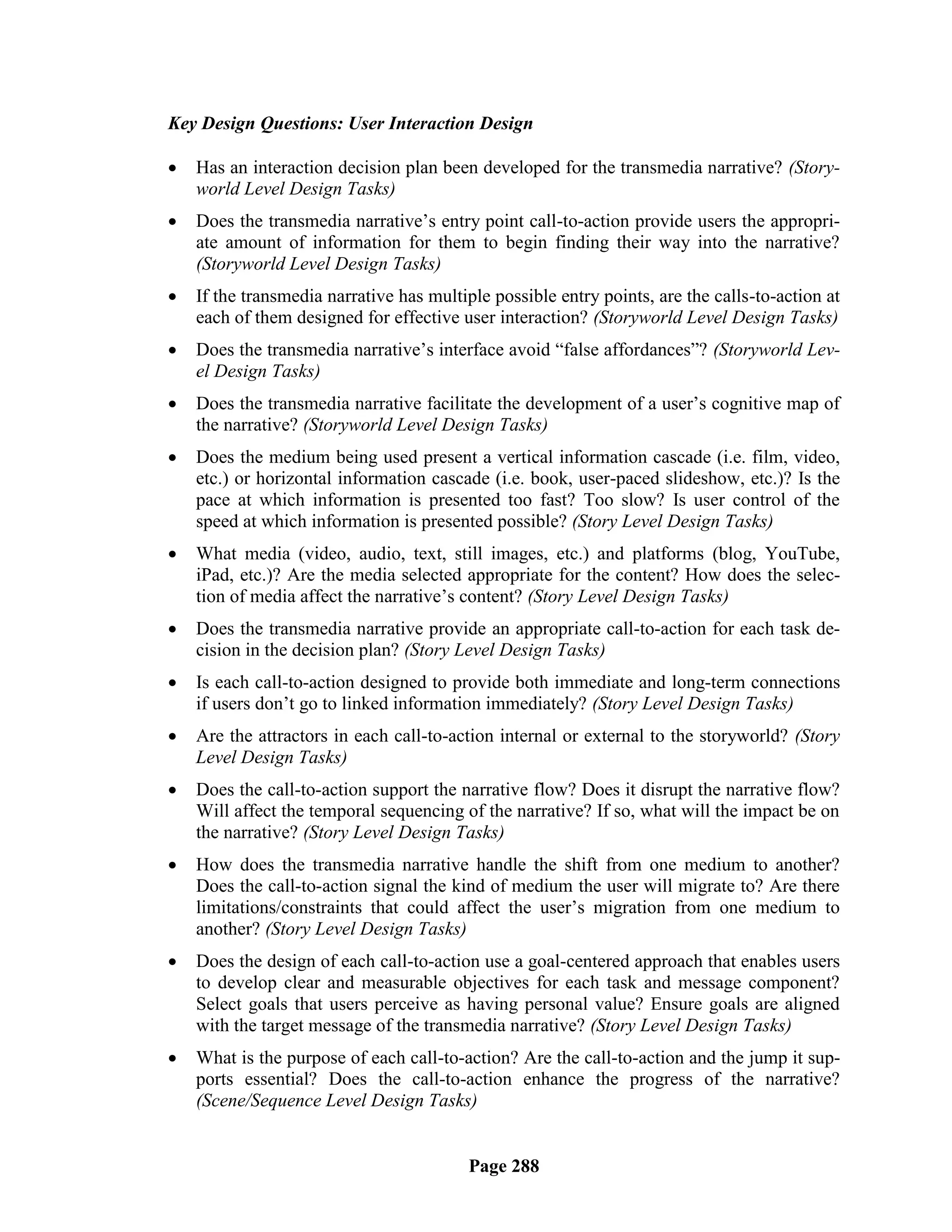 Key Design Questions: User Interaction Design

   Has an interaction decision plan been developed for the transmedia narrative? (Story-
    world Level Design Tasks)
   Does the transmedia narrative‘s entry point call-to-action provide users the appropri-
    ate amount of information for them to begin finding their way into the narrative?
    (Storyworld Level Design Tasks)
   If the transmedia narrative has multiple possible entry points, are the calls-to-action at
    each of them designed for effective user interaction? (Storyworld Level Design Tasks)
   Does the transmedia narrative‘s interface avoid ―false affordances‖? (Storyworld Lev-
    el Design Tasks)
   Does the transmedia narrative facilitate the development of a user‘s cognitive map of
    the narrative? (Storyworld Level Design Tasks)
   Does the medium being used present a vertical information cascade (i.e. film, video,
    etc.) or horizontal information cascade (i.e. book, user-paced slideshow, etc.)? Is the
    pace at which information is presented too fast? Too slow? Is user control of the
    speed at which information is presented possible? (Story Level Design Tasks)
   What media (video, audio, text, still images, etc.) and platforms (blog, YouTube,
    iPad, etc.)? Are the media selected appropriate for the content? How does the selec-
    tion of media affect the narrative‘s content? (Story Level Design Tasks)
   Does the transmedia narrative provide an appropriate call-to-action for each task de-
    cision in the decision plan? (Story Level Design Tasks)
   Is each call-to-action designed to provide both immediate and long-term connections
    if users don‘t go to linked information immediately? (Story Level Design Tasks)
   Are the attractors in each call-to-action internal or external to the storyworld? (Story
    Level Design Tasks)
   Does the call-to-action support the narrative flow? Does it disrupt the narrative flow?
    Will affect the temporal sequencing of the narrative? If so, what will the impact be on
    the narrative? (Story Level Design Tasks)
   How does the transmedia narrative handle the shift from one medium to another?
    Does the call-to-action signal the kind of medium the user will migrate to? Are there
    limitations/constraints that could affect the user‘s migration from one medium to
    another? (Story Level Design Tasks)
   Does the design of each call-to-action use a goal-centered approach that enables users
    to develop clear and measurable objectives for each task and message component?
    Select goals that users perceive as having personal value? Ensure goals are aligned
    with the target message of the transmedia narrative? (Story Level Design Tasks)
   What is the purpose of each call-to-action? Are the call-to-action and the jump it sup-
    ports essential? Does the call-to-action enhance the progress of the narrative?
    (Scene/Sequence Level Design Tasks)


                                          Page 288
 