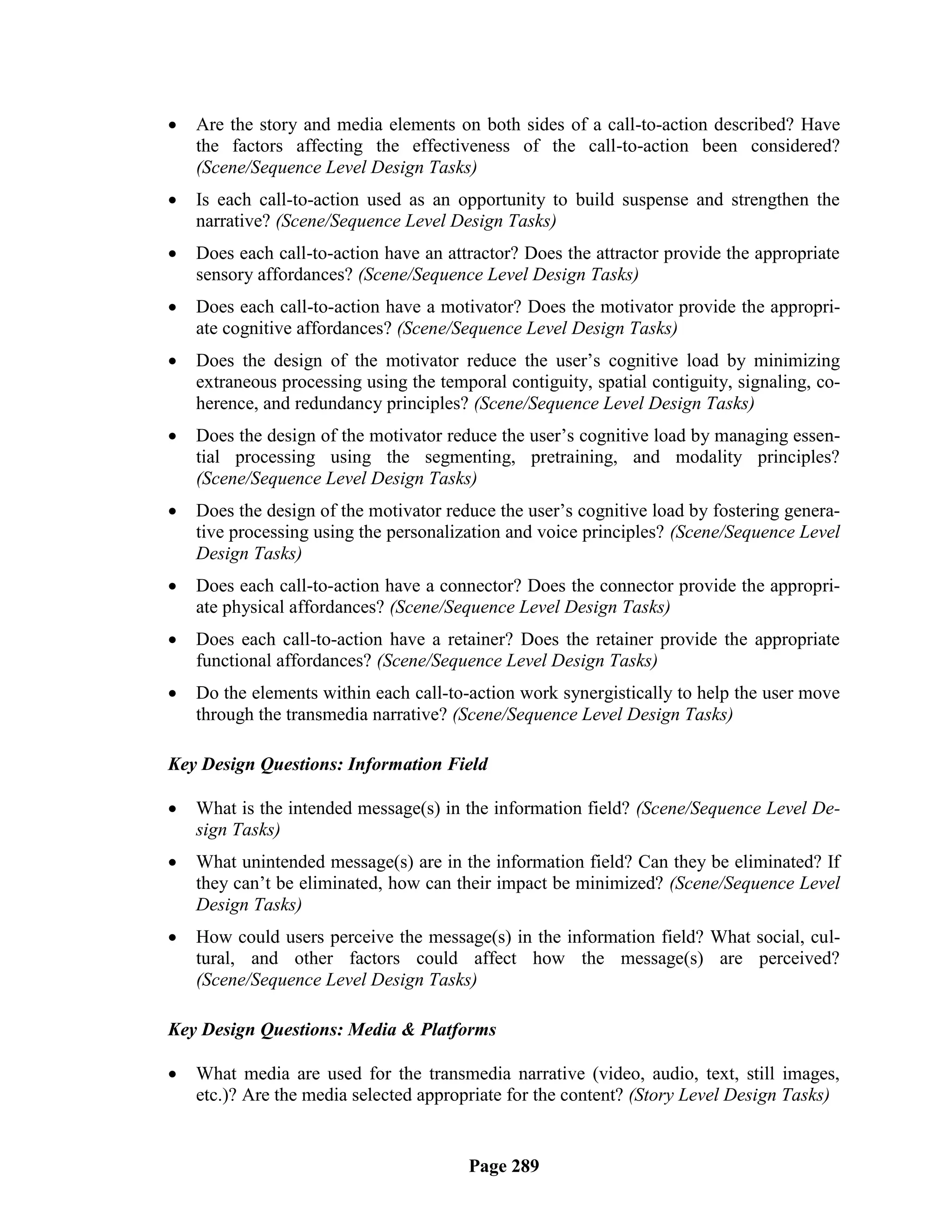    Are the story and media elements on both sides of a call-to-action described? Have
    the factors affecting the effectiveness of the call-to-action been considered?
    (Scene/Sequence Level Design Tasks)
   Is each call-to-action used as an opportunity to build suspense and strengthen the
    narrative? (Scene/Sequence Level Design Tasks)
   Does each call-to-action have an attractor? Does the attractor provide the appropriate
    sensory affordances? (Scene/Sequence Level Design Tasks)
   Does each call-to-action have a motivator? Does the motivator provide the appropri-
    ate cognitive affordances? (Scene/Sequence Level Design Tasks)
   Does the design of the motivator reduce the user‘s cognitive load by minimizing
    extraneous processing using the temporal contiguity, spatial contiguity, signaling, co-
    herence, and redundancy principles? (Scene/Sequence Level Design Tasks)
   Does the design of the motivator reduce the user‘s cognitive load by managing essen-
    tial processing using the segmenting, pretraining, and modality principles?
    (Scene/Sequence Level Design Tasks)
   Does the design of the motivator reduce the user‘s cognitive load by fostering genera-
    tive processing using the personalization and voice principles? (Scene/Sequence Level
    Design Tasks)
   Does each call-to-action have a connector? Does the connector provide the appropri-
    ate physical affordances? (Scene/Sequence Level Design Tasks)
   Does each call-to-action have a retainer? Does the retainer provide the appropriate
    functional affordances? (Scene/Sequence Level Design Tasks)
   Do the elements within each call-to-action work synergistically to help the user move
    through the transmedia narrative? (Scene/Sequence Level Design Tasks)

Key Design Questions: Information Field

   What is the intended message(s) in the information field? (Scene/Sequence Level De-
    sign Tasks)
   What unintended message(s) are in the information field? Can they be eliminated? If
    they can‘t be eliminated, how can their impact be minimized? (Scene/Sequence Level
    Design Tasks)
   How could users perceive the message(s) in the information field? What social, cul-
    tural, and other factors could affect how the message(s) are perceived?
    (Scene/Sequence Level Design Tasks)

Key Design Questions: Media & Platforms

   What media are used for the transmedia narrative (video, audio, text, still images,
    etc.)? Are the media selected appropriate for the content? (Story Level Design Tasks)


                                        Page 289
 