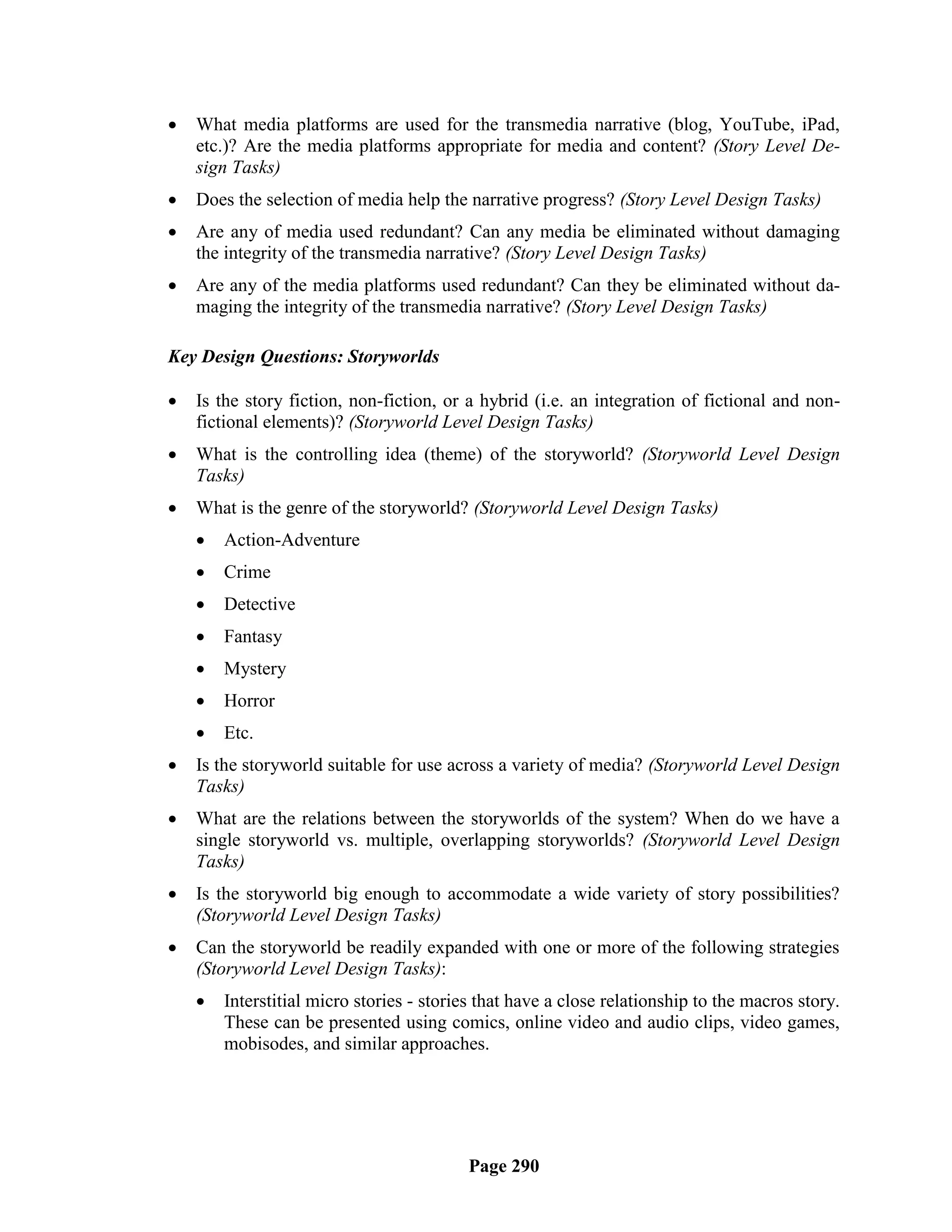    What media platforms are used for the transmedia narrative (blog, YouTube, iPad,
    etc.)? Are the media platforms appropriate for media and content? (Story Level De-
    sign Tasks)
   Does the selection of media help the narrative progress? (Story Level Design Tasks)
   Are any of media used redundant? Can any media be eliminated without damaging
    the integrity of the transmedia narrative? (Story Level Design Tasks)
   Are any of the media platforms used redundant? Can they be eliminated without da-
    maging the integrity of the transmedia narrative? (Story Level Design Tasks)

Key Design Questions: Storyworlds

   Is the story fiction, non-fiction, or a hybrid (i.e. an integration of fictional and non-
    fictional elements)? (Storyworld Level Design Tasks)
   What is the controlling idea (theme) of the storyworld? (Storyworld Level Design
    Tasks)
   What is the genre of the storyworld? (Storyworld Level Design Tasks)
       Action-Adventure
       Crime
       Detective
       Fantasy
       Mystery
       Horror
       Etc.
   Is the storyworld suitable for use across a variety of media? (Storyworld Level Design
    Tasks)
   What are the relations between the storyworlds of the system? When do we have a
    single storyworld vs. multiple, overlapping storyworlds? (Storyworld Level Design
    Tasks)
   Is the storyworld big enough to accommodate a wide variety of story possibilities?
    (Storyworld Level Design Tasks)
   Can the storyworld be readily expanded with one or more of the following strategies
    (Storyworld Level Design Tasks):
       Interstitial micro stories - stories that have a close relationship to the macros story.
        These can be presented using comics, online video and audio clips, video games,
        mobisodes, and similar approaches.




                                          Page 290
 
