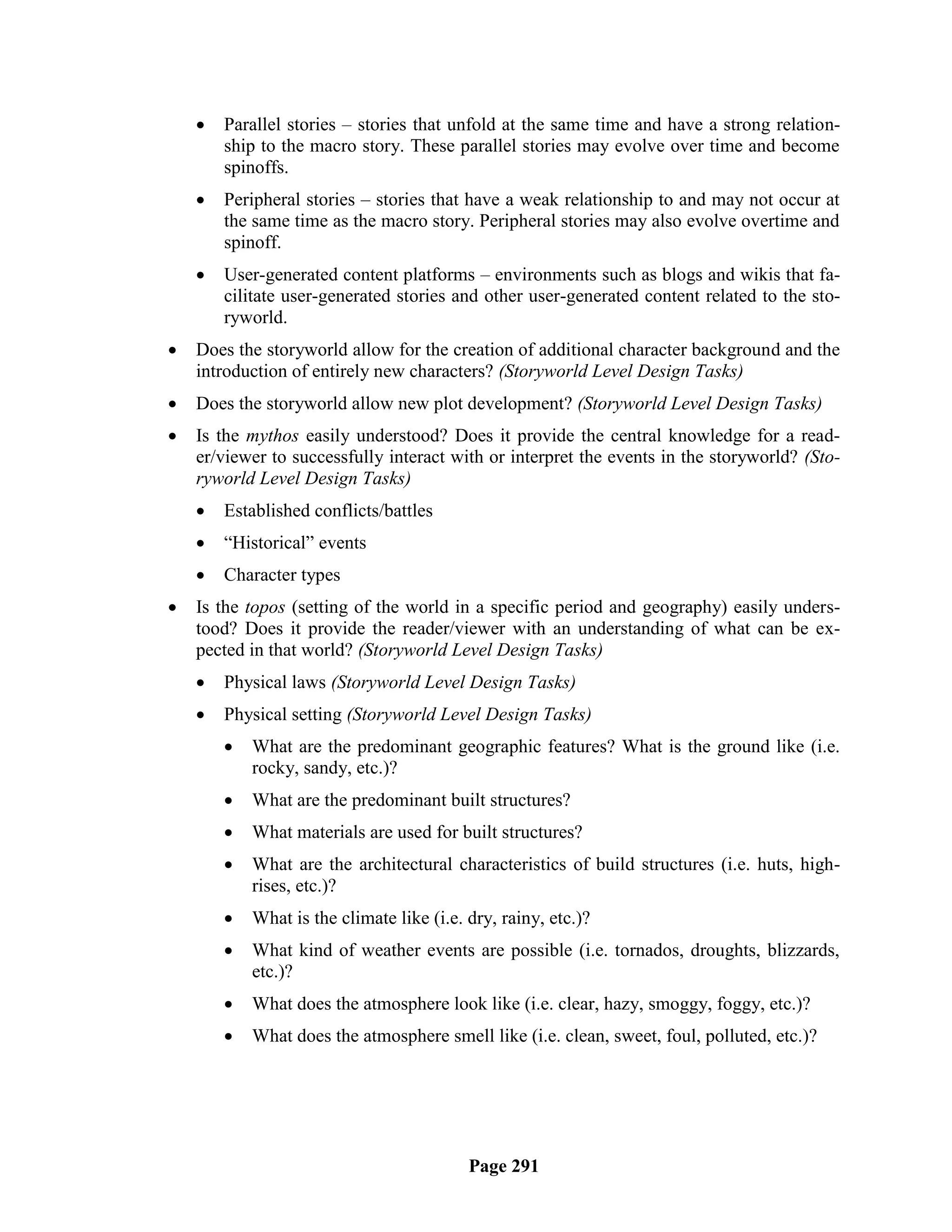    Parallel stories – stories that unfold at the same time and have a strong relation-
        ship to the macro story. These parallel stories may evolve over time and become
        spinoffs.
       Peripheral stories – stories that have a weak relationship to and may not occur at
        the same time as the macro story. Peripheral stories may also evolve overtime and
        spinoff.
       User-generated content platforms – environments such as blogs and wikis that fa-
        cilitate user-generated stories and other user-generated content related to the sto-
        ryworld.
   Does the storyworld allow for the creation of additional character background and the
    introduction of entirely new characters? (Storyworld Level Design Tasks)
   Does the storyworld allow new plot development? (Storyworld Level Design Tasks)
   Is the mythos easily understood? Does it provide the central knowledge for a read-
    er/viewer to successfully interact with or interpret the events in the storyworld? (Sto-
    ryworld Level Design Tasks)
       Established conflicts/battles
       ―Historical‖ events
       Character types
   Is the topos (setting of the world in a specific period and geography) easily unders-
    tood? Does it provide the reader/viewer with an understanding of what can be ex-
    pected in that world? (Storyworld Level Design Tasks)
       Physical laws (Storyworld Level Design Tasks)
       Physical setting (Storyworld Level Design Tasks)
           What are the predominant geographic features? What is the ground like (i.e.
            rocky, sandy, etc.)?
           What are the predominant built structures?
           What materials are used for built structures?
           What are the architectural characteristics of build structures (i.e. huts, high-
            rises, etc.)?
           What is the climate like (i.e. dry, rainy, etc.)?
           What kind of weather events are possible (i.e. tornados, droughts, blizzards,
            etc.)?
           What does the atmosphere look like (i.e. clear, hazy, smoggy, foggy, etc.)?
           What does the atmosphere smell like (i.e. clean, sweet, foul, polluted, etc.)?




                                           Page 291
 