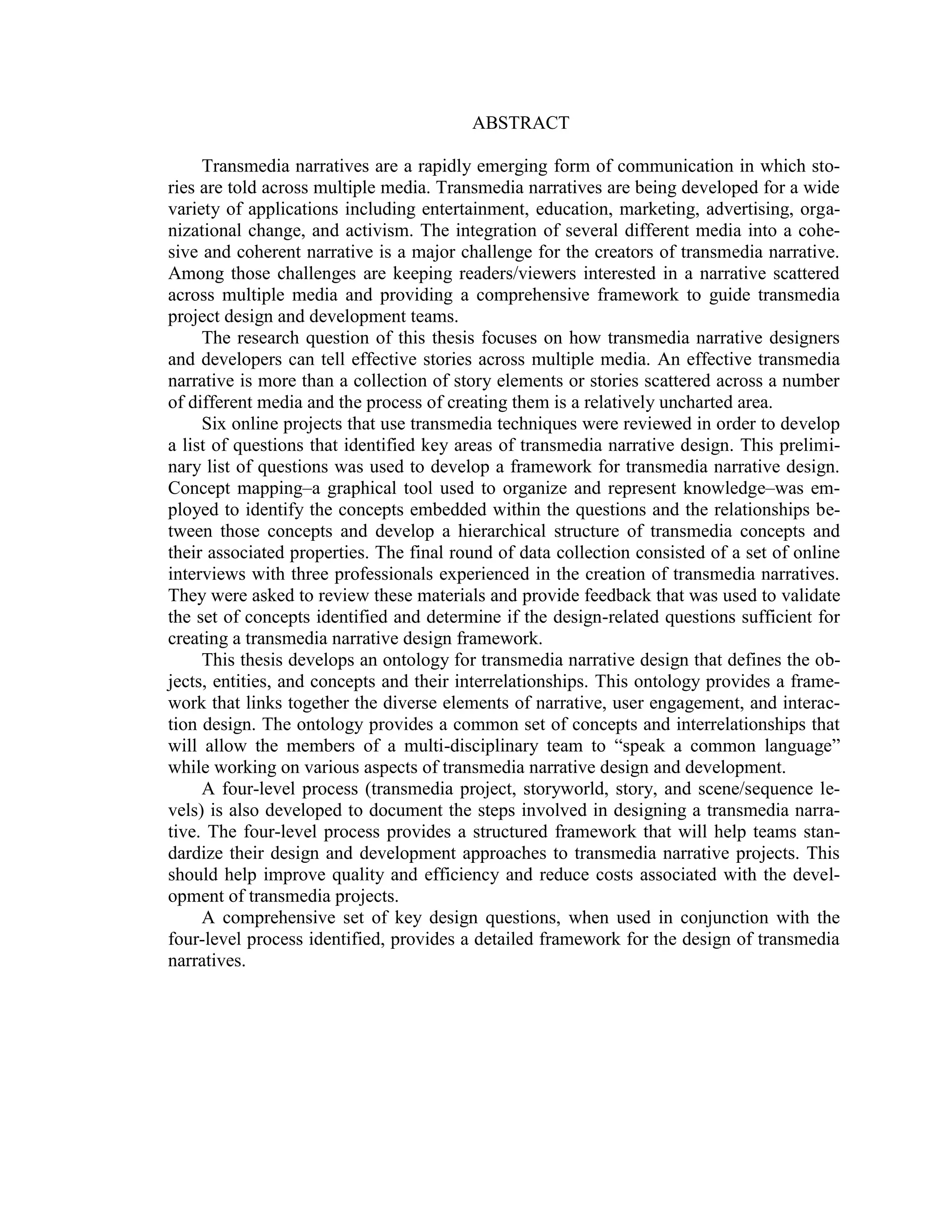 ABSTRACT

     Transmedia narratives are a rapidly emerging form of communication in which sto-
ries are told across multiple media. Transmedia narratives are being developed for a wide
variety of applications including entertainment, education, marketing, advertising, orga-
nizational change, and activism. The integration of several different media into a cohe-
sive and coherent narrative is a major challenge for the creators of transmedia narrative.
Among those challenges are keeping readers/viewers interested in a narrative scattered
across multiple media and providing a comprehensive framework to guide transmedia
project design and development teams.
     The research question of this thesis focuses on how transmedia narrative designers
and developers can tell effective stories across multiple media. An effective transmedia
narrative is more than a collection of story elements or stories scattered across a number
of different media and the process of creating them is a relatively uncharted area.
     Six online projects that use transmedia techniques were reviewed in order to develop
a list of questions that identified key areas of transmedia narrative design. This prelimi-
nary list of questions was used to develop a framework for transmedia narrative design.
Concept mapping–a graphical tool used to organize and represent knowledge–was em-
ployed to identify the concepts embedded within the questions and the relationships be-
tween those concepts and develop a hierarchical structure of transmedia concepts and
their associated properties. The final round of data collection consisted of a set of online
interviews with three professionals experienced in the creation of transmedia narratives.
They were asked to review these materials and provide feedback that was used to validate
the set of concepts identified and determine if the design-related questions sufficient for
creating a transmedia narrative design framework.
     This thesis develops an ontology for transmedia narrative design that defines the ob-
jects, entities, and concepts and their interrelationships. This ontology provides a frame-
work that links together the diverse elements of narrative, user engagement, and interac-
tion design. The ontology provides a common set of concepts and interrelationships that
will allow the members of a multi-disciplinary team to ―speak a common language‖
while working on various aspects of transmedia narrative design and development.
     A four-level process (transmedia project, storyworld, story, and scene/sequence le-
vels) is also developed to document the steps involved in designing a transmedia narra-
tive. The four-level process provides a structured framework that will help teams stan-
dardize their design and development approaches to transmedia narrative projects. This
should help improve quality and efficiency and reduce costs associated with the devel-
opment of transmedia projects.
     A comprehensive set of key design questions, when used in conjunction with the
four-level process identified, provides a detailed framework for the design of transmedia
narratives.
 