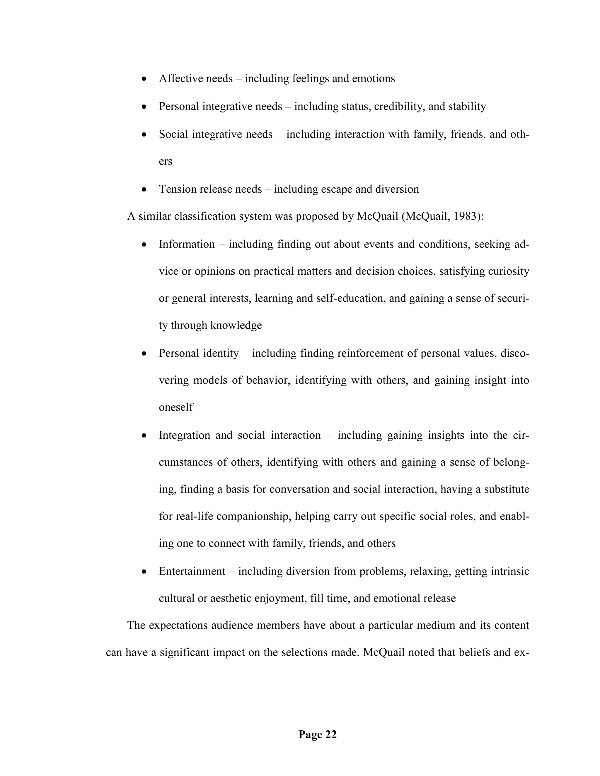    Affective needs – including feelings and emotions

          Personal integrative needs – including status, credibility, and stability

          Social integrative needs – including interaction with family, friends, and oth-

           ers

          Tension release needs – including escape and diversion

    A similar classification system was proposed by McQuail (McQuail, 1983):

          Information – including finding out about events and conditions, seeking ad-

           vice or opinions on practical matters and decision choices, satisfying curiosity

           or general interests, learning and self-education, and gaining a sense of securi-

           ty through knowledge

          Personal identity – including finding reinforcement of personal values, disco-

           vering models of behavior, identifying with others, and gaining insight into

           oneself

          Integration and social interaction – including gaining insights into the cir-

           cumstances of others, identifying with others and gaining a sense of belong-

           ing, finding a basis for conversation and social interaction, having a substitute

           for real-life companionship, helping carry out specific social roles, and enabl-

           ing one to connect with family, friends, and others

          Entertainment – including diversion from problems, relaxing, getting intrinsic

           cultural or aesthetic enjoyment, fill time, and emotional release

    The expectations audience members have about a particular medium and its content

can have a significant impact on the selections made. McQuail noted that beliefs and ex-




                                          Page 22
 