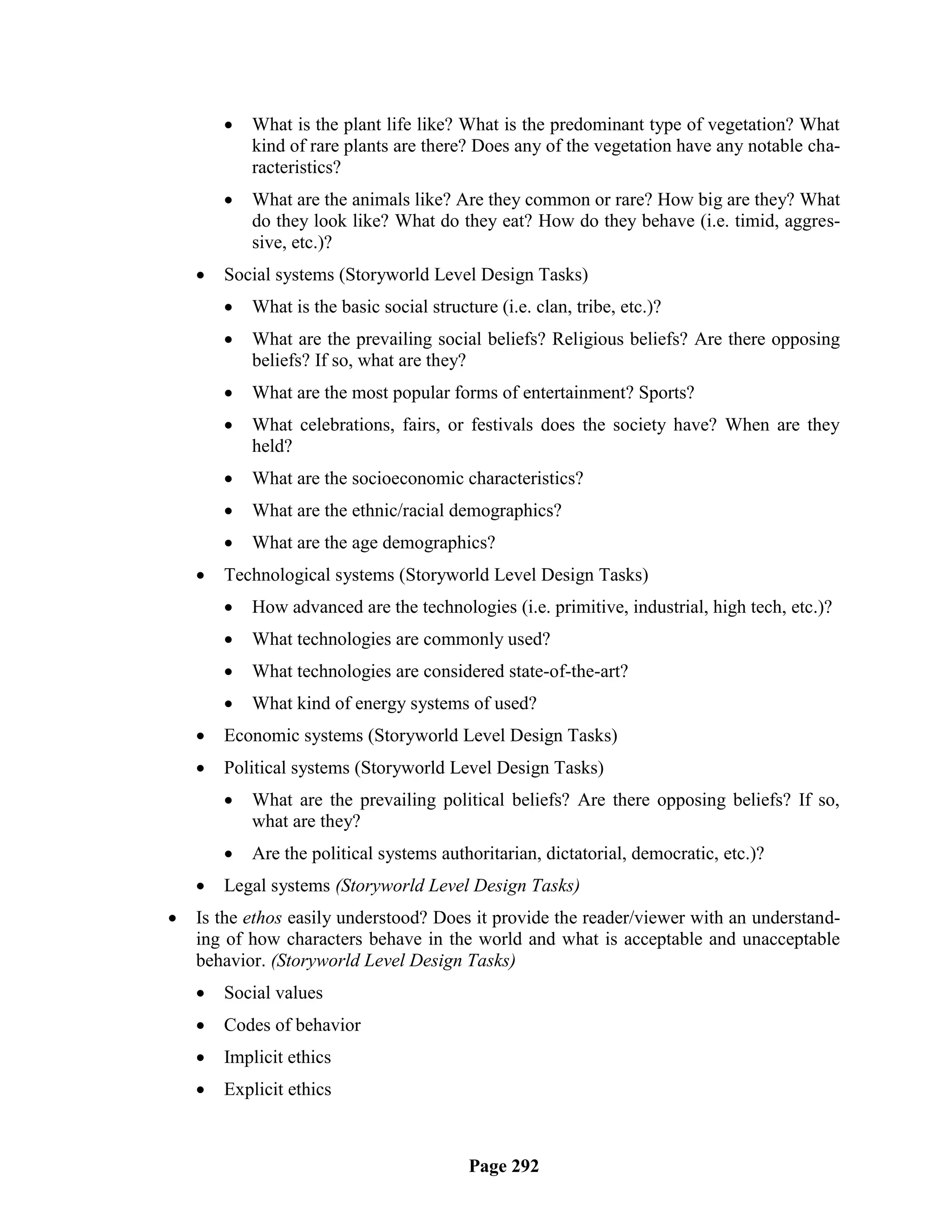    What is the plant life like? What is the predominant type of vegetation? What
            kind of rare plants are there? Does any of the vegetation have any notable cha-
            racteristics?
           What are the animals like? Are they common or rare? How big are they? What
            do they look like? What do they eat? How do they behave (i.e. timid, aggres-
            sive, etc.)?
       Social systems (Storyworld Level Design Tasks)
           What is the basic social structure (i.e. clan, tribe, etc.)?
           What are the prevailing social beliefs? Religious beliefs? Are there opposing
            beliefs? If so, what are they?
           What are the most popular forms of entertainment? Sports?
           What celebrations, fairs, or festivals does the society have? When are they
            held?
           What are the socioeconomic characteristics?
           What are the ethnic/racial demographics?
           What are the age demographics?
       Technological systems (Storyworld Level Design Tasks)
           How advanced are the technologies (i.e. primitive, industrial, high tech, etc.)?
           What technologies are commonly used?
           What technologies are considered state-of-the-art?
           What kind of energy systems of used?
       Economic systems (Storyworld Level Design Tasks)
       Political systems (Storyworld Level Design Tasks)
           What are the prevailing political beliefs? Are there opposing beliefs? If so,
            what are they?
           Are the political systems authoritarian, dictatorial, democratic, etc.)?
       Legal systems (Storyworld Level Design Tasks)
   Is the ethos easily understood? Does it provide the reader/viewer with an understand-
    ing of how characters behave in the world and what is acceptable and unacceptable
    behavior. (Storyworld Level Design Tasks)
       Social values
       Codes of behavior
       Implicit ethics
       Explicit ethics



                                           Page 292
 