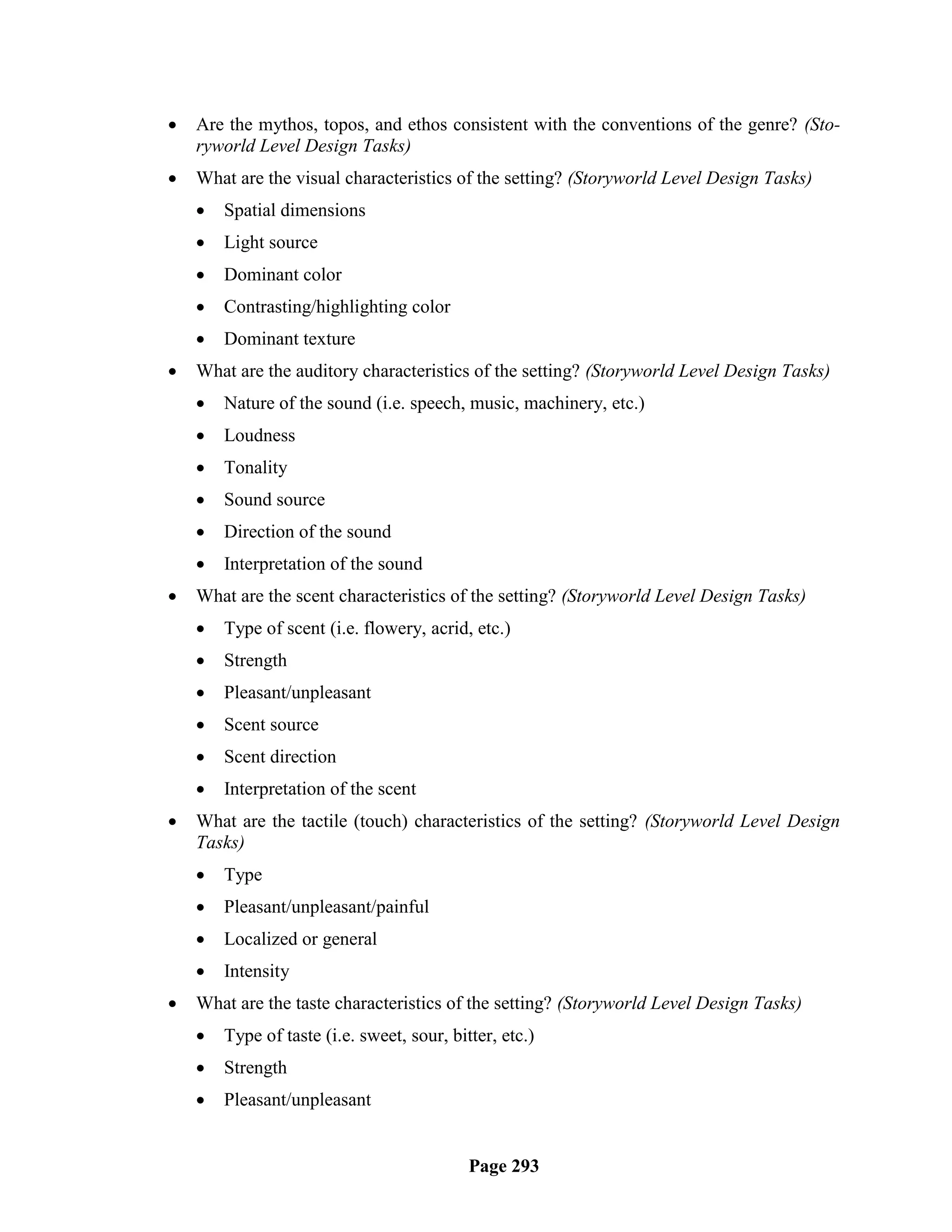   Are the mythos, topos, and ethos consistent with the conventions of the genre? (Sto-
    ryworld Level Design Tasks)
   What are the visual characteristics of the setting? (Storyworld Level Design Tasks)
       Spatial dimensions
       Light source
       Dominant color
       Contrasting/highlighting color
       Dominant texture
   What are the auditory characteristics of the setting? (Storyworld Level Design Tasks)
       Nature of the sound (i.e. speech, music, machinery, etc.)
       Loudness
       Tonality
       Sound source
       Direction of the sound
       Interpretation of the sound
   What are the scent characteristics of the setting? (Storyworld Level Design Tasks)
       Type of scent (i.e. flowery, acrid, etc.)
       Strength
       Pleasant/unpleasant
       Scent source
       Scent direction
       Interpretation of the scent
   What are the tactile (touch) characteristics of the setting? (Storyworld Level Design
    Tasks)
       Type
       Pleasant/unpleasant/painful
       Localized or general
       Intensity
   What are the taste characteristics of the setting? (Storyworld Level Design Tasks)
       Type of taste (i.e. sweet, sour, bitter, etc.)
       Strength
       Pleasant/unpleasant


                                            Page 293
 