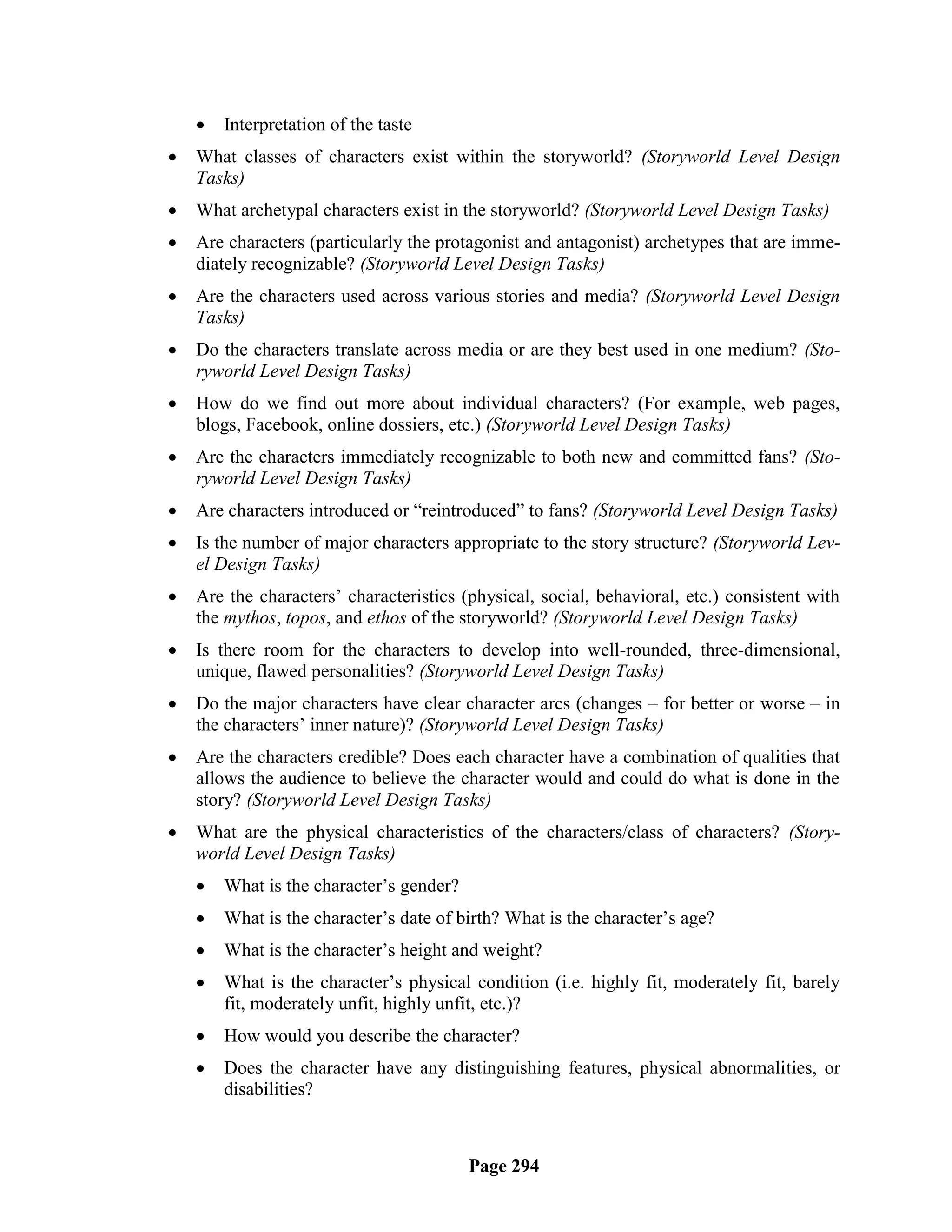   Interpretation of the taste
   What classes of characters exist within the storyworld? (Storyworld Level Design
    Tasks)
   What archetypal characters exist in the storyworld? (Storyworld Level Design Tasks)
   Are characters (particularly the protagonist and antagonist) archetypes that are imme-
    diately recognizable? (Storyworld Level Design Tasks)
   Are the characters used across various stories and media? (Storyworld Level Design
    Tasks)
   Do the characters translate across media or are they best used in one medium? (Sto-
    ryworld Level Design Tasks)
   How do we find out more about individual characters? (For example, web pages,
    blogs, Facebook, online dossiers, etc.) (Storyworld Level Design Tasks)
   Are the characters immediately recognizable to both new and committed fans? (Sto-
    ryworld Level Design Tasks)
   Are characters introduced or ―reintroduced‖ to fans? (Storyworld Level Design Tasks)
   Is the number of major characters appropriate to the story structure? (Storyworld Lev-
    el Design Tasks)
   Are the characters‘ characteristics (physical, social, behavioral, etc.) consistent with
    the mythos, topos, and ethos of the storyworld? (Storyworld Level Design Tasks)
   Is there room for the characters to develop into well-rounded, three-dimensional,
    unique, flawed personalities? (Storyworld Level Design Tasks)
   Do the major characters have clear character arcs (changes – for better or worse – in
    the characters‘ inner nature)? (Storyworld Level Design Tasks)
   Are the characters credible? Does each character have a combination of qualities that
    allows the audience to believe the character would and could do what is done in the
    story? (Storyworld Level Design Tasks)
   What are the physical characteristics of the characters/class of characters? (Story-
    world Level Design Tasks)
       What is the character‘s gender?
       What is the character‘s date of birth? What is the character‘s age?
       What is the character‘s height and weight?
       What is the character‘s physical condition (i.e. highly fit, moderately fit, barely
        fit, moderately unfit, highly unfit, etc.)?
       How would you describe the character?
       Does the character have any distinguishing features, physical abnormalities, or
        disabilities?



                                          Page 294
 