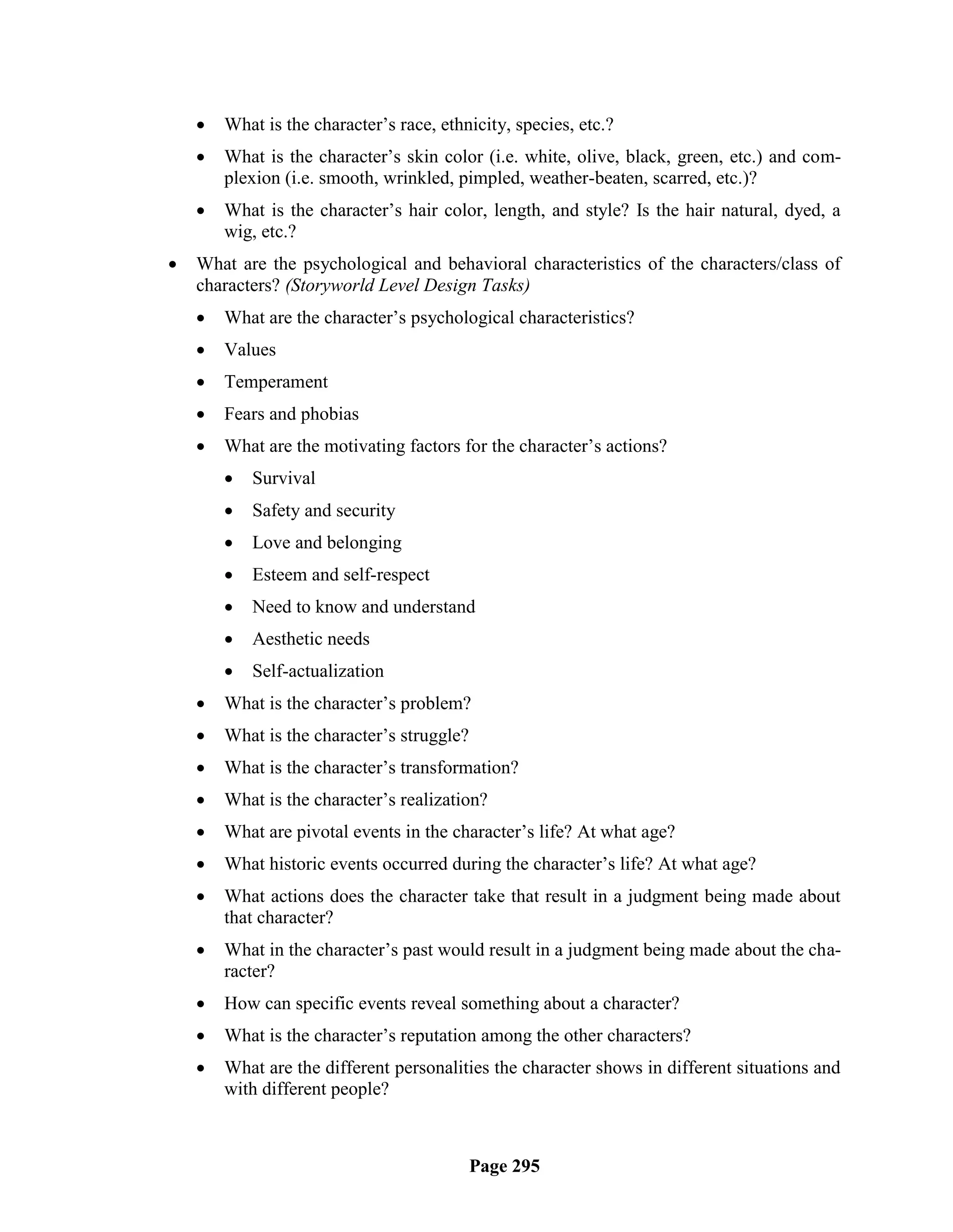    What is the character‘s race, ethnicity, species, etc.?
       What is the character‘s skin color (i.e. white, olive, black, green, etc.) and com-
        plexion (i.e. smooth, wrinkled, pimpled, weather-beaten, scarred, etc.)?
       What is the character‘s hair color, length, and style? Is the hair natural, dyed, a
        wig, etc.?
   What are the psychological and behavioral characteristics of the characters/class of
    characters? (Storyworld Level Design Tasks)
       What are the character‘s psychological characteristics?
       Values
       Temperament
       Fears and phobias
       What are the motivating factors for the character‘s actions?
           Survival
           Safety and security
           Love and belonging
           Esteem and self-respect
           Need to know and understand
           Aesthetic needs
           Self-actualization
       What is the character‘s problem?
       What is the character‘s struggle?
       What is the character‘s transformation?
       What is the character‘s realization?
       What are pivotal events in the character‘s life? At what age?
       What historic events occurred during the character‘s life? At what age?
       What actions does the character take that result in a judgment being made about
        that character?
       What in the character‘s past would result in a judgment being made about the cha-
        racter?
       How can specific events reveal something about a character?
       What is the character‘s reputation among the other characters?
       What are the different personalities the character shows in different situations and
        with different people?



                                            Page 295
 