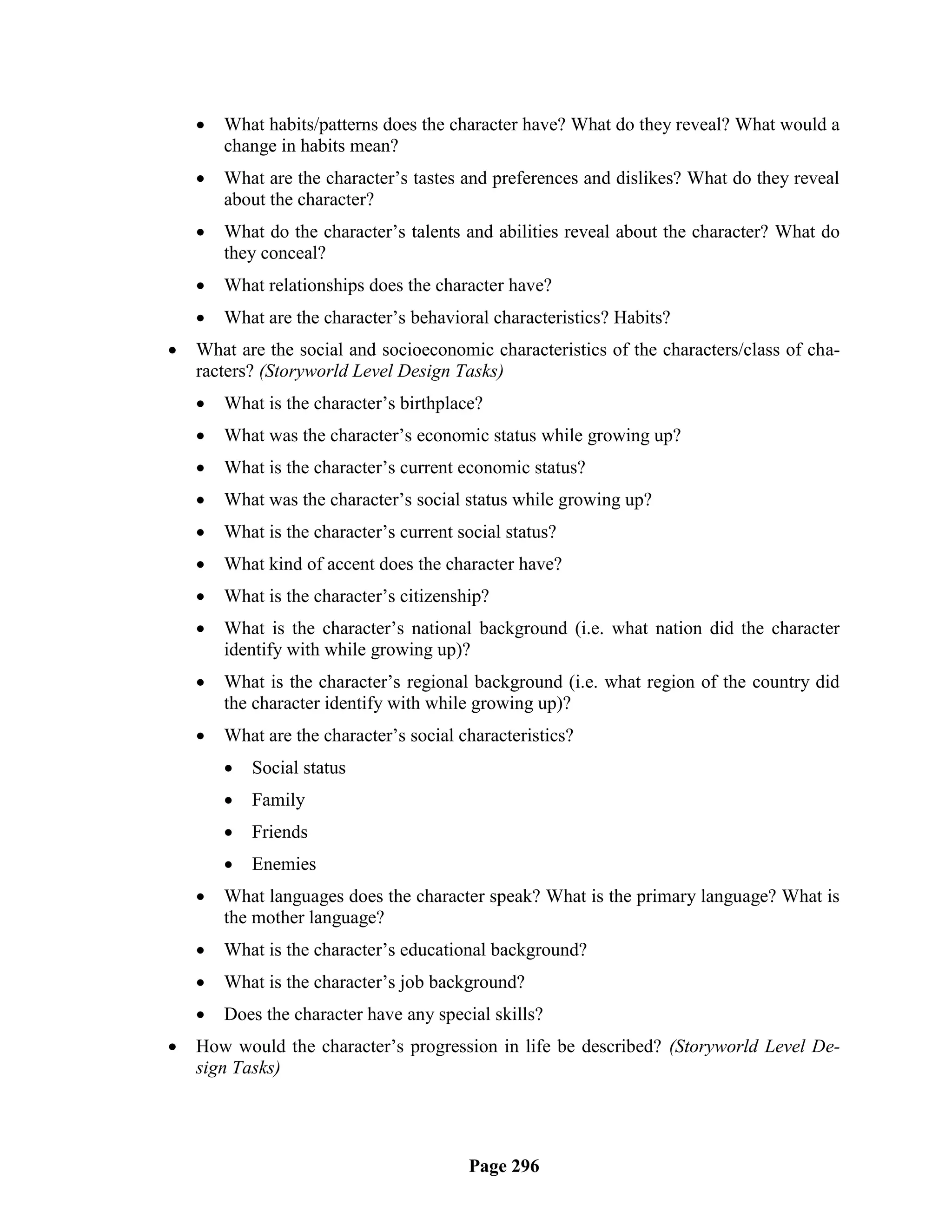    What habits/patterns does the character have? What do they reveal? What would a
        change in habits mean?
       What are the character‘s tastes and preferences and dislikes? What do they reveal
        about the character?
       What do the character‘s talents and abilities reveal about the character? What do
        they conceal?
       What relationships does the character have?
       What are the character‘s behavioral characteristics? Habits?
   What are the social and socioeconomic characteristics of the characters/class of cha-
    racters? (Storyworld Level Design Tasks)
       What is the character‘s birthplace?
       What was the character‘s economic status while growing up?
       What is the character‘s current economic status?
       What was the character‘s social status while growing up?
       What is the character‘s current social status?
       What kind of accent does the character have?
       What is the character‘s citizenship?
       What is the character‘s national background (i.e. what nation did the character
        identify with while growing up)?
       What is the character‘s regional background (i.e. what region of the country did
        the character identify with while growing up)?
       What are the character‘s social characteristics?
           Social status
           Family
           Friends
           Enemies
       What languages does the character speak? What is the primary language? What is
        the mother language?
       What is the character‘s educational background?
       What is the character‘s job background?
       Does the character have any special skills?
   How would the character‘s progression in life be described? (Storyworld Level De-
    sign Tasks)




                                         Page 296
 