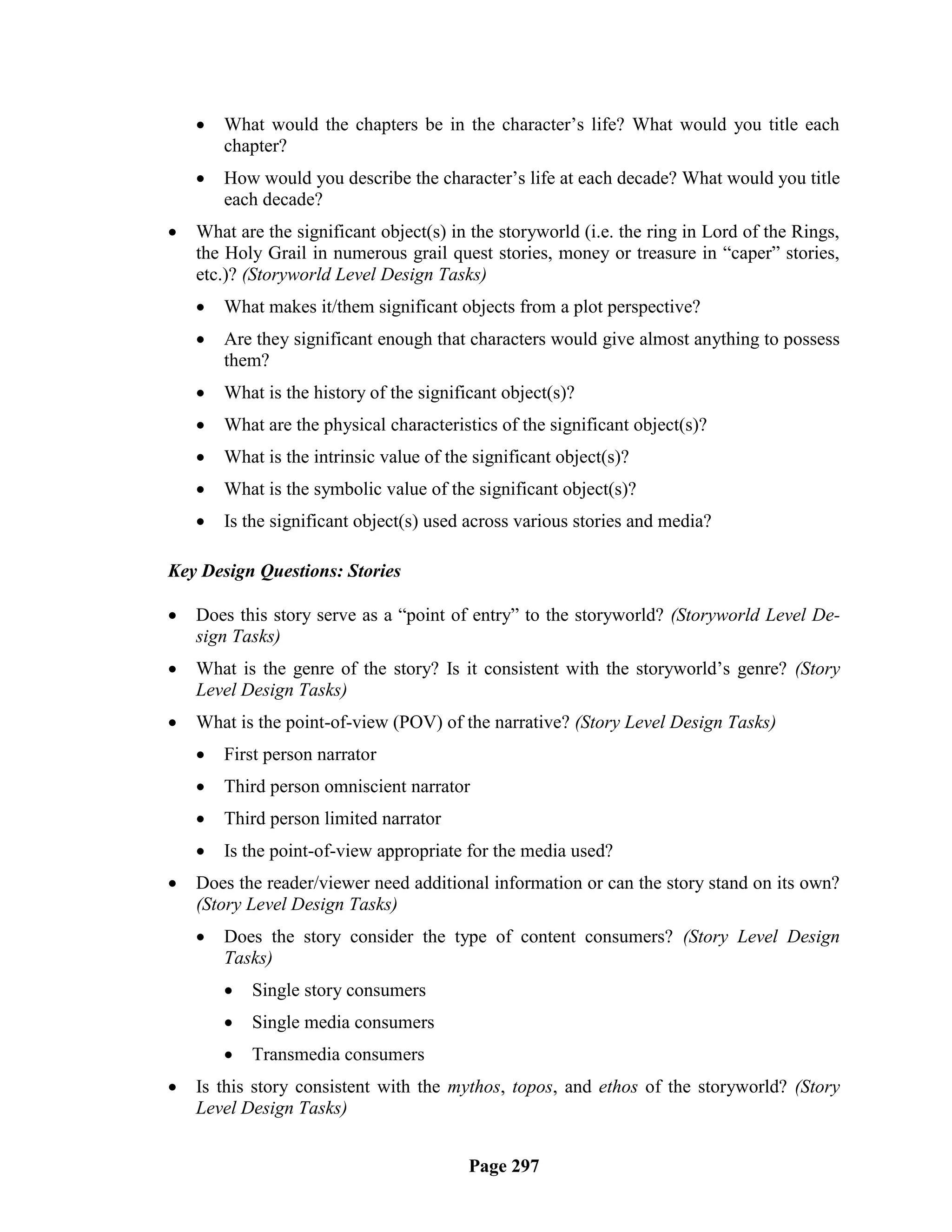    What would the chapters be in the character‘s life? What would you title each
        chapter?
       How would you describe the character‘s life at each decade? What would you title
        each decade?
   What are the significant object(s) in the storyworld (i.e. the ring in Lord of the Rings,
    the Holy Grail in numerous grail quest stories, money or treasure in ―caper‖ stories,
    etc.)? (Storyworld Level Design Tasks)
       What makes it/them significant objects from a plot perspective?
       Are they significant enough that characters would give almost anything to possess
        them?
       What is the history of the significant object(s)?
       What are the physical characteristics of the significant object(s)?
       What is the intrinsic value of the significant object(s)?
       What is the symbolic value of the significant object(s)?
       Is the significant object(s) used across various stories and media?

Key Design Questions: Stories

   Does this story serve as a ―point of entry‖ to the storyworld? (Storyworld Level De-
    sign Tasks)
   What is the genre of the story? Is it consistent with the storyworld‘s genre? (Story
    Level Design Tasks)
   What is the point-of-view (POV) of the narrative? (Story Level Design Tasks)
       First person narrator
       Third person omniscient narrator
       Third person limited narrator
       Is the point-of-view appropriate for the media used?
   Does the reader/viewer need additional information or can the story stand on its own?
    (Story Level Design Tasks)
       Does the story consider the type of content consumers? (Story Level Design
        Tasks)
           Single story consumers
           Single media consumers
           Transmedia consumers
   Is this story consistent with the mythos, topos, and ethos of the storyworld? (Story
    Level Design Tasks)


                                          Page 297
 