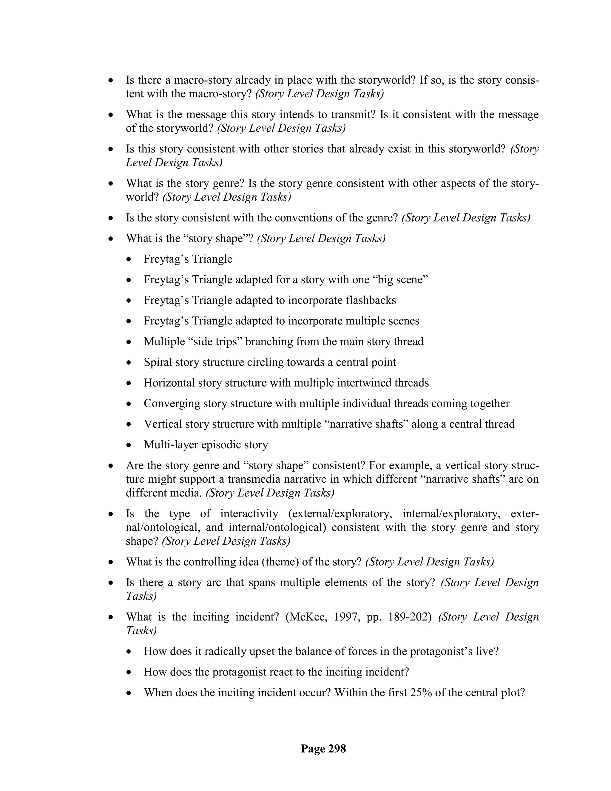    Is there a macro-story already in place with the storyworld? If so, is the story consis-
    tent with the macro-story? (Story Level Design Tasks)
   What is the message this story intends to transmit? Is it consistent with the message
    of the storyworld? (Story Level Design Tasks)
   Is this story consistent with other stories that already exist in this storyworld? (Story
    Level Design Tasks)
   What is the story genre? Is the story genre consistent with other aspects of the story-
    world? (Story Level Design Tasks)
   Is the story consistent with the conventions of the genre? (Story Level Design Tasks)
   What is the ―story shape‖? (Story Level Design Tasks)
       Freytag‘s Triangle
       Freytag‘s Triangle adapted for a story with one ―big scene‖
       Freytag‘s Triangle adapted to incorporate flashbacks
       Freytag‘s Triangle adapted to incorporate multiple scenes
       Multiple ―side trips‖ branching from the main story thread
       Spiral story structure circling towards a central point
       Horizontal story structure with multiple intertwined threads
       Converging story structure with multiple individual threads coming together
       Vertical story structure with multiple ―narrative shafts‖ along a central thread
       Multi-layer episodic story
   Are the story genre and ―story shape‖ consistent? For example, a vertical story struc-
    ture might support a transmedia narrative in which different ―narrative shafts‖ are on
    different media. (Story Level Design Tasks)
   Is the type of interactivity (external/exploratory, internal/exploratory, exter-
    nal/ontological, and internal/ontological) consistent with the story genre and story
    shape? (Story Level Design Tasks)
   What is the controlling idea (theme) of the story? (Story Level Design Tasks)
   Is there a story arc that spans multiple elements of the story? (Story Level Design
    Tasks)
   What is the inciting incident? (McKee, 1997, pp. 189-202) (Story Level Design
    Tasks)
       How does it radically upset the balance of forces in the protagonist‘s live?
       How does the protagonist react to the inciting incident?
       When does the inciting incident occur? Within the first 25% of the central plot?



                                          Page 298
 