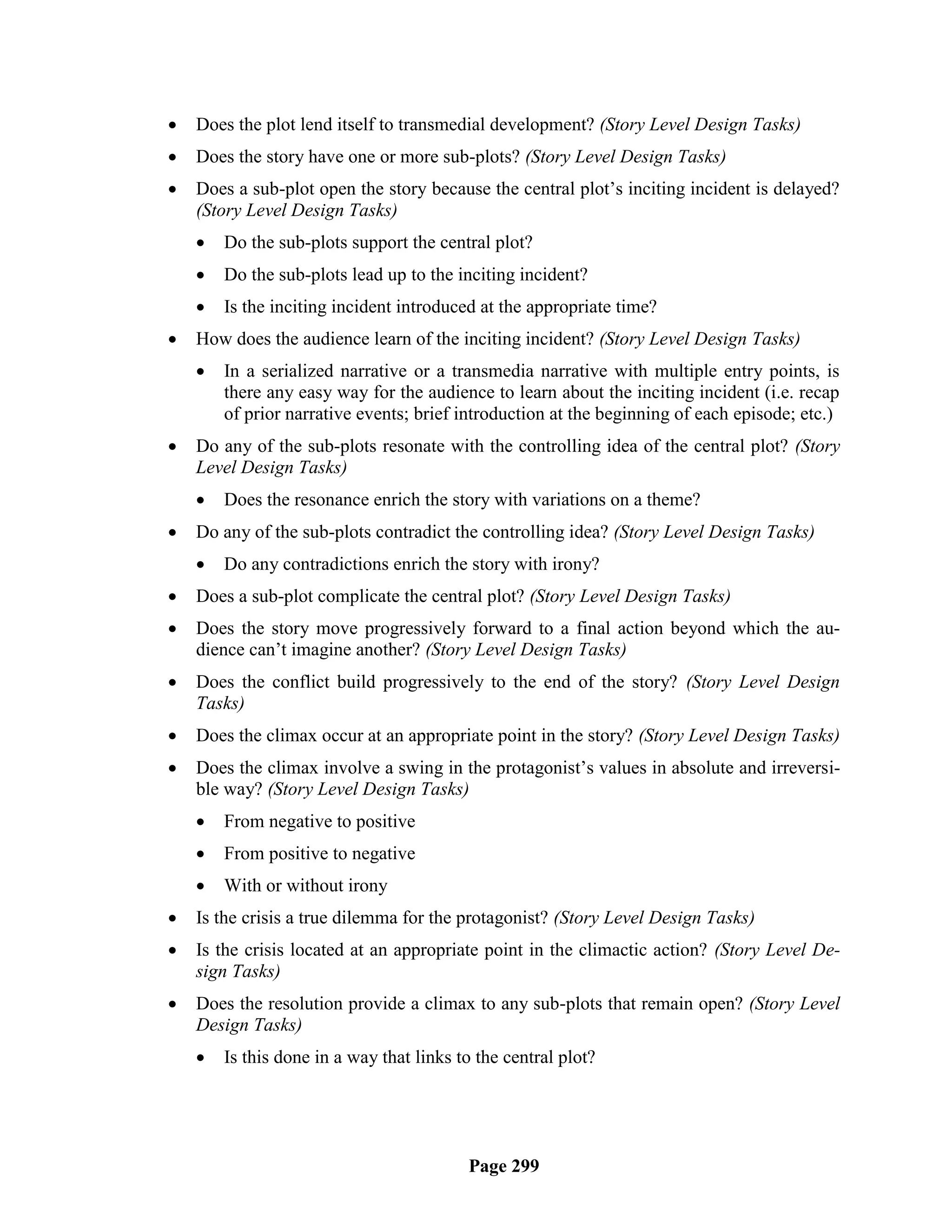    Does the plot lend itself to transmedial development? (Story Level Design Tasks)
   Does the story have one or more sub-plots? (Story Level Design Tasks)
   Does a sub-plot open the story because the central plot‘s inciting incident is delayed?
    (Story Level Design Tasks)
       Do the sub-plots support the central plot?
       Do the sub-plots lead up to the inciting incident?
       Is the inciting incident introduced at the appropriate time?
   How does the audience learn of the inciting incident? (Story Level Design Tasks)
       In a serialized narrative or a transmedia narrative with multiple entry points, is
        there any easy way for the audience to learn about the inciting incident (i.e. recap
        of prior narrative events; brief introduction at the beginning of each episode; etc.)
   Do any of the sub-plots resonate with the controlling idea of the central plot? (Story
    Level Design Tasks)
       Does the resonance enrich the story with variations on a theme?
   Do any of the sub-plots contradict the controlling idea? (Story Level Design Tasks)
       Do any contradictions enrich the story with irony?
   Does a sub-plot complicate the central plot? (Story Level Design Tasks)
   Does the story move progressively forward to a final action beyond which the au-
    dience can‘t imagine another? (Story Level Design Tasks)
   Does the conflict build progressively to the end of the story? (Story Level Design
    Tasks)
   Does the climax occur at an appropriate point in the story? (Story Level Design Tasks)
   Does the climax involve a swing in the protagonist‘s values in absolute and irreversi-
    ble way? (Story Level Design Tasks)
       From negative to positive
       From positive to negative
       With or without irony
   Is the crisis a true dilemma for the protagonist? (Story Level Design Tasks)
   Is the crisis located at an appropriate point in the climactic action? (Story Level De-
    sign Tasks)
   Does the resolution provide a climax to any sub-plots that remain open? (Story Level
    Design Tasks)
       Is this done in a way that links to the central plot?




                                          Page 299
 