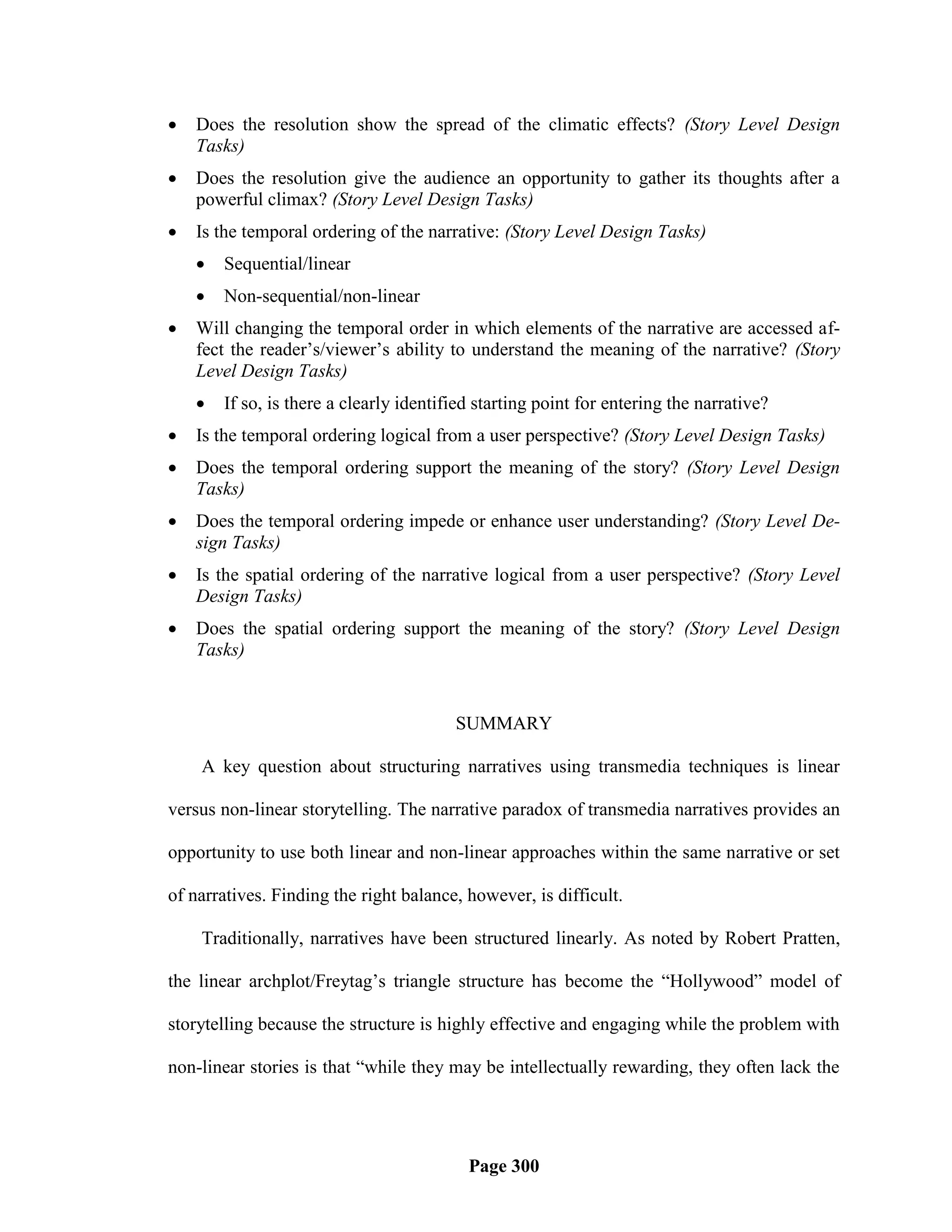    Does the resolution show the spread of the climatic effects? (Story Level Design
    Tasks)
   Does the resolution give the audience an opportunity to gather its thoughts after a
    powerful climax? (Story Level Design Tasks)
   Is the temporal ordering of the narrative: (Story Level Design Tasks)
       Sequential/linear
       Non-sequential/non-linear
   Will changing the temporal order in which elements of the narrative are accessed af-
    fect the reader‘s/viewer‘s ability to understand the meaning of the narrative? (Story
    Level Design Tasks)
       If so, is there a clearly identified starting point for entering the narrative?
   Is the temporal ordering logical from a user perspective? (Story Level Design Tasks)
   Does the temporal ordering support the meaning of the story? (Story Level Design
    Tasks)
   Does the temporal ordering impede or enhance user understanding? (Story Level De-
    sign Tasks)
   Is the spatial ordering of the narrative logical from a user perspective? (Story Level
    Design Tasks)
   Does the spatial ordering support the meaning of the story? (Story Level Design
    Tasks)


                                         SUMMARY

    A key question about structuring narratives using transmedia techniques is linear

versus non-linear storytelling. The narrative paradox of transmedia narratives provides an

opportunity to use both linear and non-linear approaches within the same narrative or set

of narratives. Finding the right balance, however, is difficult.

    Traditionally, narratives have been structured linearly. As noted by Robert Pratten,

the linear archplot/Freytag‘s triangle structure has become the ―Hollywood‖ model of

storytelling because the structure is highly effective and engaging while the problem with

non-linear stories is that ―while they may be intellectually rewarding, they often lack the




                                           Page 300
 