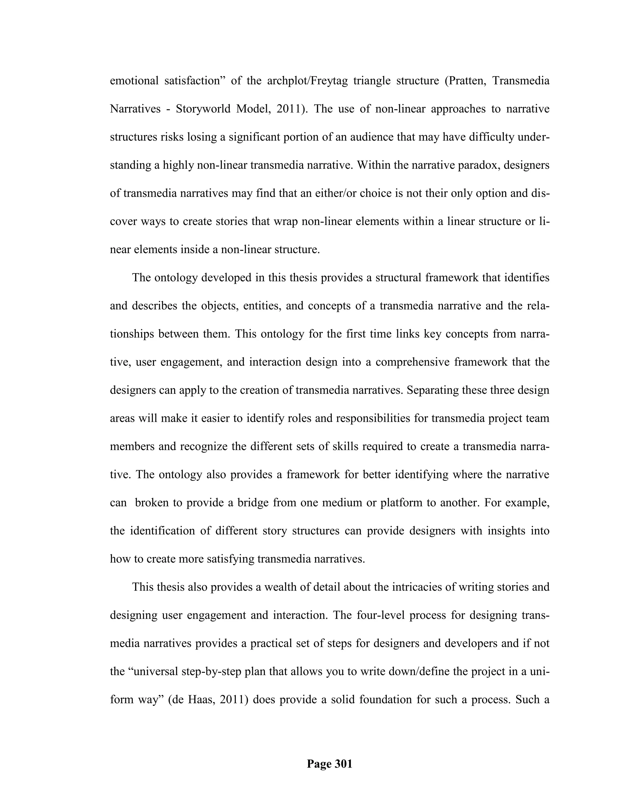 emotional satisfaction‖ of the archplot/Freytag triangle structure (Pratten, Transmedia

Narratives - Storyworld Model, 2011). The use of non-linear approaches to narrative

structures risks losing a significant portion of an audience that may have difficulty under-

standing a highly non-linear transmedia narrative. Within the narrative paradox, designers

of transmedia narratives may find that an either/or choice is not their only option and dis-

cover ways to create stories that wrap non-linear elements within a linear structure or li-

near elements inside a non-linear structure.

    The ontology developed in this thesis provides a structural framework that identifies

and describes the objects, entities, and concepts of a transmedia narrative and the rela-

tionships between them. This ontology for the first time links key concepts from narra-

tive, user engagement, and interaction design into a comprehensive framework that the

designers can apply to the creation of transmedia narratives. Separating these three design

areas will make it easier to identify roles and responsibilities for transmedia project team

members and recognize the different sets of skills required to create a transmedia narra-

tive. The ontology also provides a framework for better identifying where the narrative

can broken to provide a bridge from one medium or platform to another. For example,

the identification of different story structures can provide designers with insights into

how to create more satisfying transmedia narratives.

    This thesis also provides a wealth of detail about the intricacies of writing stories and

designing user engagement and interaction. The four-level process for designing trans-

media narratives provides a practical set of steps for designers and developers and if not

the ―universal step-by-step plan that allows you to write down/define the project in a uni-

form way‖ (de Haas, 2011) does provide a solid foundation for such a process. Such a




                                         Page 301
 