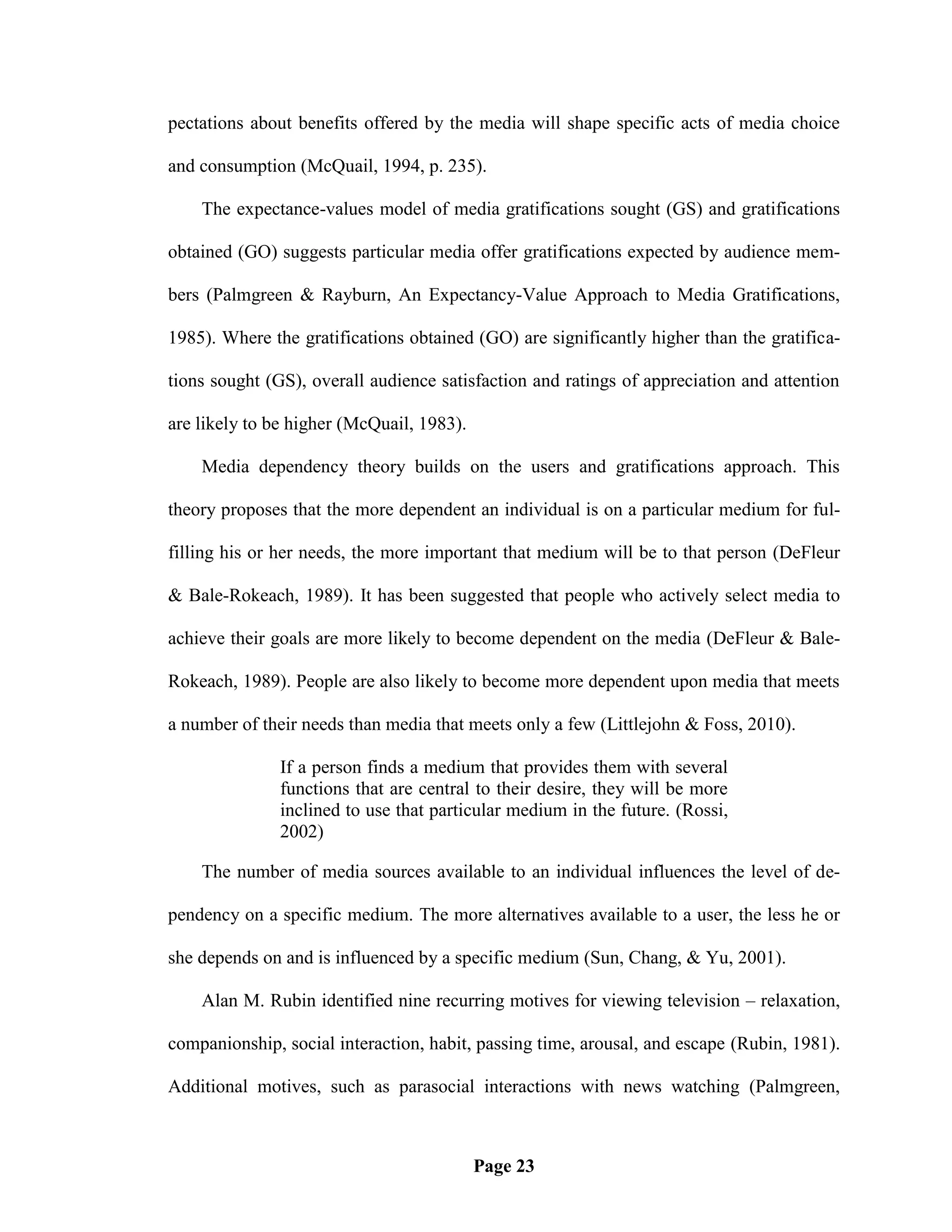pectations about benefits offered by the media will shape specific acts of media choice

and consumption (McQuail, 1994, p. 235).

    The expectance-values model of media gratifications sought (GS) and gratifications

obtained (GO) suggests particular media offer gratifications expected by audience mem-

bers (Palmgreen & Rayburn, An Expectancy-Value Approach to Media Gratifications,

1985). Where the gratifications obtained (GO) are significantly higher than the gratifica-

tions sought (GS), overall audience satisfaction and ratings of appreciation and attention

are likely to be higher (McQuail, 1983).

    Media dependency theory builds on the users and gratifications approach. This

theory proposes that the more dependent an individual is on a particular medium for ful-

filling his or her needs, the more important that medium will be to that person (DeFleur

& Bale-Rokeach, 1989). It has been suggested that people who actively select media to

achieve their goals are more likely to become dependent on the media (DeFleur & Bale-

Rokeach, 1989). People are also likely to become more dependent upon media that meets

a number of their needs than media that meets only a few (Littlejohn & Foss, 2010).

               If a person finds a medium that provides them with several
               functions that are central to their desire, they will be more
               inclined to use that particular medium in the future. (Rossi,
               2002)

    The number of media sources available to an individual influences the level of de-

pendency on a specific medium. The more alternatives available to a user, the less he or

she depends on and is influenced by a specific medium (Sun, Chang, & Yu, 2001).

    Alan M. Rubin identified nine recurring motives for viewing television – relaxation,

companionship, social interaction, habit, passing time, arousal, and escape (Rubin, 1981).

Additional motives, such as parasocial interactions with news watching (Palmgreen,



                                           Page 23
 