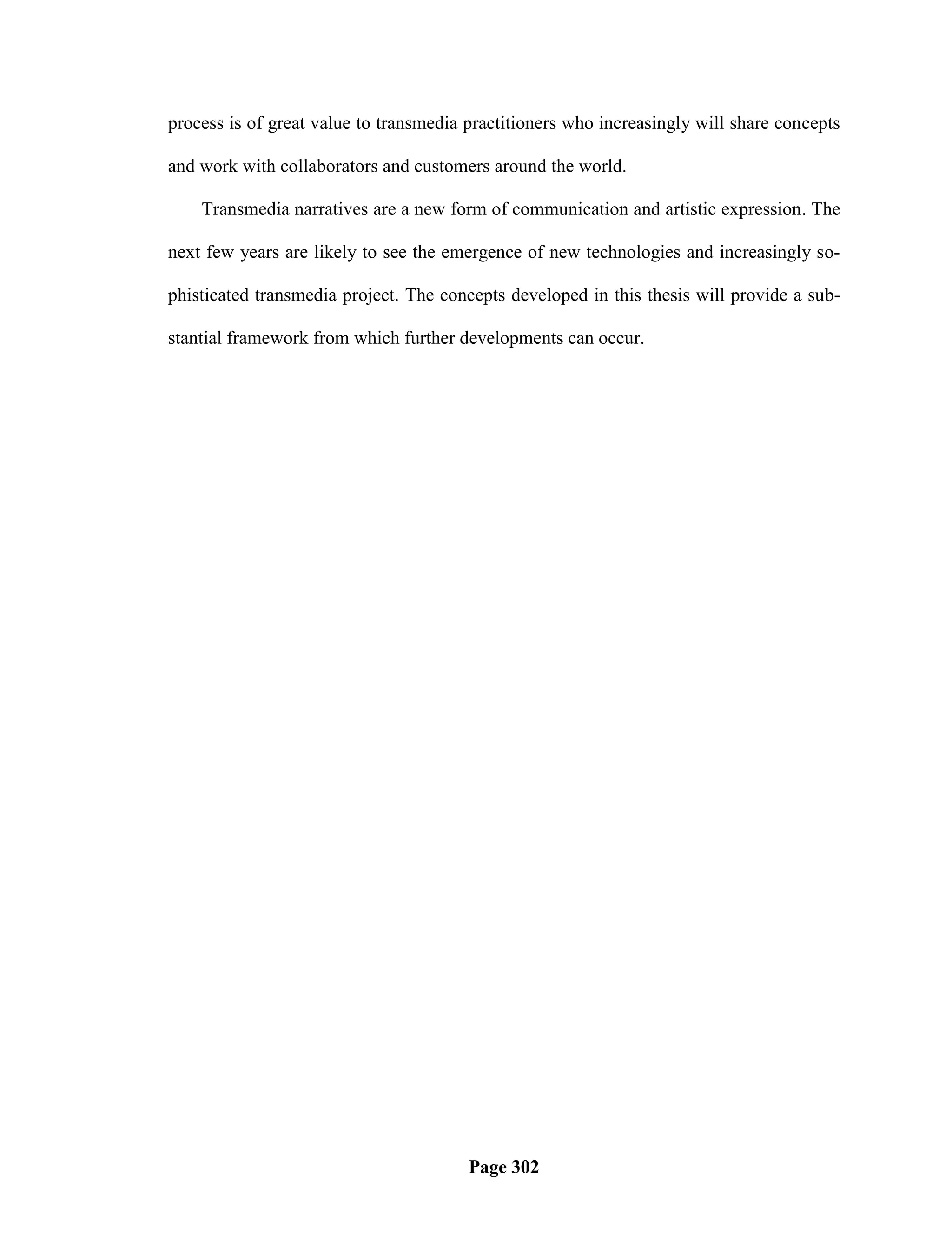 process is of great value to transmedia practitioners who increasingly will share concepts

and work with collaborators and customers around the world.

    Transmedia narratives are a new form of communication and artistic expression. The

next few years are likely to see the emergence of new technologies and increasingly so-

phisticated transmedia project. The concepts developed in this thesis will provide a sub-

stantial framework from which further developments can occur.




                                        Page 302
 
