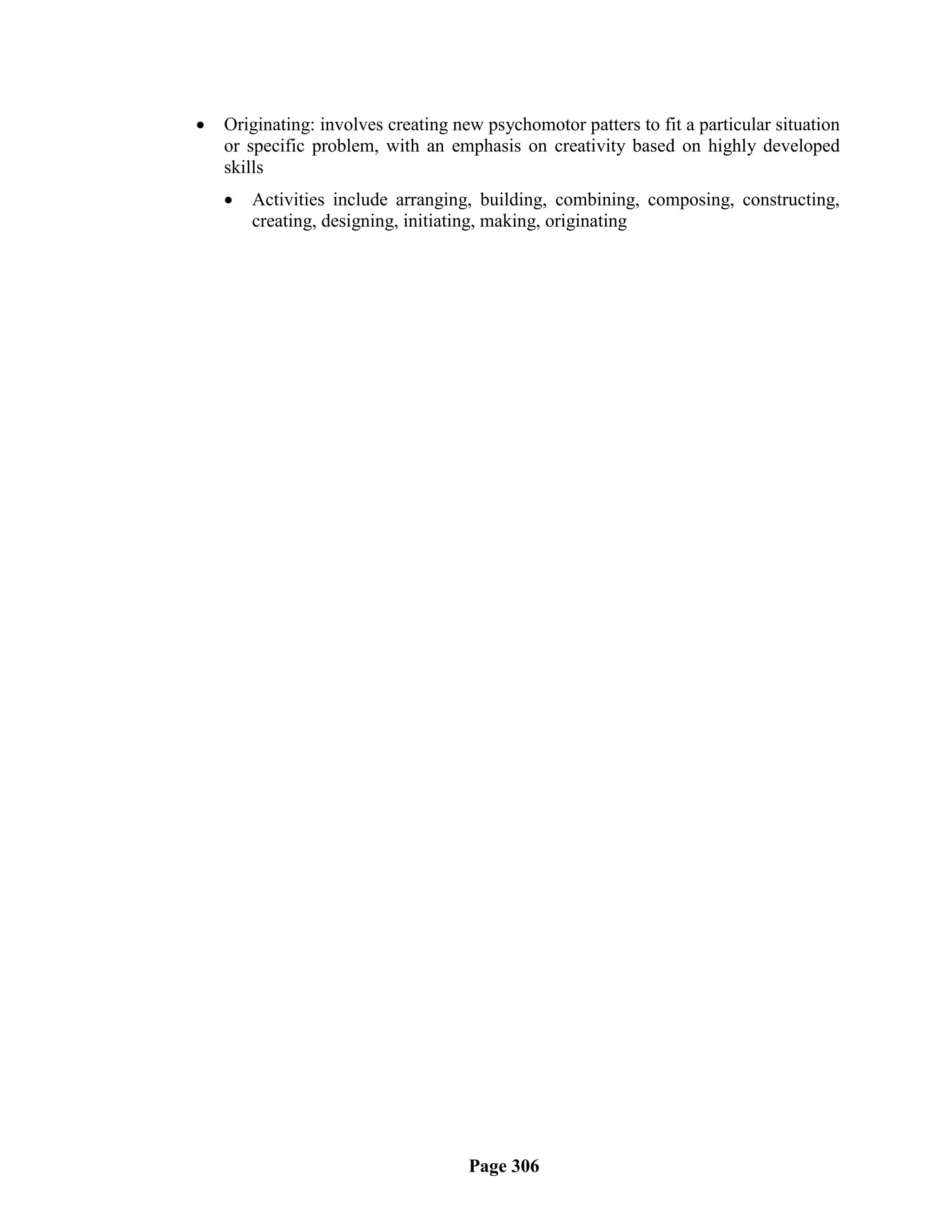    Originating: involves creating new psychomotor patters to fit a particular situation
    or specific problem, with an emphasis on creativity based on highly developed
    skills
       Activities include arranging, building, combining, composing, constructing,
        creating, designing, initiating, making, originating




                                     Page 306
 