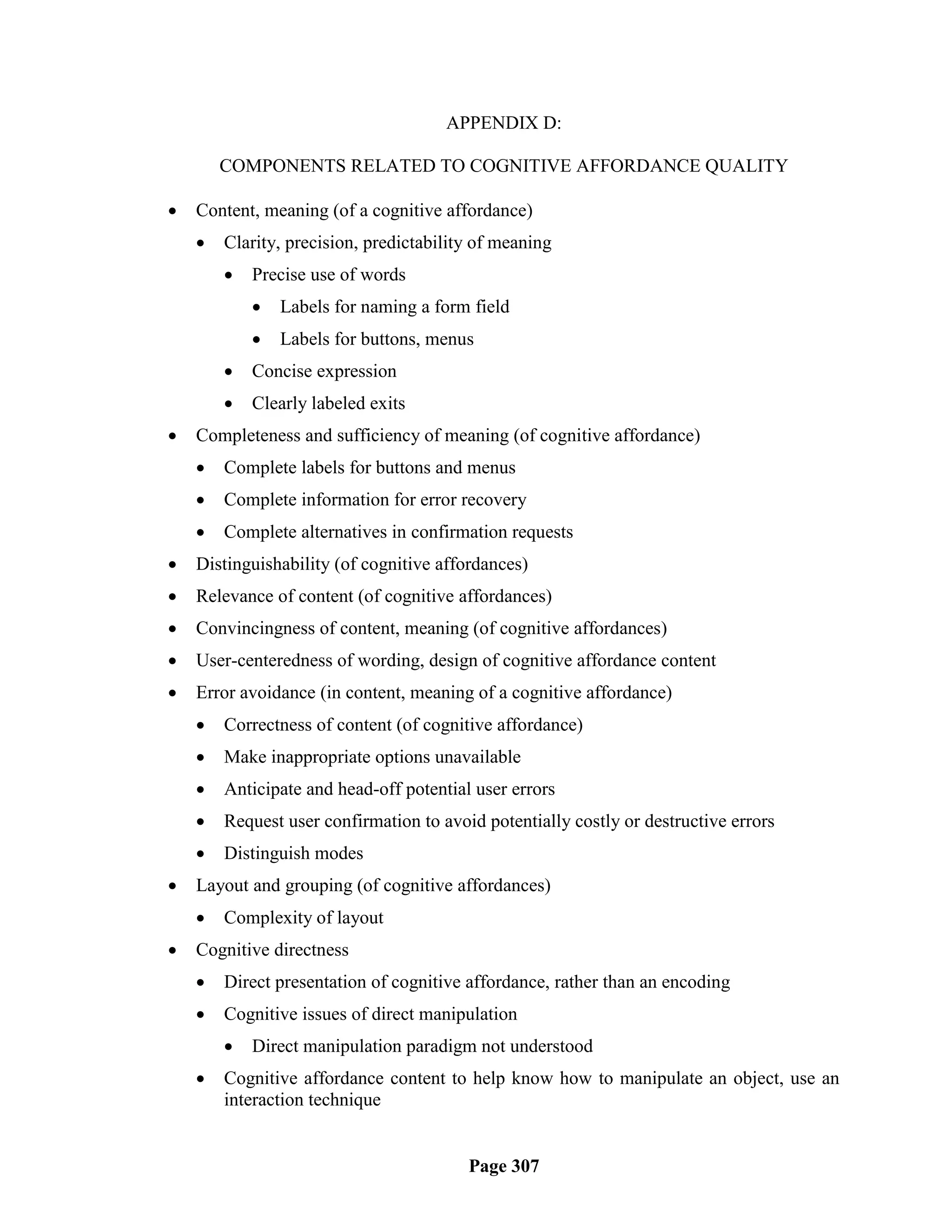 APPENDIX D:

        COMPONENTS RELATED TO COGNITIVE AFFORDANCE QUALITY

   Content, meaning (of a cognitive affordance)
       Clarity, precision, predictability of meaning
           Precise use of words
               Labels for naming a form field
               Labels for buttons, menus
           Concise expression
           Clearly labeled exits
   Completeness and sufficiency of meaning (of cognitive affordance)
       Complete labels for buttons and menus
       Complete information for error recovery
       Complete alternatives in confirmation requests
   Distinguishability (of cognitive affordances)
   Relevance of content (of cognitive affordances)
   Convincingness of content, meaning (of cognitive affordances)
   User-centeredness of wording, design of cognitive affordance content
   Error avoidance (in content, meaning of a cognitive affordance)
       Correctness of content (of cognitive affordance)
       Make inappropriate options unavailable
       Anticipate and head-off potential user errors
       Request user confirmation to avoid potentially costly or destructive errors
       Distinguish modes
   Layout and grouping (of cognitive affordances)
       Complexity of layout
   Cognitive directness
       Direct presentation of cognitive affordance, rather than an encoding
       Cognitive issues of direct manipulation
           Direct manipulation paradigm not understood
       Cognitive affordance content to help know how to manipulate an object, use an
        interaction technique


                                         Page 307
 