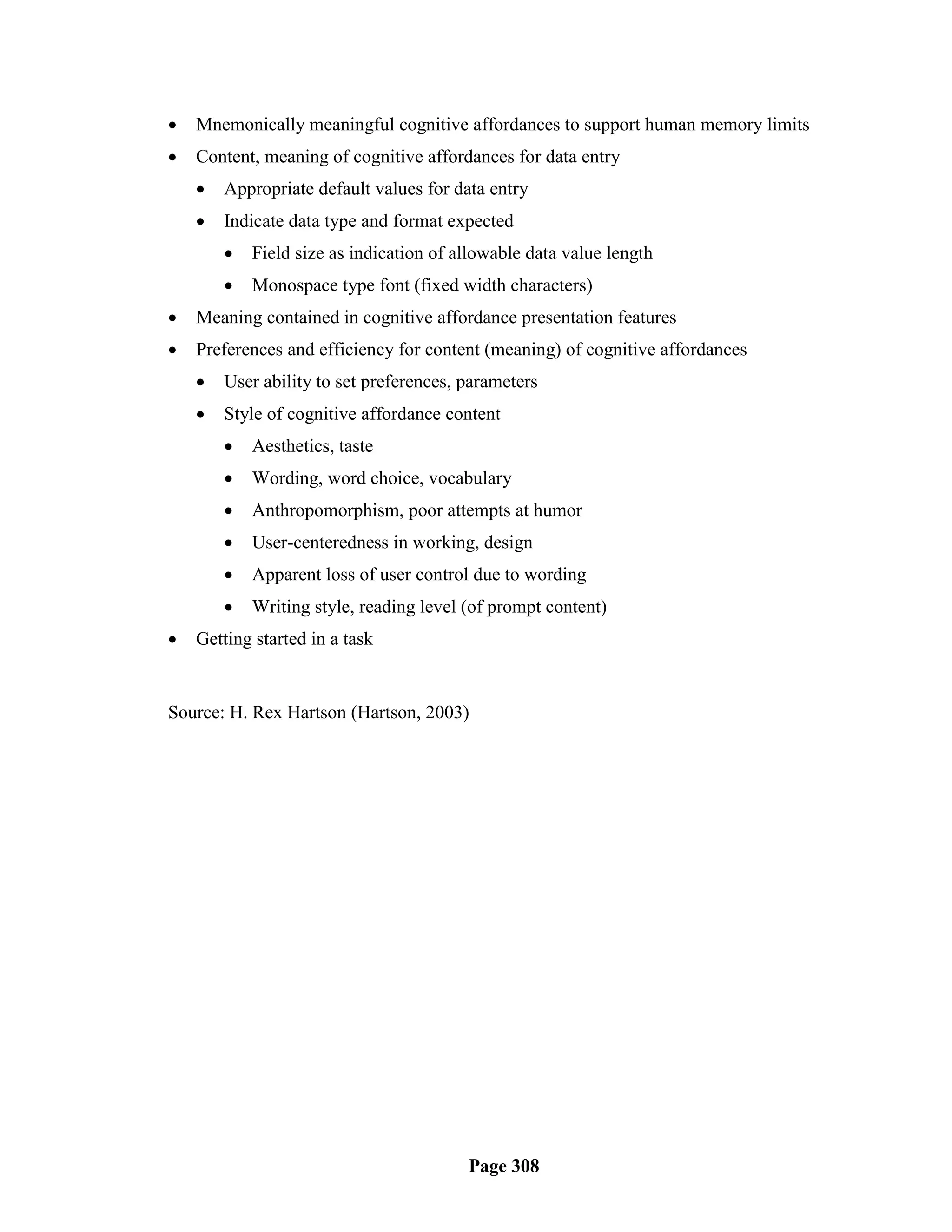    Mnemonically meaningful cognitive affordances to support human memory limits
   Content, meaning of cognitive affordances for data entry
       Appropriate default values for data entry
       Indicate data type and format expected
           Field size as indication of allowable data value length
           Monospace type font (fixed width characters)
   Meaning contained in cognitive affordance presentation features
   Preferences and efficiency for content (meaning) of cognitive affordances
       User ability to set preferences, parameters
       Style of cognitive affordance content
           Aesthetics, taste
           Wording, word choice, vocabulary
           Anthropomorphism, poor attempts at humor
           User-centeredness in working, design
           Apparent loss of user control due to wording
           Writing style, reading level (of prompt content)
   Getting started in a task


Source: H. Rex Hartson (Hartson, 2003)




                                         Page 308
 