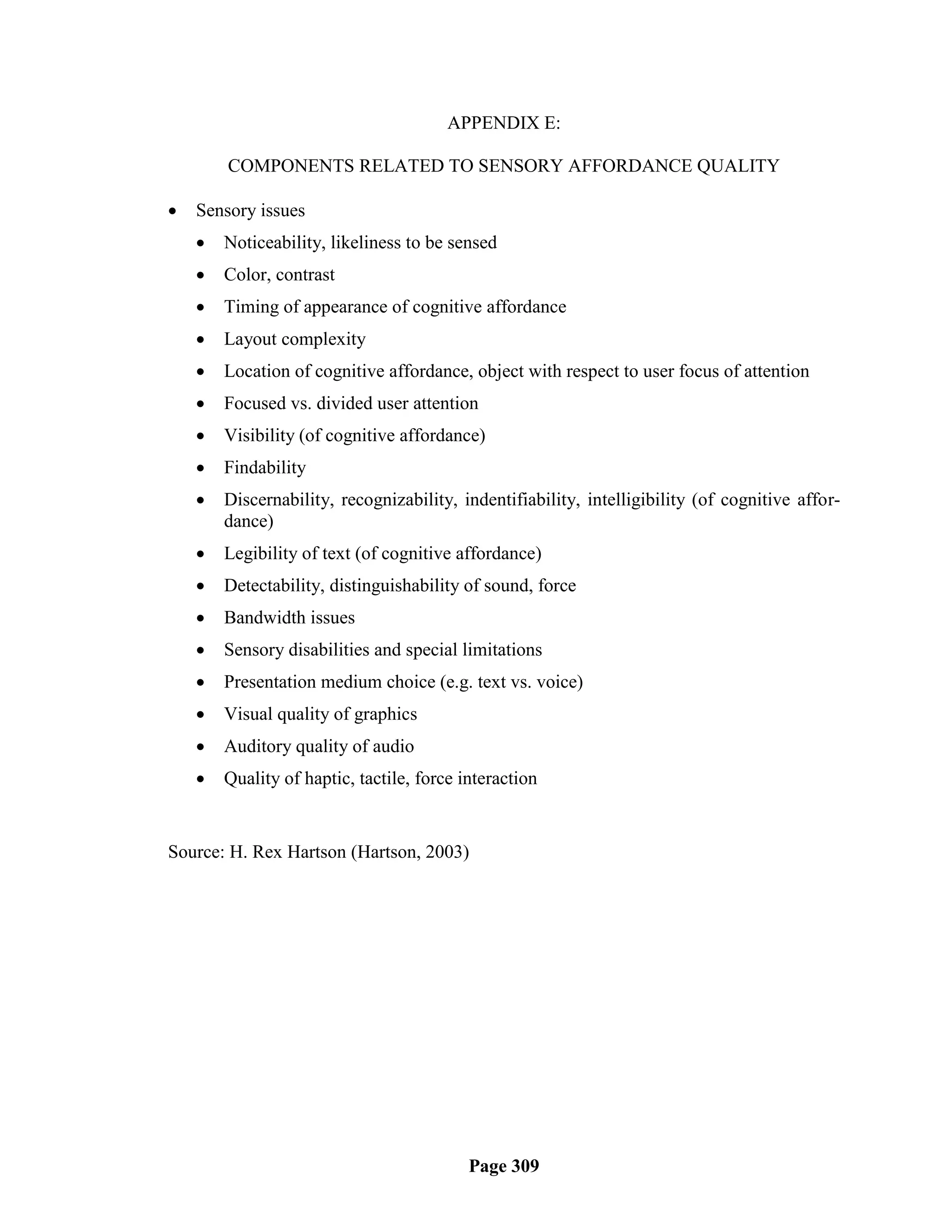 APPENDIX E:

        COMPONENTS RELATED TO SENSORY AFFORDANCE QUALITY

   Sensory issues
       Noticeability, likeliness to be sensed
       Color, contrast
       Timing of appearance of cognitive affordance
       Layout complexity
       Location of cognitive affordance, object with respect to user focus of attention
       Focused vs. divided user attention
       Visibility (of cognitive affordance)
       Findability
       Discernability, recognizability, indentifiability, intelligibility (of cognitive affor-
        dance)
       Legibility of text (of cognitive affordance)
       Detectability, distinguishability of sound, force
       Bandwidth issues
       Sensory disabilities and special limitations
       Presentation medium choice (e.g. text vs. voice)
       Visual quality of graphics
       Auditory quality of audio
       Quality of haptic, tactile, force interaction


Source: H. Rex Hartson (Hartson, 2003)




                                           Page 309
 