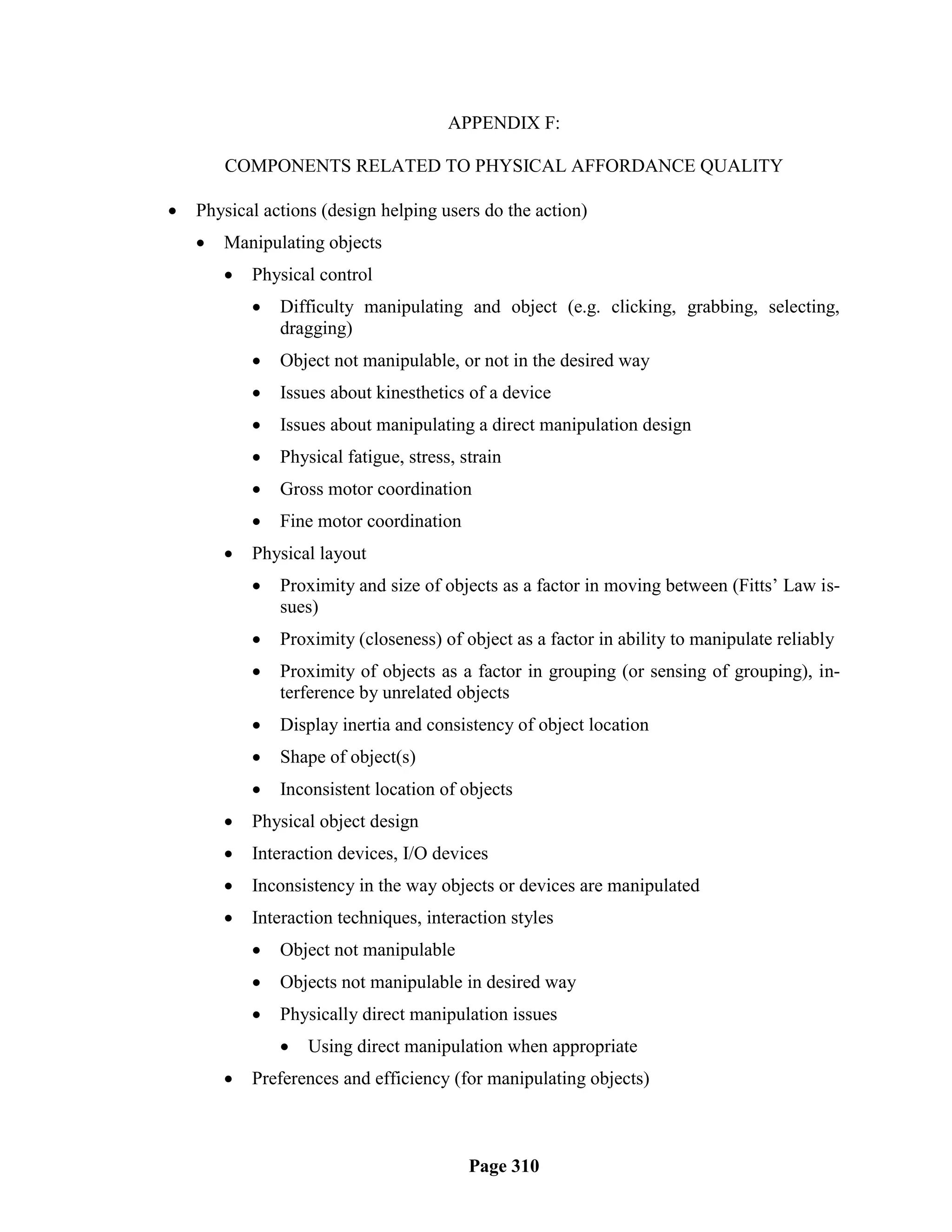 APPENDIX F:

        COMPONENTS RELATED TO PHYSICAL AFFORDANCE QUALITY

   Physical actions (design helping users do the action)
       Manipulating objects
           Physical control
               Difficulty manipulating and object (e.g. clicking, grabbing, selecting,
                dragging)
               Object not manipulable, or not in the desired way
               Issues about kinesthetics of a device
               Issues about manipulating a direct manipulation design
               Physical fatigue, stress, strain
               Gross motor coordination
               Fine motor coordination
           Physical layout
               Proximity and size of objects as a factor in moving between (Fitts‘ Law is-
                sues)
               Proximity (closeness) of object as a factor in ability to manipulate reliably
               Proximity of objects as a factor in grouping (or sensing of grouping), in-
                terference by unrelated objects
               Display inertia and consistency of object location
               Shape of object(s)
               Inconsistent location of objects
           Physical object design
           Interaction devices, I/O devices
           Inconsistency in the way objects or devices are manipulated
           Interaction techniques, interaction styles
               Object not manipulable
               Objects not manipulable in desired way
               Physically direct manipulation issues
                   Using direct manipulation when appropriate
           Preferences and efficiency (for manipulating objects)



                                           Page 310
 