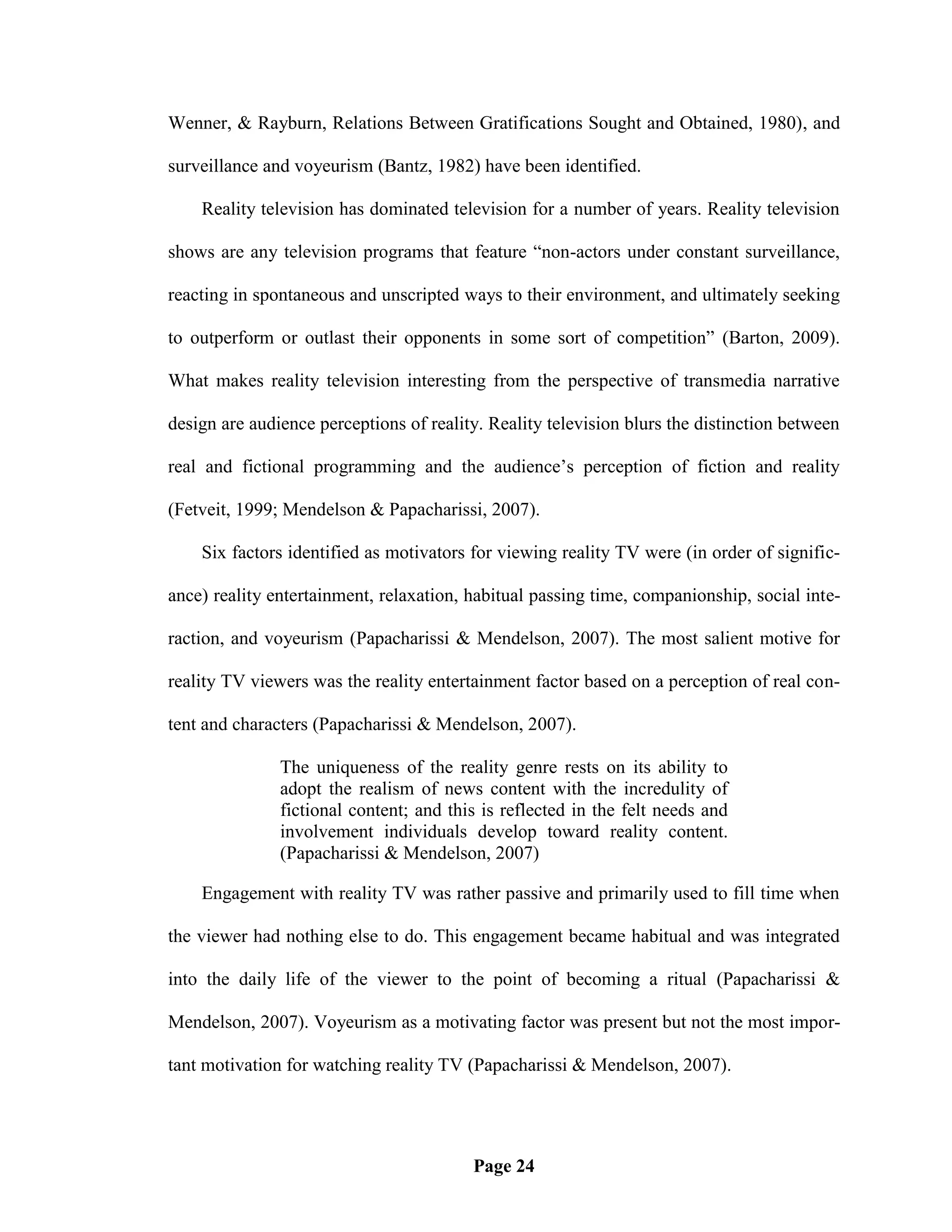 Wenner, & Rayburn, Relations Between Gratifications Sought and Obtained, 1980), and

surveillance and voyeurism (Bantz, 1982) have been identified.

    Reality television has dominated television for a number of years. Reality television

shows are any television programs that feature ―non-actors under constant surveillance,

reacting in spontaneous and unscripted ways to their environment, and ultimately seeking

to outperform or outlast their opponents in some sort of competition‖ (Barton, 2009).

What makes reality television interesting from the perspective of transmedia narrative

design are audience perceptions of reality. Reality television blurs the distinction between

real and fictional programming and the audience‘s perception of fiction and reality

(Fetveit, 1999; Mendelson & Papacharissi, 2007).

    Six factors identified as motivators for viewing reality TV were (in order of signific-

ance) reality entertainment, relaxation, habitual passing time, companionship, social inte-

raction, and voyeurism (Papacharissi & Mendelson, 2007). The most salient motive for

reality TV viewers was the reality entertainment factor based on a perception of real con-

tent and characters (Papacharissi & Mendelson, 2007).

               The uniqueness of the reality genre rests on its ability to
               adopt the realism of news content with the incredulity of
               fictional content; and this is reflected in the felt needs and
               involvement individuals develop toward reality content.
               (Papacharissi & Mendelson, 2007)

    Engagement with reality TV was rather passive and primarily used to fill time when

the viewer had nothing else to do. This engagement became habitual and was integrated

into the daily life of the viewer to the point of becoming a ritual (Papacharissi &

Mendelson, 2007). Voyeurism as a motivating factor was present but not the most impor-

tant motivation for watching reality TV (Papacharissi & Mendelson, 2007).




                                         Page 24
 