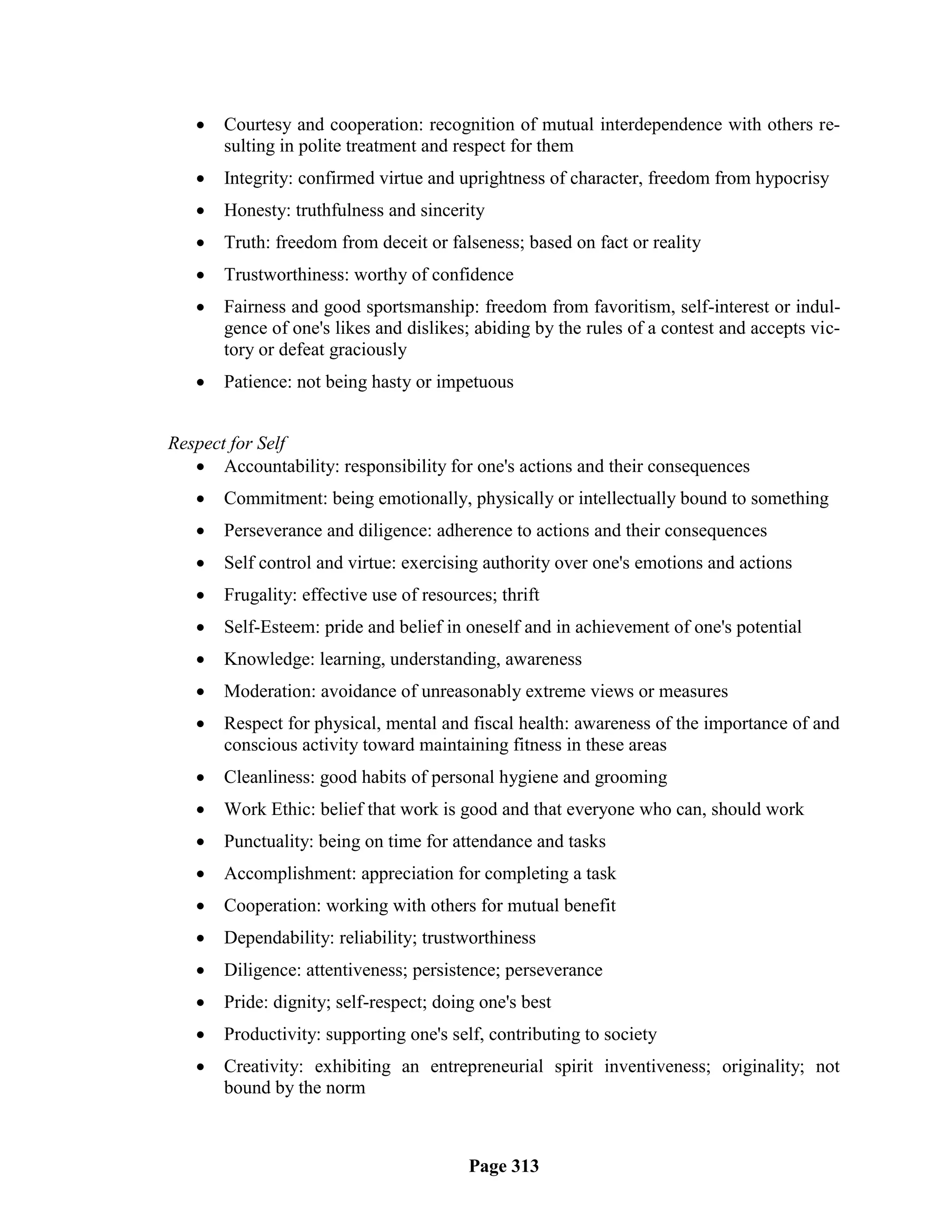    Courtesy and cooperation: recognition of mutual interdependence with others re-
       sulting in polite treatment and respect for them
      Integrity: confirmed virtue and uprightness of character, freedom from hypocrisy
      Honesty: truthfulness and sincerity
      Truth: freedom from deceit or falseness; based on fact or reality
      Trustworthiness: worthy of confidence
      Fairness and good sportsmanship: freedom from favoritism, self-interest or indul-
       gence of one's likes and dislikes; abiding by the rules of a contest and accepts vic-
       tory or defeat graciously
      Patience: not being hasty or impetuous


Respect for Self
    Accountability: responsibility for one's actions and their consequences
      Commitment: being emotionally, physically or intellectually bound to something
      Perseverance and diligence: adherence to actions and their consequences
      Self control and virtue: exercising authority over one's emotions and actions
      Frugality: effective use of resources; thrift
      Self-Esteem: pride and belief in oneself and in achievement of one's potential
      Knowledge: learning, understanding, awareness
      Moderation: avoidance of unreasonably extreme views or measures
      Respect for physical, mental and fiscal health: awareness of the importance of and
       conscious activity toward maintaining fitness in these areas
      Cleanliness: good habits of personal hygiene and grooming
      Work Ethic: belief that work is good and that everyone who can, should work
      Punctuality: being on time for attendance and tasks
      Accomplishment: appreciation for completing a task
      Cooperation: working with others for mutual benefit
      Dependability: reliability; trustworthiness
      Diligence: attentiveness; persistence; perseverance
      Pride: dignity; self-respect; doing one's best
      Productivity: supporting one's self, contributing to society
      Creativity: exhibiting an entrepreneurial spirit inventiveness; originality; not
       bound by the norm



                                         Page 313
 