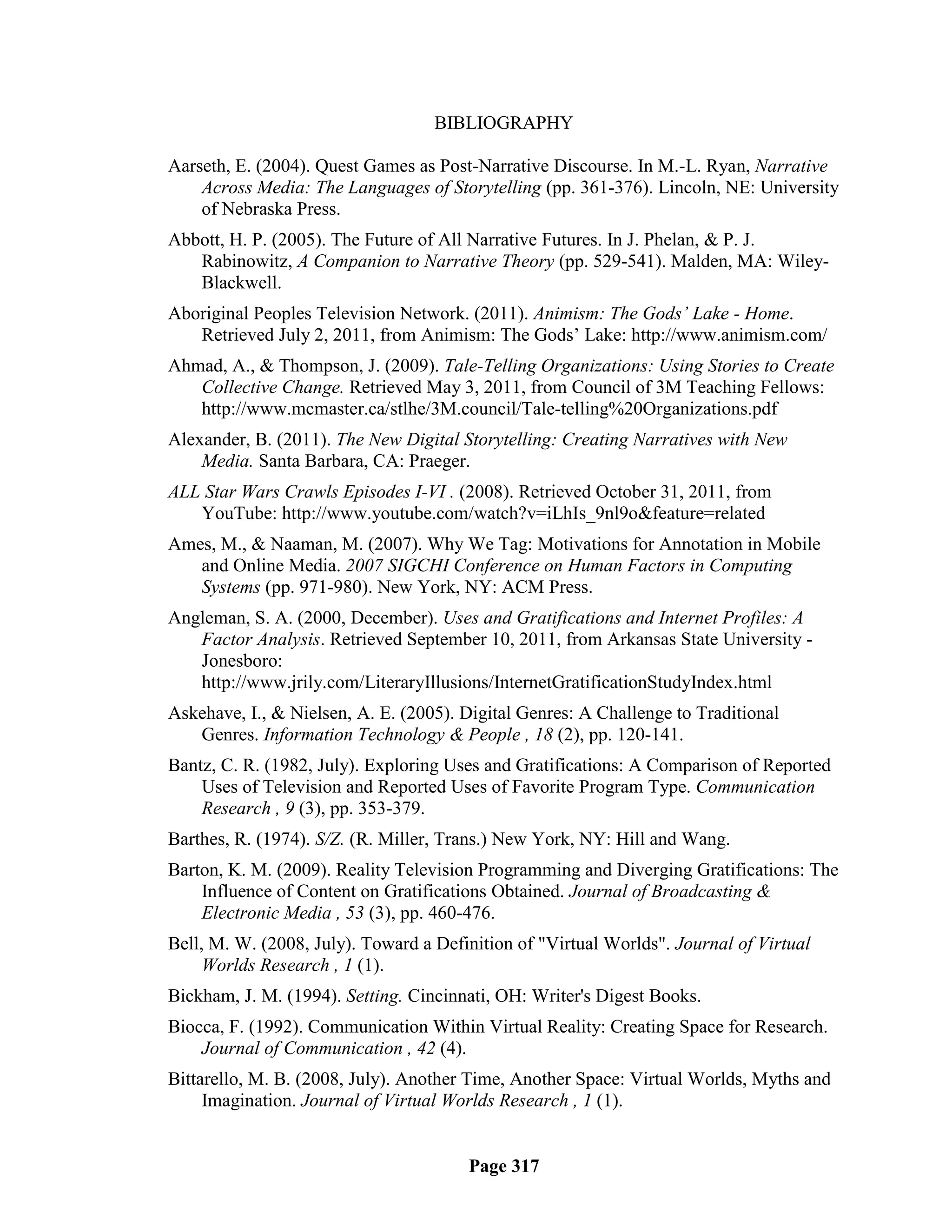 BIBLIOGRAPHY

Aarseth, E. (2004). Quest Games as Post-Narrative Discourse. In M.-L. Ryan, Narrative
    Across Media: The Languages of Storytelling (pp. 361-376). Lincoln, NE: University
    of Nebraska Press.
Abbott, H. P. (2005). The Future of All Narrative Futures. In J. Phelan, & P. J.
   Rabinowitz, A Companion to Narrative Theory (pp. 529-541). Malden, MA: Wiley-
   Blackwell.
Aboriginal Peoples Television Network. (2011). Animism: The Gods’ Lake - Home.
   Retrieved July 2, 2011, from Animism: The Gods‘ Lake: http://www.animism.com/
Ahmad, A., & Thompson, J. (2009). Tale-Telling Organizations: Using Stories to Create
   Collective Change. Retrieved May 3, 2011, from Council of 3M Teaching Fellows:
   http://www.mcmaster.ca/stlhe/3M.council/Tale-telling%20Organizations.pdf
Alexander, B. (2011). The New Digital Storytelling: Creating Narratives with New
    Media. Santa Barbara, CA: Praeger.
ALL Star Wars Crawls Episodes I-VI . (2008). Retrieved October 31, 2011, from
   YouTube: http://www.youtube.com/watch?v=iLhIs_9nl9o&feature=related
Ames, M., & Naaman, M. (2007). Why We Tag: Motivations for Annotation in Mobile
   and Online Media. 2007 SIGCHI Conference on Human Factors in Computing
   Systems (pp. 971-980). New York, NY: ACM Press.
Angleman, S. A. (2000, December). Uses and Gratifications and Internet Profiles: A
   Factor Analysis. Retrieved September 10, 2011, from Arkansas State University -
   Jonesboro:
   http://www.jrily.com/LiteraryIllusions/InternetGratificationStudyIndex.html
Askehave, I., & Nielsen, A. E. (2005). Digital Genres: A Challenge to Traditional
   Genres. Information Technology & People , 18 (2), pp. 120-141.
Bantz, C. R. (1982, July). Exploring Uses and Gratifications: A Comparison of Reported
    Uses of Television and Reported Uses of Favorite Program Type. Communication
    Research , 9 (3), pp. 353-379.
Barthes, R. (1974). S/Z. (R. Miller, Trans.) New York, NY: Hill and Wang.
Barton, K. M. (2009). Reality Television Programming and Diverging Gratifications: The
    Influence of Content on Gratifications Obtained. Journal of Broadcasting &
    Electronic Media , 53 (3), pp. 460-476.
Bell, M. W. (2008, July). Toward a Definition of "Virtual Worlds". Journal of Virtual
     Worlds Research , 1 (1).
Bickham, J. M. (1994). Setting. Cincinnati, OH: Writer's Digest Books.
Biocca, F. (1992). Communication Within Virtual Reality: Creating Space for Research.
    Journal of Communication , 42 (4).
Bittarello, M. B. (2008, July). Another Time, Another Space: Virtual Worlds, Myths and
     Imagination. Journal of Virtual Worlds Research , 1 (1).


                                       Page 317
 
