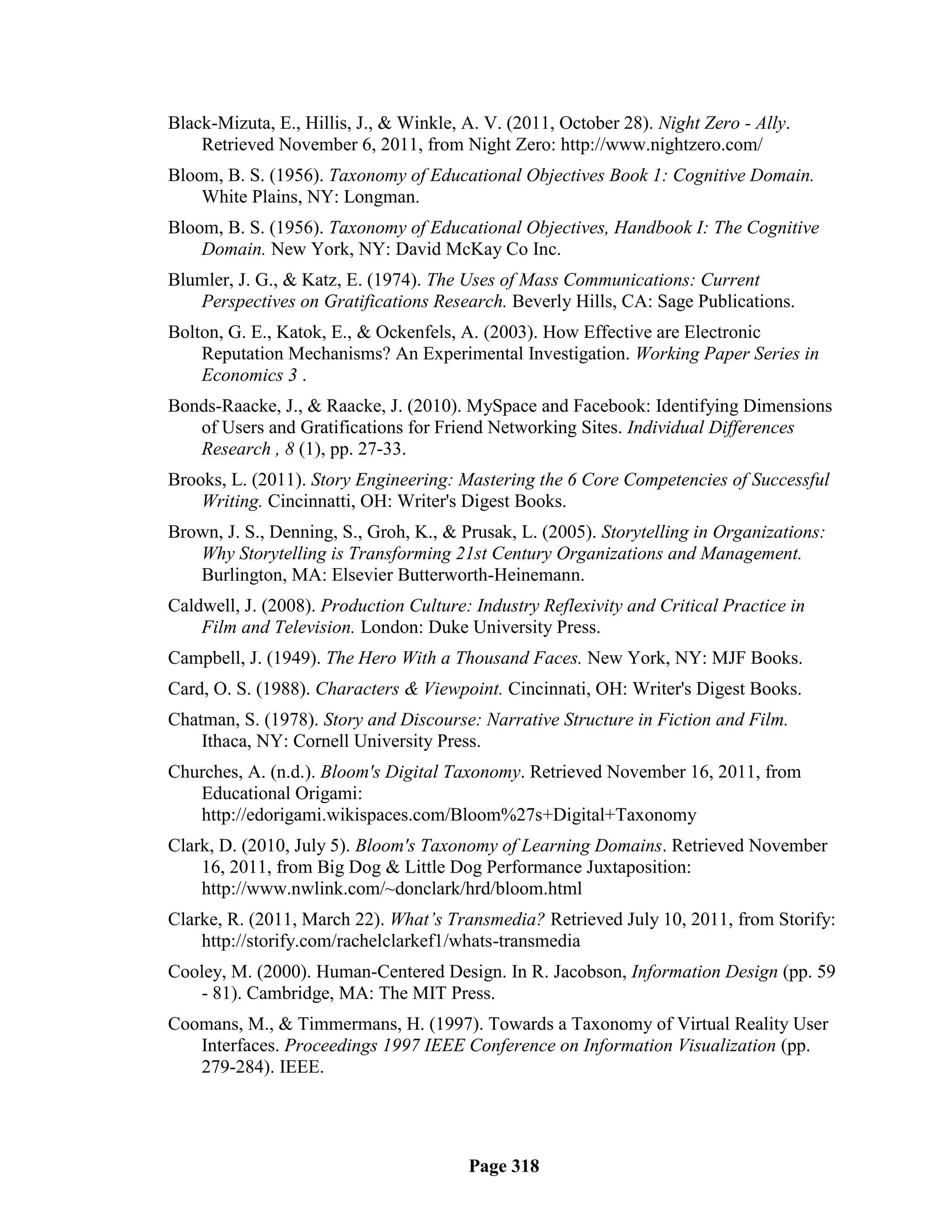 Black-Mizuta, E., Hillis, J., & Winkle, A. V. (2011, October 28). Night Zero - Ally.
    Retrieved November 6, 2011, from Night Zero: http://www.nightzero.com/
Bloom, B. S. (1956). Taxonomy of Educational Objectives Book 1: Cognitive Domain.
    White Plains, NY: Longman.
Bloom, B. S. (1956). Taxonomy of Educational Objectives, Handbook I: The Cognitive
    Domain. New York, NY: David McKay Co Inc.
Blumler, J. G., & Katz, E. (1974). The Uses of Mass Communications: Current
   Perspectives on Gratifications Research. Beverly Hills, CA: Sage Publications.
Bolton, G. E., Katok, E., & Ockenfels, A. (2003). How Effective are Electronic
    Reputation Mechanisms? An Experimental Investigation. Working Paper Series in
    Economics 3 .
Bonds-Raacke, J., & Raacke, J. (2010). MySpace and Facebook: Identifying Dimensions
   of Users and Gratifications for Friend Networking Sites. Individual Differences
   Research , 8 (1), pp. 27-33.
Brooks, L. (2011). Story Engineering: Mastering the 6 Core Competencies of Successful
    Writing. Cincinnatti, OH: Writer's Digest Books.
Brown, J. S., Denning, S., Groh, K., & Prusak, L. (2005). Storytelling in Organizations:
   Why Storytelling is Transforming 21st Century Organizations and Management.
   Burlington, MA: Elsevier Butterworth-Heinemann.
Caldwell, J. (2008). Production Culture: Industry Reflexivity and Critical Practice in
    Film and Television. London: Duke University Press.
Campbell, J. (1949). The Hero With a Thousand Faces. New York, NY: MJF Books.
Card, O. S. (1988). Characters & Viewpoint. Cincinnati, OH: Writer's Digest Books.
Chatman, S. (1978). Story and Discourse: Narrative Structure in Fiction and Film.
    Ithaca, NY: Cornell University Press.
Churches, A. (n.d.). Bloom's Digital Taxonomy. Retrieved November 16, 2011, from
   Educational Origami:
   http://edorigami.wikispaces.com/Bloom%27s+Digital+Taxonomy
Clark, D. (2010, July 5). Bloom's Taxonomy of Learning Domains. Retrieved November
    16, 2011, from Big Dog & Little Dog Performance Juxtaposition:
    http://www.nwlink.com/~donclark/hrd/bloom.html
Clarke, R. (2011, March 22). What’s Transmedia? Retrieved July 10, 2011, from Storify:
    http://storify.com/rachelclarkef1/whats-transmedia
Cooley, M. (2000). Human-Centered Design. In R. Jacobson, Information Design (pp. 59
   - 81). Cambridge, MA: The MIT Press.
Coomans, M., & Timmermans, H. (1997). Towards a Taxonomy of Virtual Reality User
   Interfaces. Proceedings 1997 IEEE Conference on Information Visualization (pp.
   279-284). IEEE.




                                        Page 318
 