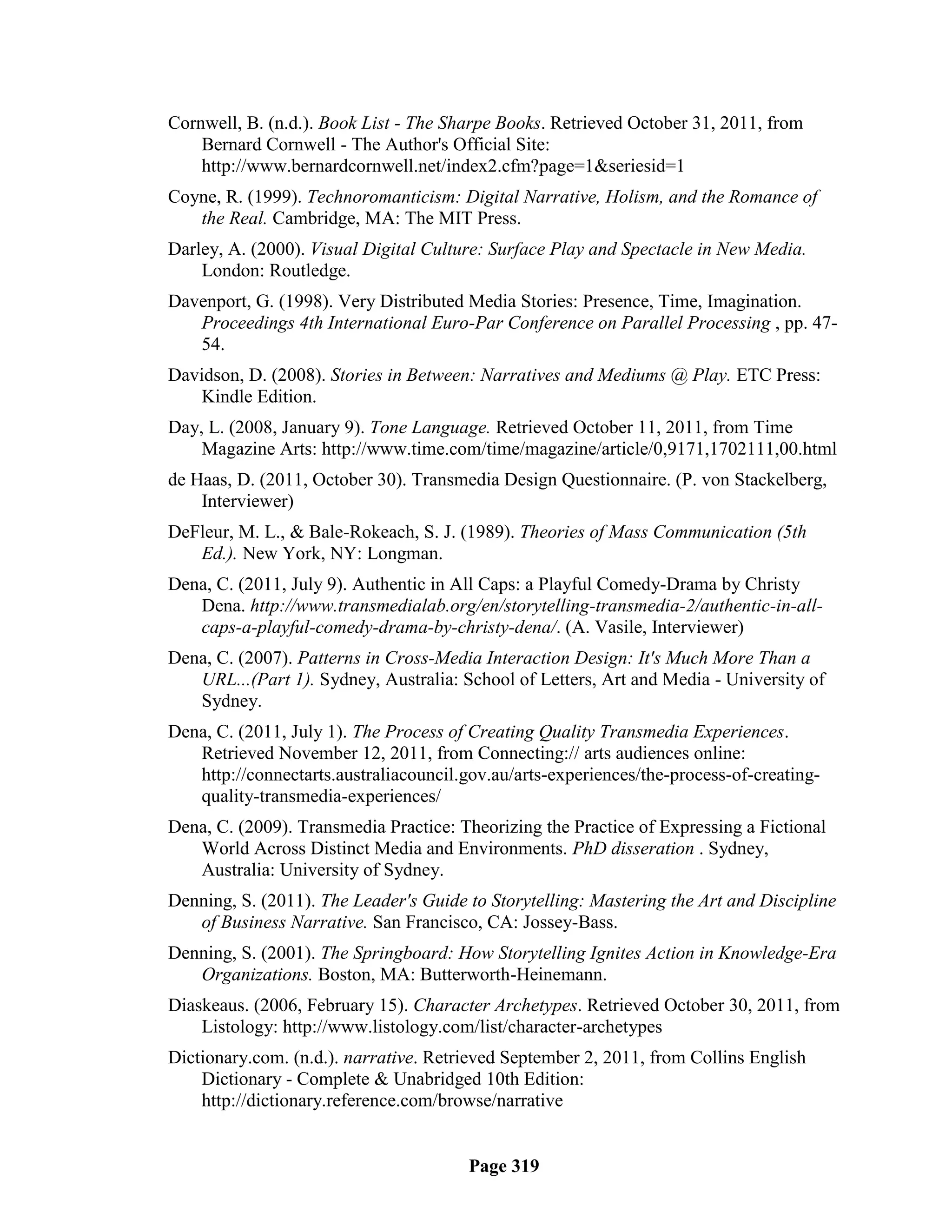 Cornwell, B. (n.d.). Book List - The Sharpe Books. Retrieved October 31, 2011, from
    Bernard Cornwell - The Author's Official Site:
    http://www.bernardcornwell.net/index2.cfm?page=1&seriesid=1
Coyne, R. (1999). Technoromanticism: Digital Narrative, Holism, and the Romance of
   the Real. Cambridge, MA: The MIT Press.
Darley, A. (2000). Visual Digital Culture: Surface Play and Spectacle in New Media.
    London: Routledge.
Davenport, G. (1998). Very Distributed Media Stories: Presence, Time, Imagination.
   Proceedings 4th International Euro-Par Conference on Parallel Processing , pp. 47-
   54.
Davidson, D. (2008). Stories in Between: Narratives and Mediums @ Play. ETC Press:
    Kindle Edition.
Day, L. (2008, January 9). Tone Language. Retrieved October 11, 2011, from Time
    Magazine Arts: http://www.time.com/time/magazine/article/0,9171,1702111,00.html
de Haas, D. (2011, October 30). Transmedia Design Questionnaire. (P. von Stackelberg,
    Interviewer)
DeFleur, M. L., & Bale-Rokeach, S. J. (1989). Theories of Mass Communication (5th
   Ed.). New York, NY: Longman.
Dena, C. (2011, July 9). Authentic in All Caps: a Playful Comedy-Drama by Christy
   Dena. http://www.transmedialab.org/en/storytelling-transmedia-2/authentic-in-all-
   caps-a-playful-comedy-drama-by-christy-dena/. (A. Vasile, Interviewer)
Dena, C. (2007). Patterns in Cross-Media Interaction Design: It's Much More Than a
   URL...(Part 1). Sydney, Australia: School of Letters, Art and Media - University of
   Sydney.
Dena, C. (2011, July 1). The Process of Creating Quality Transmedia Experiences.
   Retrieved November 12, 2011, from Connecting:// arts audiences online:
   http://connectarts.australiacouncil.gov.au/arts-experiences/the-process-of-creating-
   quality-transmedia-experiences/
Dena, C. (2009). Transmedia Practice: Theorizing the Practice of Expressing a Fictional
   World Across Distinct Media and Environments. PhD disseration . Sydney,
   Australia: University of Sydney.
Denning, S. (2011). The Leader's Guide to Storytelling: Mastering the Art and Discipline
   of Business Narrative. San Francisco, CA: Jossey-Bass.
Denning, S. (2001). The Springboard: How Storytelling Ignites Action in Knowledge-Era
   Organizations. Boston, MA: Butterworth-Heinemann.
Diaskeaus. (2006, February 15). Character Archetypes. Retrieved October 30, 2011, from
    Listology: http://www.listology.com/list/character-archetypes
Dictionary.com. (n.d.). narrative. Retrieved September 2, 2011, from Collins English
    Dictionary - Complete & Unabridged 10th Edition:
    http://dictionary.reference.com/browse/narrative


                                        Page 319
 