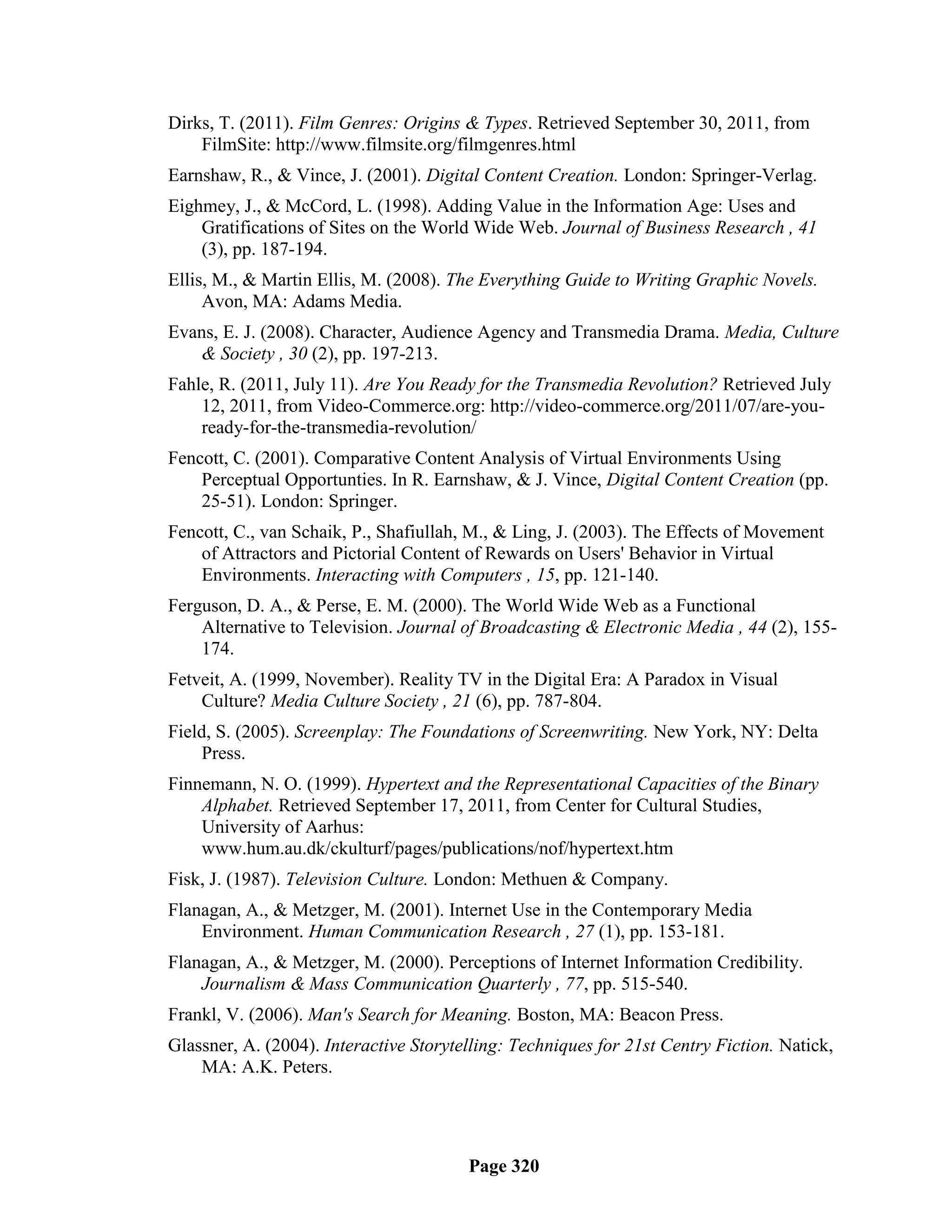 Dirks, T. (2011). Film Genres: Origins & Types. Retrieved September 30, 2011, from
    FilmSite: http://www.filmsite.org/filmgenres.html
Earnshaw, R., & Vince, J. (2001). Digital Content Creation. London: Springer-Verlag.
Eighmey, J., & McCord, L. (1998). Adding Value in the Information Age: Uses and
    Gratifications of Sites on the World Wide Web. Journal of Business Research , 41
    (3), pp. 187-194.
Ellis, M., & Martin Ellis, M. (2008). The Everything Guide to Writing Graphic Novels.
     Avon, MA: Adams Media.
Evans, E. J. (2008). Character, Audience Agency and Transmedia Drama. Media, Culture
    & Society , 30 (2), pp. 197-213.
Fahle, R. (2011, July 11). Are You Ready for the Transmedia Revolution? Retrieved July
    12, 2011, from Video-Commerce.org: http://video-commerce.org/2011/07/are-you-
    ready-for-the-transmedia-revolution/
Fencott, C. (2001). Comparative Content Analysis of Virtual Environments Using
    Perceptual Opportunties. In R. Earnshaw, & J. Vince, Digital Content Creation (pp.
    25-51). London: Springer.
Fencott, C., van Schaik, P., Shafiullah, M., & Ling, J. (2003). The Effects of Movement
    of Attractors and Pictorial Content of Rewards on Users' Behavior in Virtual
    Environments. Interacting with Computers , 15, pp. 121-140.
Ferguson, D. A., & Perse, E. M. (2000). The World Wide Web as a Functional
    Alternative to Television. Journal of Broadcasting & Electronic Media , 44 (2), 155-
    174.
Fetveit, A. (1999, November). Reality TV in the Digital Era: A Paradox in Visual
    Culture? Media Culture Society , 21 (6), pp. 787-804.
Field, S. (2005). Screenplay: The Foundations of Screenwriting. New York, NY: Delta
     Press.
Finnemann, N. O. (1999). Hypertext and the Representational Capacities of the Binary
    Alphabet. Retrieved September 17, 2011, from Center for Cultural Studies,
    University of Aarhus:
    www.hum.au.dk/ckulturf/pages/publications/nof/hypertext.htm
Fisk, J. (1987). Television Culture. London: Methuen & Company.
Flanagan, A., & Metzger, M. (2001). Internet Use in the Contemporary Media
    Environment. Human Communication Research , 27 (1), pp. 153-181.
Flanagan, A., & Metzger, M. (2000). Perceptions of Internet Information Credibility.
    Journalism & Mass Communication Quarterly , 77, pp. 515-540.
Frankl, V. (2006). Man's Search for Meaning. Boston, MA: Beacon Press.
Glassner, A. (2004). Interactive Storytelling: Techniques for 21st Centry Fiction. Natick,
    MA: A.K. Peters.




                                        Page 320
 