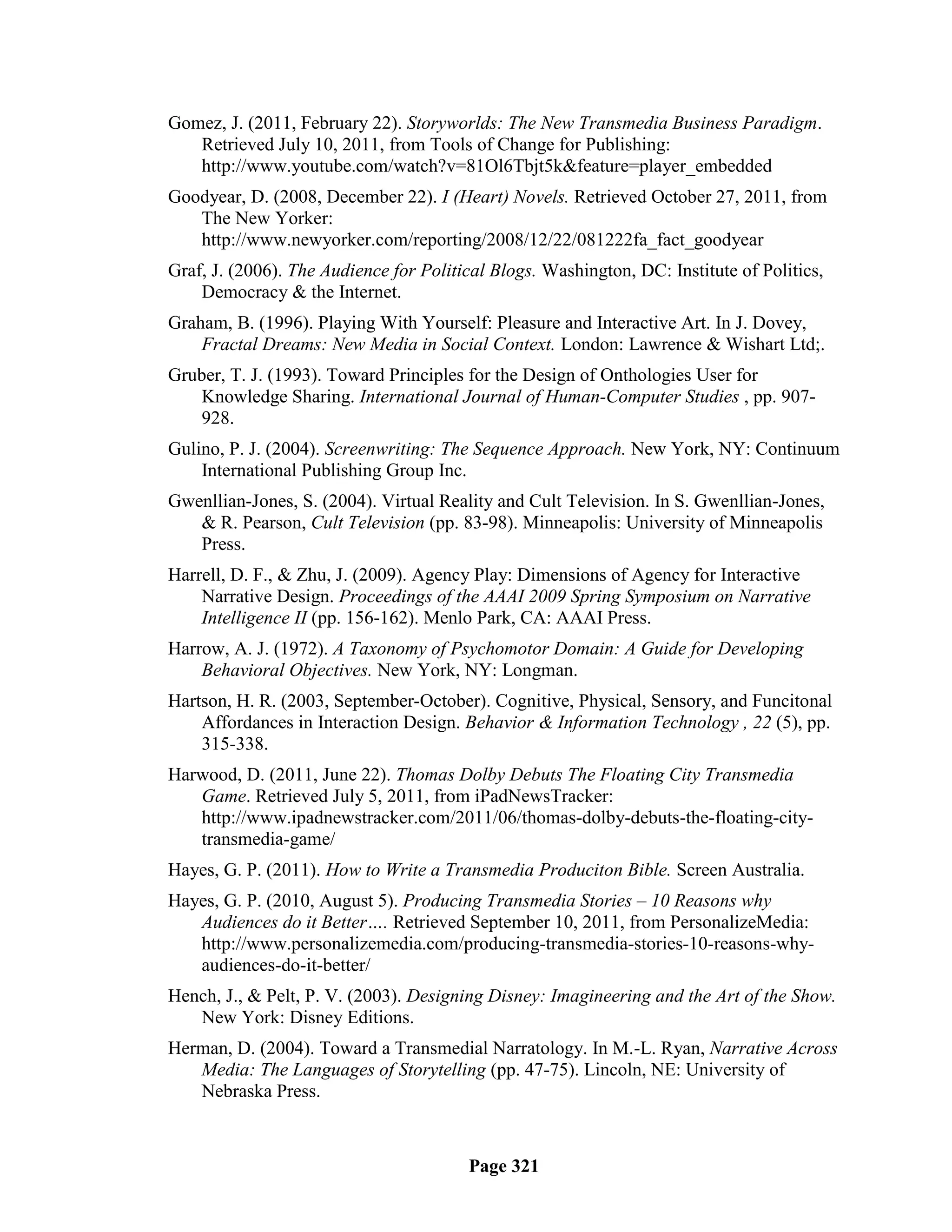 Gomez, J. (2011, February 22). Storyworlds: The New Transmedia Business Paradigm.
   Retrieved July 10, 2011, from Tools of Change for Publishing:
   http://www.youtube.com/watch?v=81Ol6Tbjt5k&feature=player_embedded
Goodyear, D. (2008, December 22). I (Heart) Novels. Retrieved October 27, 2011, from
   The New Yorker:
   http://www.newyorker.com/reporting/2008/12/22/081222fa_fact_goodyear
Graf, J. (2006). The Audience for Political Blogs. Washington, DC: Institute of Politics,
    Democracy & the Internet.
Graham, B. (1996). Playing With Yourself: Pleasure and Interactive Art. In J. Dovey,
    Fractal Dreams: New Media in Social Context. London: Lawrence & Wishart Ltd;.
Gruber, T. J. (1993). Toward Principles for the Design of Onthologies User for
    Knowledge Sharing. International Journal of Human-Computer Studies , pp. 907-
    928.
Gulino, P. J. (2004). Screenwriting: The Sequence Approach. New York, NY: Continuum
    International Publishing Group Inc.
Gwenllian-Jones, S. (2004). Virtual Reality and Cult Television. In S. Gwenllian-Jones,
   & R. Pearson, Cult Television (pp. 83-98). Minneapolis: University of Minneapolis
   Press.
Harrell, D. F., & Zhu, J. (2009). Agency Play: Dimensions of Agency for Interactive
    Narrative Design. Proceedings of the AAAI 2009 Spring Symposium on Narrative
    Intelligence II (pp. 156-162). Menlo Park, CA: AAAI Press.
Harrow, A. J. (1972). A Taxonomy of Psychomotor Domain: A Guide for Developing
    Behavioral Objectives. New York, NY: Longman.
Hartson, H. R. (2003, September-October). Cognitive, Physical, Sensory, and Funcitonal
    Affordances in Interaction Design. Behavior & Information Technology , 22 (5), pp.
    315-338.
Harwood, D. (2011, June 22). Thomas Dolby Debuts The Floating City Transmedia
   Game. Retrieved July 5, 2011, from iPadNewsTracker:
   http://www.ipadnewstracker.com/2011/06/thomas-dolby-debuts-the-floating-city-
   transmedia-game/
Hayes, G. P. (2011). How to Write a Transmedia Produciton Bible. Screen Australia.
Hayes, G. P. (2010, August 5). Producing Transmedia Stories – 10 Reasons why
   Audiences do it Better…. Retrieved September 10, 2011, from PersonalizeMedia:
   http://www.personalizemedia.com/producing-transmedia-stories-10-reasons-why-
   audiences-do-it-better/
Hench, J., & Pelt, P. V. (2003). Designing Disney: Imagineering and the Art of the Show.
   New York: Disney Editions.
Herman, D. (2004). Toward a Transmedial Narratology. In M.-L. Ryan, Narrative Across
   Media: The Languages of Storytelling (pp. 47-75). Lincoln, NE: University of
   Nebraska Press.



                                        Page 321
 