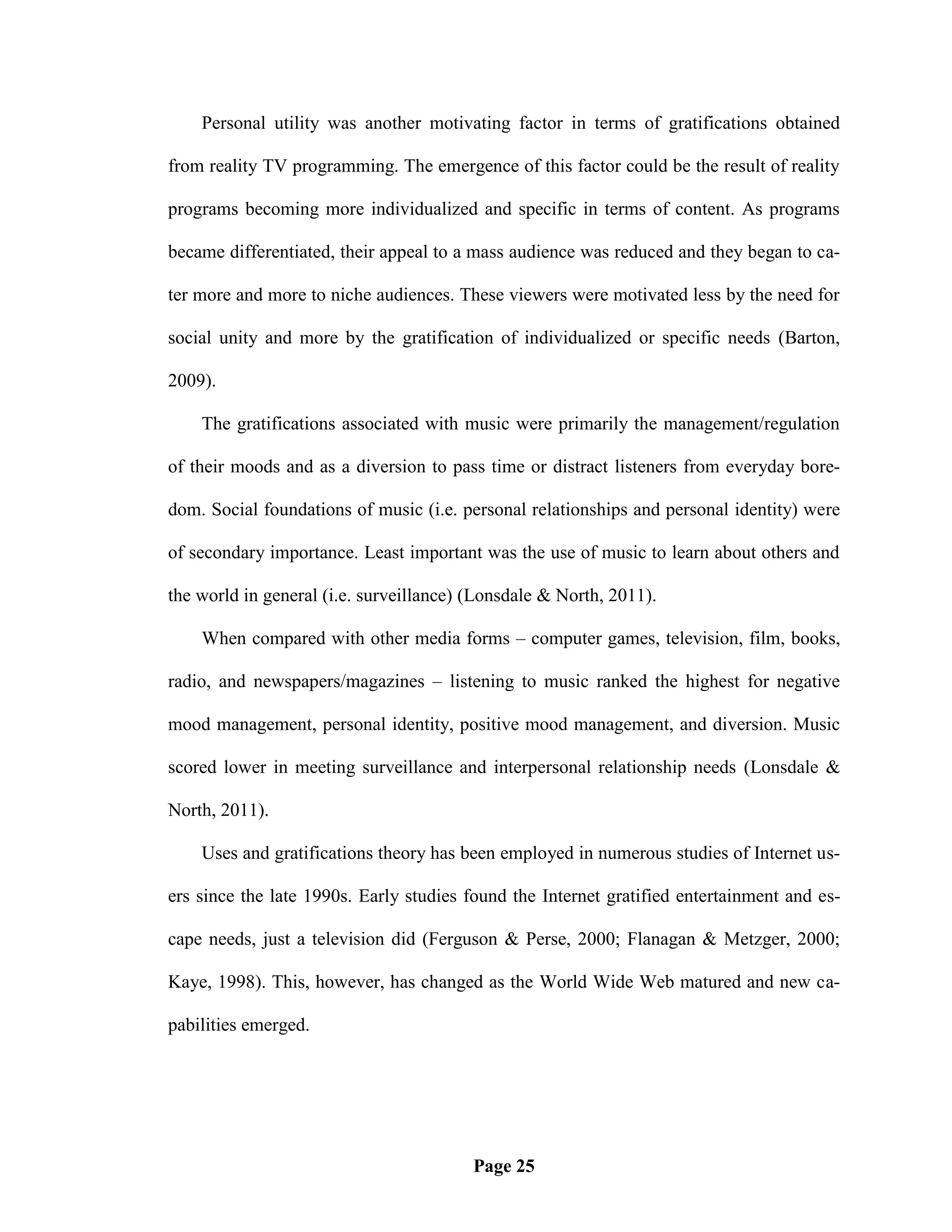 Personal utility was another motivating factor in terms of gratifications obtained

from reality TV programming. The emergence of this factor could be the result of reality

programs becoming more individualized and specific in terms of content. As programs

became differentiated, their appeal to a mass audience was reduced and they began to ca-

ter more and more to niche audiences. These viewers were motivated less by the need for

social unity and more by the gratification of individualized or specific needs (Barton,

2009).

    The gratifications associated with music were primarily the management/regulation

of their moods and as a diversion to pass time or distract listeners from everyday bore-

dom. Social foundations of music (i.e. personal relationships and personal identity) were

of secondary importance. Least important was the use of music to learn about others and

the world in general (i.e. surveillance) (Lonsdale & North, 2011).

    When compared with other media forms – computer games, television, film, books,

radio, and newspapers/magazines – listening to music ranked the highest for negative

mood management, personal identity, positive mood management, and diversion. Music

scored lower in meeting surveillance and interpersonal relationship needs (Lonsdale &

North, 2011).

    Uses and gratifications theory has been employed in numerous studies of Internet us-

ers since the late 1990s. Early studies found the Internet gratified entertainment and es-

cape needs, just a television did (Ferguson & Perse, 2000; Flanagan & Metzger, 2000;

Kaye, 1998). This, however, has changed as the World Wide Web matured and new ca-

pabilities emerged.




                                         Page 25
 
