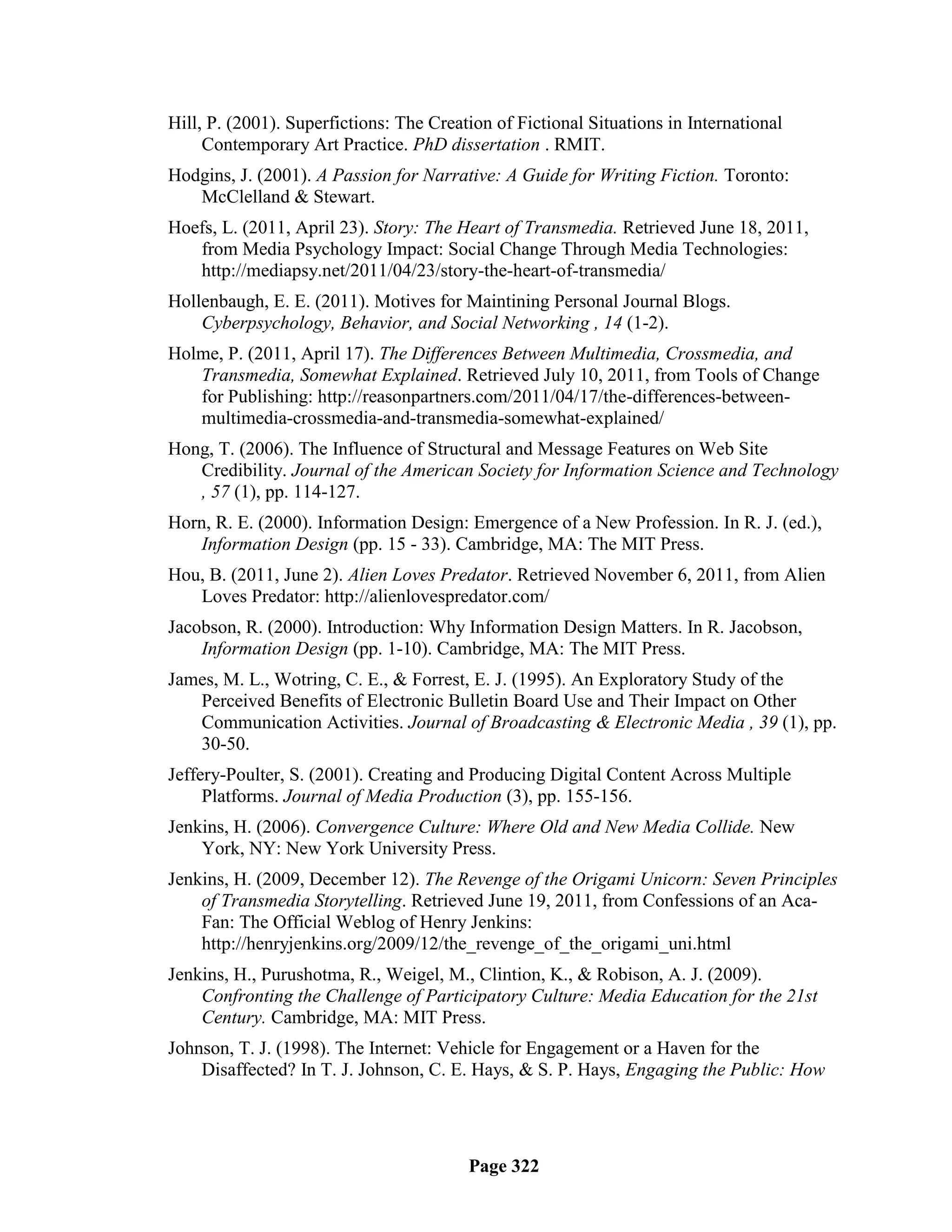 Hill, P. (2001). Superfictions: The Creation of Fictional Situations in International
     Contemporary Art Practice. PhD dissertation . RMIT.
Hodgins, J. (2001). A Passion for Narrative: A Guide for Writing Fiction. Toronto:
   McClelland & Stewart.
Hoefs, L. (2011, April 23). Story: The Heart of Transmedia. Retrieved June 18, 2011,
   from Media Psychology Impact: Social Change Through Media Technologies:
   http://mediapsy.net/2011/04/23/story-the-heart-of-transmedia/
Hollenbaugh, E. E. (2011). Motives for Maintining Personal Journal Blogs.
    Cyberpsychology, Behavior, and Social Networking , 14 (1-2).
Holme, P. (2011, April 17). The Differences Between Multimedia, Crossmedia, and
   Transmedia, Somewhat Explained. Retrieved July 10, 2011, from Tools of Change
   for Publishing: http://reasonpartners.com/2011/04/17/the-differences-between-
   multimedia-crossmedia-and-transmedia-somewhat-explained/
Hong, T. (2006). The Influence of Structural and Message Features on Web Site
   Credibility. Journal of the American Society for Information Science and Technology
   , 57 (1), pp. 114-127.
Horn, R. E. (2000). Information Design: Emergence of a New Profession. In R. J. (ed.),
    Information Design (pp. 15 - 33). Cambridge, MA: The MIT Press.
Hou, B. (2011, June 2). Alien Loves Predator. Retrieved November 6, 2011, from Alien
   Loves Predator: http://alienlovespredator.com/
Jacobson, R. (2000). Introduction: Why Information Design Matters. In R. Jacobson,
    Information Design (pp. 1-10). Cambridge, MA: The MIT Press.
James, M. L., Wotring, C. E., & Forrest, E. J. (1995). An Exploratory Study of the
   Perceived Benefits of Electronic Bulletin Board Use and Their Impact on Other
   Communication Activities. Journal of Broadcasting & Electronic Media , 39 (1), pp.
   30-50.
Jeffery-Poulter, S. (2001). Creating and Producing Digital Content Across Multiple
     Platforms. Journal of Media Production (3), pp. 155-156.
Jenkins, H. (2006). Convergence Culture: Where Old and New Media Collide. New
    York, NY: New York University Press.
Jenkins, H. (2009, December 12). The Revenge of the Origami Unicorn: Seven Principles
    of Transmedia Storytelling. Retrieved June 19, 2011, from Confessions of an Aca-
    Fan: The Official Weblog of Henry Jenkins:
    http://henryjenkins.org/2009/12/the_revenge_of_the_origami_uni.html
Jenkins, H., Purushotma, R., Weigel, M., Clintion, K., & Robison, A. J. (2009).
    Confronting the Challenge of Participatory Culture: Media Education for the 21st
    Century. Cambridge, MA: MIT Press.
Johnson, T. J. (1998). The Internet: Vehicle for Engagement or a Haven for the
    Disaffected? In T. J. Johnson, C. E. Hays, & S. P. Hays, Engaging the Public: How




                                         Page 322
 