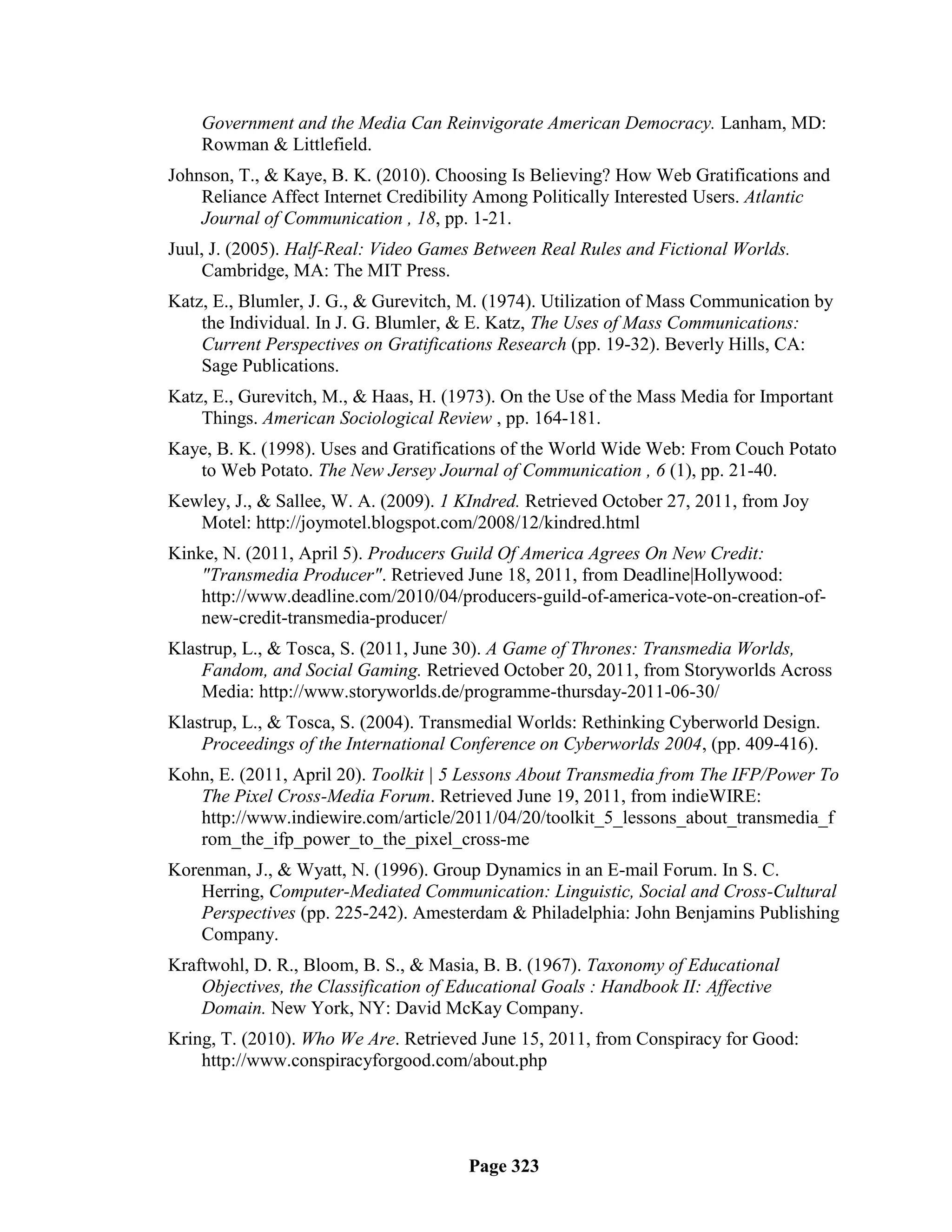 Government and the Media Can Reinvigorate American Democracy. Lanham, MD:
    Rowman & Littlefield.
Johnson, T., & Kaye, B. K. (2010). Choosing Is Believing? How Web Gratifications and
    Reliance Affect Internet Credibility Among Politically Interested Users. Atlantic
    Journal of Communication , 18, pp. 1-21.
Juul, J. (2005). Half-Real: Video Games Between Real Rules and Fictional Worlds.
    Cambridge, MA: The MIT Press.
Katz, E., Blumler, J. G., & Gurevitch, M. (1974). Utilization of Mass Communication by
    the Individual. In J. G. Blumler, & E. Katz, The Uses of Mass Communications:
    Current Perspectives on Gratifications Research (pp. 19-32). Beverly Hills, CA:
    Sage Publications.
Katz, E., Gurevitch, M., & Haas, H. (1973). On the Use of the Mass Media for Important
    Things. American Sociological Review , pp. 164-181.
Kaye, B. K. (1998). Uses and Gratifications of the World Wide Web: From Couch Potato
   to Web Potato. The New Jersey Journal of Communication , 6 (1), pp. 21-40.
Kewley, J., & Sallee, W. A. (2009). 1 KIndred. Retrieved October 27, 2011, from Joy
   Motel: http://joymotel.blogspot.com/2008/12/kindred.html
Kinke, N. (2011, April 5). Producers Guild Of America Agrees On New Credit:
    "Transmedia Producer". Retrieved June 18, 2011, from Deadline|Hollywood:
    http://www.deadline.com/2010/04/producers-guild-of-america-vote-on-creation-of-
    new-credit-transmedia-producer/
Klastrup, L., & Tosca, S. (2011, June 30). A Game of Thrones: Transmedia Worlds,
    Fandom, and Social Gaming. Retrieved October 20, 2011, from Storyworlds Across
    Media: http://www.storyworlds.de/programme-thursday-2011-06-30/
Klastrup, L., & Tosca, S. (2004). Transmedial Worlds: Rethinking Cyberworld Design.
    Proceedings of the International Conference on Cyberworlds 2004, (pp. 409-416).
Kohn, E. (2011, April 20). Toolkit | 5 Lessons About Transmedia from The IFP/Power To
   The Pixel Cross-Media Forum. Retrieved June 19, 2011, from indieWIRE:
   http://www.indiewire.com/article/2011/04/20/toolkit_5_lessons_about_transmedia_f
   rom_the_ifp_power_to_the_pixel_cross-me
Korenman, J., & Wyatt, N. (1996). Group Dynamics in an E-mail Forum. In S. C.
    Herring, Computer-Mediated Communication: Linguistic, Social and Cross-Cultural
    Perspectives (pp. 225-242). Amesterdam & Philadelphia: John Benjamins Publishing
    Company.
Kraftwohl, D. R., Bloom, B. S., & Masia, B. B. (1967). Taxonomy of Educational
    Objectives, the Classification of Educational Goals : Handbook II: Affective
    Domain. New York, NY: David McKay Company.
Kring, T. (2010). Who We Are. Retrieved June 15, 2011, from Conspiracy for Good:
    http://www.conspiracyforgood.com/about.php




                                       Page 323
 