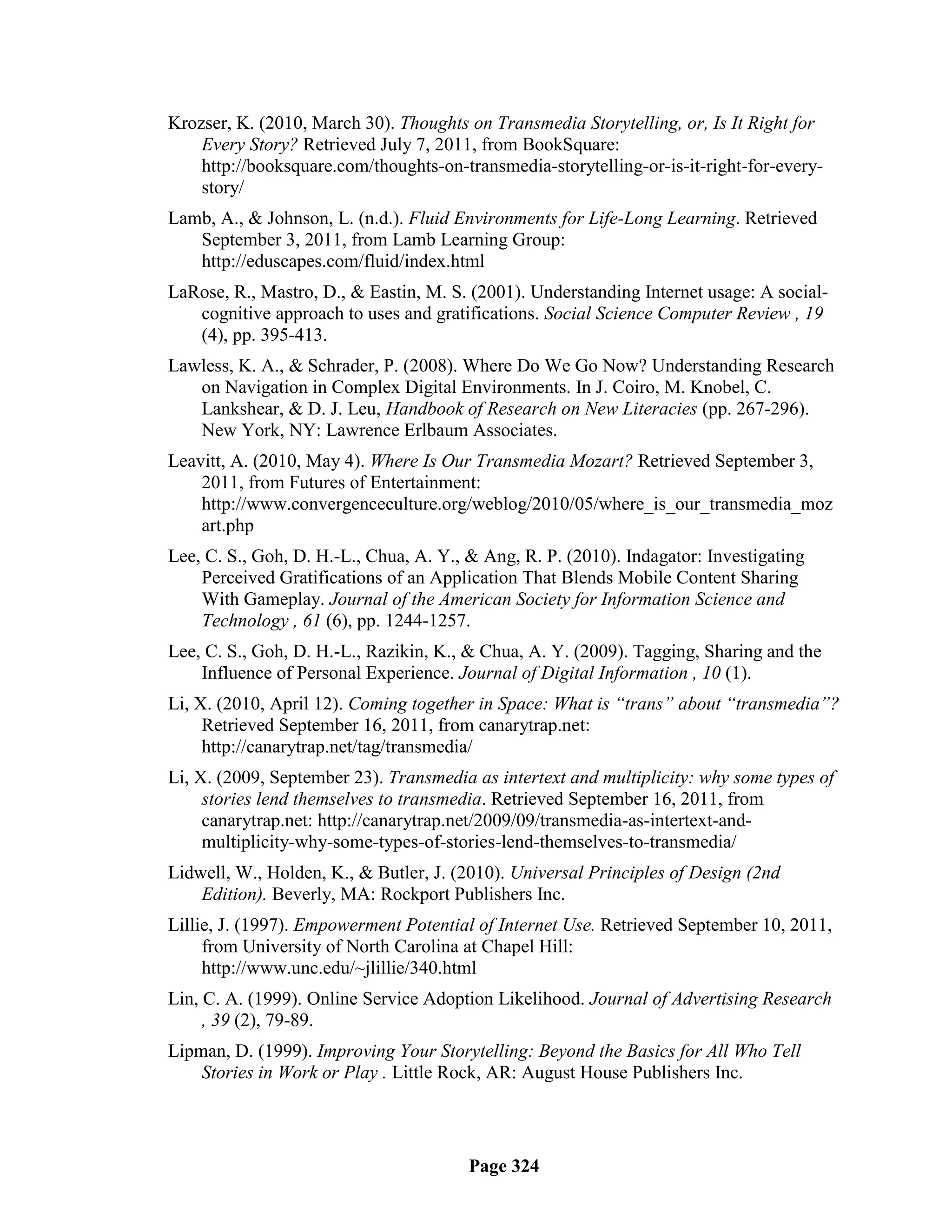 Krozser, K. (2010, March 30). Thoughts on Transmedia Storytelling, or, Is It Right for
    Every Story? Retrieved July 7, 2011, from BookSquare:
    http://booksquare.com/thoughts-on-transmedia-storytelling-or-is-it-right-for-every-
    story/
Lamb, A., & Johnson, L. (n.d.). Fluid Environments for Life-Long Learning. Retrieved
   September 3, 2011, from Lamb Learning Group:
   http://eduscapes.com/fluid/index.html
LaRose, R., Mastro, D., & Eastin, M. S. (2001). Understanding Internet usage: A social-
   cognitive approach to uses and gratifications. Social Science Computer Review , 19
   (4), pp. 395-413.
Lawless, K. A., & Schrader, P. (2008). Where Do We Go Now? Understanding Research
   on Navigation in Complex Digital Environments. In J. Coiro, M. Knobel, C.
   Lankshear, & D. J. Leu, Handbook of Research on New Literacies (pp. 267-296).
   New York, NY: Lawrence Erlbaum Associates.
Leavitt, A. (2010, May 4). Where Is Our Transmedia Mozart? Retrieved September 3,
    2011, from Futures of Entertainment:
    http://www.convergenceculture.org/weblog/2010/05/where_is_our_transmedia_moz
    art.php
Lee, C. S., Goh, D. H.-L., Chua, A. Y., & Ang, R. P. (2010). Indagator: Investigating
    Perceived Gratifications of an Application That Blends Mobile Content Sharing
    With Gameplay. Journal of the American Society for Information Science and
    Technology , 61 (6), pp. 1244-1257.
Lee, C. S., Goh, D. H.-L., Razikin, K., & Chua, A. Y. (2009). Tagging, Sharing and the
    Influence of Personal Experience. Journal of Digital Information , 10 (1).
Li, X. (2010, April 12). Coming together in Space: What is “trans” about “transmedia”?
     Retrieved September 16, 2011, from canarytrap.net:
     http://canarytrap.net/tag/transmedia/
Li, X. (2009, September 23). Transmedia as intertext and multiplicity: why some types of
     stories lend themselves to transmedia. Retrieved September 16, 2011, from
     canarytrap.net: http://canarytrap.net/2009/09/transmedia-as-intertext-and-
     multiplicity-why-some-types-of-stories-lend-themselves-to-transmedia/
Lidwell, W., Holden, K., & Butler, J. (2010). Universal Principles of Design (2nd
    Edition). Beverly, MA: Rockport Publishers Inc.
Lillie, J. (1997). Empowerment Potential of Internet Use. Retrieved September 10, 2011,
     from University of North Carolina at Chapel Hill:
     http://www.unc.edu/~jlillie/340.html
Lin, C. A. (1999). Online Service Adoption Likelihood. Journal of Advertising Research
     , 39 (2), 79-89.
Lipman, D. (1999). Improving Your Storytelling: Beyond the Basics for All Who Tell
    Stories in Work or Play . Little Rock, AR: August House Publishers Inc.




                                        Page 324
 
