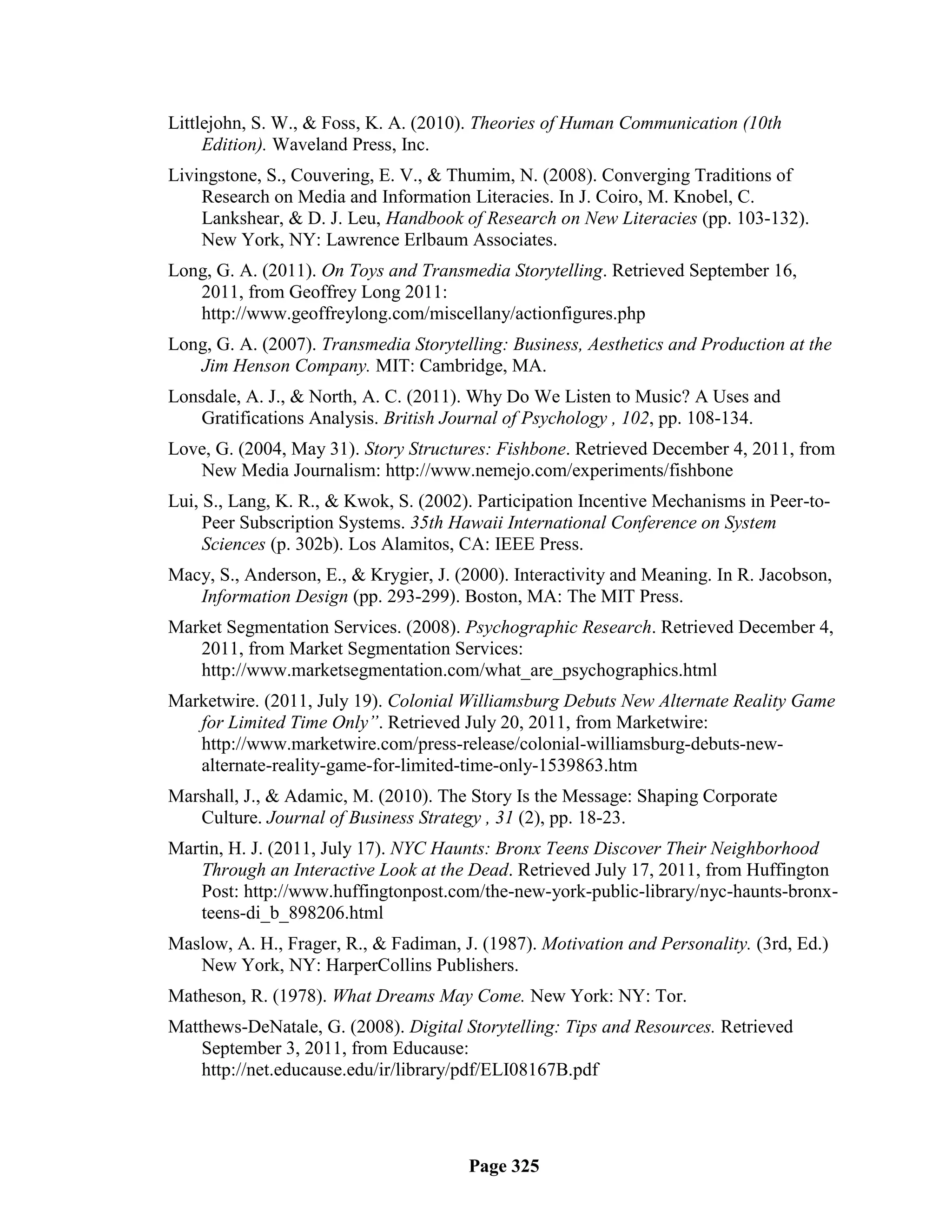 Littlejohn, S. W., & Foss, K. A. (2010). Theories of Human Communication (10th
     Edition). Waveland Press, Inc.
Livingstone, S., Couvering, E. V., & Thumim, N. (2008). Converging Traditions of
    Research on Media and Information Literacies. In J. Coiro, M. Knobel, C.
    Lankshear, & D. J. Leu, Handbook of Research on New Literacies (pp. 103-132).
    New York, NY: Lawrence Erlbaum Associates.
Long, G. A. (2011). On Toys and Transmedia Storytelling. Retrieved September 16,
   2011, from Geoffrey Long 2011:
   http://www.geoffreylong.com/miscellany/actionfigures.php
Long, G. A. (2007). Transmedia Storytelling: Business, Aesthetics and Production at the
   Jim Henson Company. MIT: Cambridge, MA.
Lonsdale, A. J., & North, A. C. (2011). Why Do We Listen to Music? A Uses and
    Gratifications Analysis. British Journal of Psychology , 102, pp. 108-134.
Love, G. (2004, May 31). Story Structures: Fishbone. Retrieved December 4, 2011, from
   New Media Journalism: http://www.nemejo.com/experiments/fishbone
Lui, S., Lang, K. R., & Kwok, S. (2002). Participation Incentive Mechanisms in Peer-to-
     Peer Subscription Systems. 35th Hawaii International Conference on System
     Sciences (p. 302b). Los Alamitos, CA: IEEE Press.
Macy, S., Anderson, E., & Krygier, J. (2000). Interactivity and Meaning. In R. Jacobson,
   Information Design (pp. 293-299). Boston, MA: The MIT Press.
Market Segmentation Services. (2008). Psychographic Research. Retrieved December 4,
   2011, from Market Segmentation Services:
   http://www.marketsegmentation.com/what_are_psychographics.html
Marketwire. (2011, July 19). Colonial Williamsburg Debuts New Alternate Reality Game
   for Limited Time Only”. Retrieved July 20, 2011, from Marketwire:
   http://www.marketwire.com/press-release/colonial-williamsburg-debuts-new-
   alternate-reality-game-for-limited-time-only-1539863.htm
Marshall, J., & Adamic, M. (2010). The Story Is the Message: Shaping Corporate
   Culture. Journal of Business Strategy , 31 (2), pp. 18-23.
Martin, H. J. (2011, July 17). NYC Haunts: Bronx Teens Discover Their Neighborhood
    Through an Interactive Look at the Dead. Retrieved July 17, 2011, from Huffington
    Post: http://www.huffingtonpost.com/the-new-york-public-library/nyc-haunts-bronx-
    teens-di_b_898206.html
Maslow, A. H., Frager, R., & Fadiman, J. (1987). Motivation and Personality. (3rd, Ed.)
   New York, NY: HarperCollins Publishers.
Matheson, R. (1978). What Dreams May Come. New York: NY: Tor.
Matthews-DeNatale, G. (2008). Digital Storytelling: Tips and Resources. Retrieved
    September 3, 2011, from Educause:
    http://net.educause.edu/ir/library/pdf/ELI08167B.pdf




                                       Page 325
 